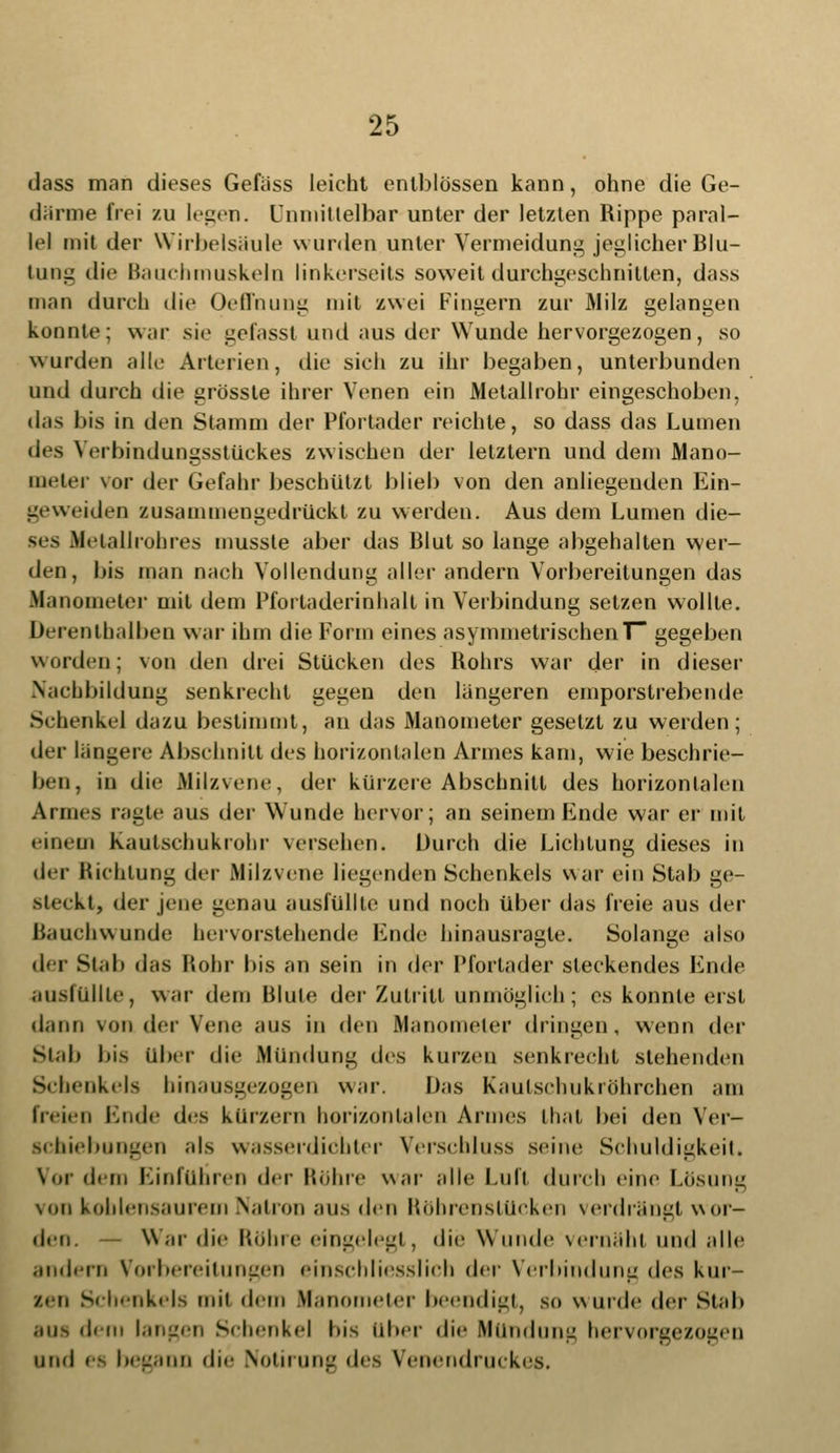 dass man dieses Gefiiss leicht cntblössen kann, ohne die Ge- därme frei zu legen. Unmittelbar unter der letzten Rippe paral- lel mit der Wirbelsäule wurden unter Vermeidung'jeglicher Blu- tung die Bauchmuskeln linkerseits soweit durchgeschnitten, dass man durch die Oeffnung mit zwei Fingern zur Milz gelangen konnte; war sie gefasst und aus der Wunde hervorgezogen, so wurden alle Arterien, die sich zu ihr begaben, unterbunden und durch die grössle ihrer Venen ein Metallrohr eingeschoben, das bis in den Stamm der Pfortader reichte, so dass das Lumen des Verbindungsstückes zwischen der letztern und dem Mano- meter vor der Gefahr beschützt blieb von den anliegenden Ein- geweiden zusammengedrückt zu werden. Aus dem Lumen die- ses Dfetallrohres musste aber das Blut so lange abgehalten wer- den, bis man nach Vollendung aller andern Vorbereitungen das Manometer mit dem Pfortaderinhalt in Verbindung setzen wollte. Derentbalben war ihm die Form eines asymmetrischenT~ gegeben worden; von den drei Stücken des Rohrs war der in dieser Nachbildung senkrecht gegen den längeren emporstrebende Schenkel dazu bestimmt, an das Manometer gesetzt zu weiden ; der längere Abschnitt des horizontalen Armes kam, wie beschrie- ben, iu die Milzvene, der kürzere Abschnitt des horizontalen Armes ragte aus der Wunde hervor; an seinem Ende war er mit einem kaulschukrohr versehen. Durch die Lichtung dieses in der Bichtung (In- Milzvene liegenden Schenkels war ein Stab ge- steckt, der jene genau ausfüllte und noch über das freie aus der Rauchwunde hervorstehende Ende hinausragte. Solange also der Stab das liohr bis an sein in der Pfortader steckendes Ende ausfüllte, war dem Blute der Zutritt unmöglich; es konnte erst dann von der Vene aus in den Manometer dringen, wenn der Stab bis über die Mündung des kurzen senkrecht stehenden Schenkels hinausgezogen war. Das Kaulschukröhrchen am freien Ende des kürzern horizontalen Armes that bei den Ver- schiebungen als wasserdichter Verschluss seine Schuldigkeit. Vor dem Einführen der Bohre war alle 1.1111 durch eine Lösung \on kohlensaurem Natron aus den Böbrenstücken verdrängt wor- den. — War die Bohre eingelegt , die \\ unde vernäht und alle andern Vorbereitungen einschliesslich <\cv Verbindung des kur- zen Schenkels mit dem Manometer beendigt, so wurde der Stab ans dem langen Schenkel bis über die Mündung hervorgezogen und es begann du- Notirung des Venendruckes.