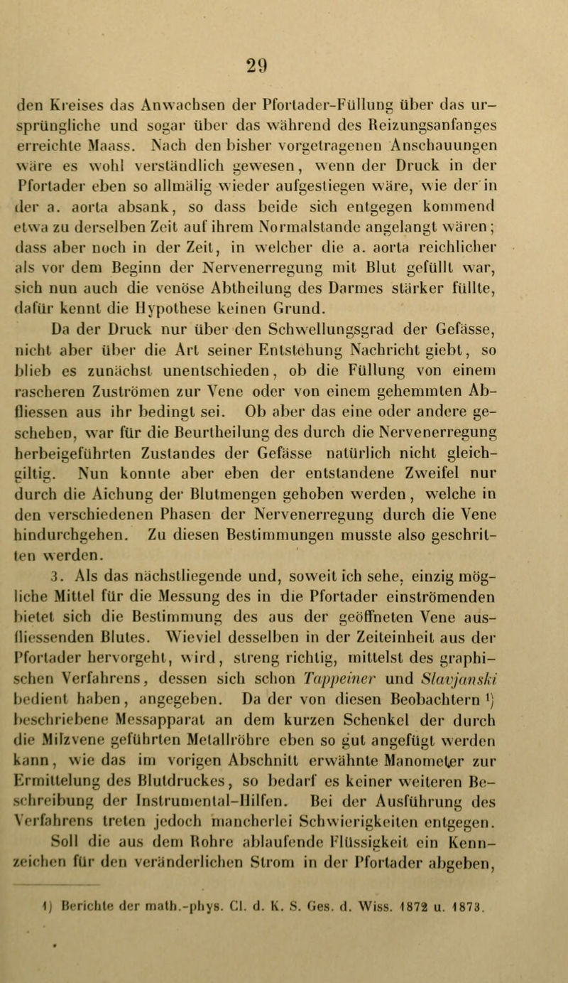 den Kreises das Anwachsen der Pfortader-Füllung über das ur- sprüngliche und sogar über das wahrend des Reizungsanfanges erreichte Maass. Nach den bisher vorgetragenen Anschauungen wäre es wohl verständlich gewesen, wenn der Druck in der Pfortader eben so allmälig wieder aufgestiegen wäre, wie der in dt'v a. aorta absank, so dass beide sich entgegen kommend etwa zu derselben Zeit auf ihrem Normalstande angelangt wären; dass aber noch in der Zeit, in welcher die a. aorta reichlicher als vor dem Beginn der Nervenerregung mit Blut gelullt war, sich nun auch die venöse Abtheilung des Darmes stärker füllte, dafür kennt die Hypothese keinen Grund. Da der Druck nur über den Schwellungsgrad der Gefässe, nicht aber über die Art seiner Entstehung Nachricht giebt, so blieb es zunächst unentschieden, ob die Füllung von einem rascheren Zuströmen zur Vene oder von einem gehemmten Ab- fliessen aus ihr bedingt sei. Ob aber das eine oder andere ge- schehen, war für die Beurtheilung des durch die Nervenerregung herbeigeführten Zustandes der Gefässe natürlich nicht gleich- dltiij. Nun konnte aber eben der entstandene Zweifel nur durch die Aichung der Blutmengen gehoben werden , welche in den verschiedenen Phasen der Nervenerregung durch die Vene hindurchgehen. Zu diesen Bestimmungen musste also geschrit- ten werden. 3. Als das nächstliegende und, soweit ich sehe, einzig mög- liche Mittel für die Messung des in die Pfortader einströmenden bietet sich die Bestimmung des aus der geöffneten Vene aus- Qiessenden Blutes. Wieviel desselben in der Zeiteinheit aus der Pfui tader hervorgehl, wird, streng richtig, mittelst des graphi- schen Verfahrens, dessen sich schon Tappeiner und Slavjanski bedient haben, angegeben. Da der von diesen Beobachtern1) beschriebene Ifessapparat an dem kurzen Schenkel der durch die Milzvene geführten Metallröhre eben so gut angefügt werden kann, wie das im vorigen Abschnitt erwähnte Manometer zur Ermittelung des Blutdruckes, so bedarf es keiner weiteren Be- schreibung der Instrumental-Hilfen. Bei der Ausführung des Verfahrens treten jedoch mancherlei Schwierigkeiten entgegen. Soll die aus dem Rohre ablaufende Flüssigkeit ein Kenn- zeichen für den veränderlichen Strom in der Pfortader abgeben, i Berichte der matb.-pbys. Cl. d. K. 8. Ges. d. Wiss. 1872 u. 1873.