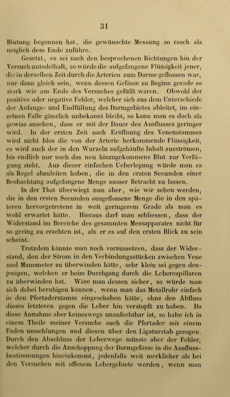 Blutung begonnen hat, die gewünschte Messung so rasch als möglich dein Ende zuführe. Gesetzt, es sei nach den besprochenen Richtungen hin der Versuch untadelbaft, so würde die aufgefangene Flüssigkeit jener, die in derselben Zeit durch die Arterien zum Darme geflossen war, nur dann gleich sein, wenn dessen Gefässe zu Beginn gerade so stark wie am Ende des Versuches gefüllt waren. Obwohl der positive oder negative Fehler, welcher sich aus dem Unterschiede <\c\- Anfangs- und Endfüllung des Darmgebietes ableitet, im ein- zelnen Falle gänzlich unbekannt bleibt, so kann man es doch als gewiss ansehen, dass er mit der Dauer des Ausflusses geringer wird. In der ersten Zeit nach Eröffnung des Venenslammes wird nicht blos die von der Arterie herkommende Flüssigkeit, es wird auch der in den Wurzeln aufgehäufte Inhalt ausströmen, bis endlich nur noch das neu hinzugekommene Blut zur Verfü- gung steht. Aus dieser einfachen Ueberlegung würde man es als Begel abzuleiten haben, die in den ersten Secunden einer Beobachtung aufgefangene Menge ausser Betracht zu lassen. In der That überwiegt nun aber, wie wir sehen werden, die in den ersten Secunden ausgeflossene Menge die in den spä- teren hervorgetretene in weit geringerem Grade als man es wohl erwartet hätte. Hieraus darf man schliessen, dass der Widerstand im Bereiche des gesammten Messapparates nicht für so gering zu erachten ist, als er es auf den ersten Blick zu sein scheint. Trotzdem könnte man noch voraussetzen, dass der Wider- sland, den der Strom in den Verbindungsstücken zwischen Vene und Manometer zu überwinden hätte, sehr klein sei gegen den- jenigen, welchen er beim Durchgang durch die Lebercapillaren zu überwinden hat. Wäre man dessen sicher, so würde man lieh dabei beruhigen können, wenn man das Metallrohr einfach in den Pfortaderstamm eingeschoben hätte, ohne den Abfluss dieses letzteren gegen die Leber hin verstopft zu haben. Da diese Annahme aber keineswegs unanfechtbar ist, so habe ich in einem Theile meiner Versuche auch die Pfortader mit einem laden umschlungen und diesen über den Ligaturstab gezogen. Durch den Abschluss der Leberwege mttsste aber der Fehler, welcher durch die Anschoppung der Darmgefasse in die Ausfluss- beslimmungen hineinkommt, jedenfalls \\<it merklicher als bei den Versuchen mit offenem Lebergebiete werden, wenn man
