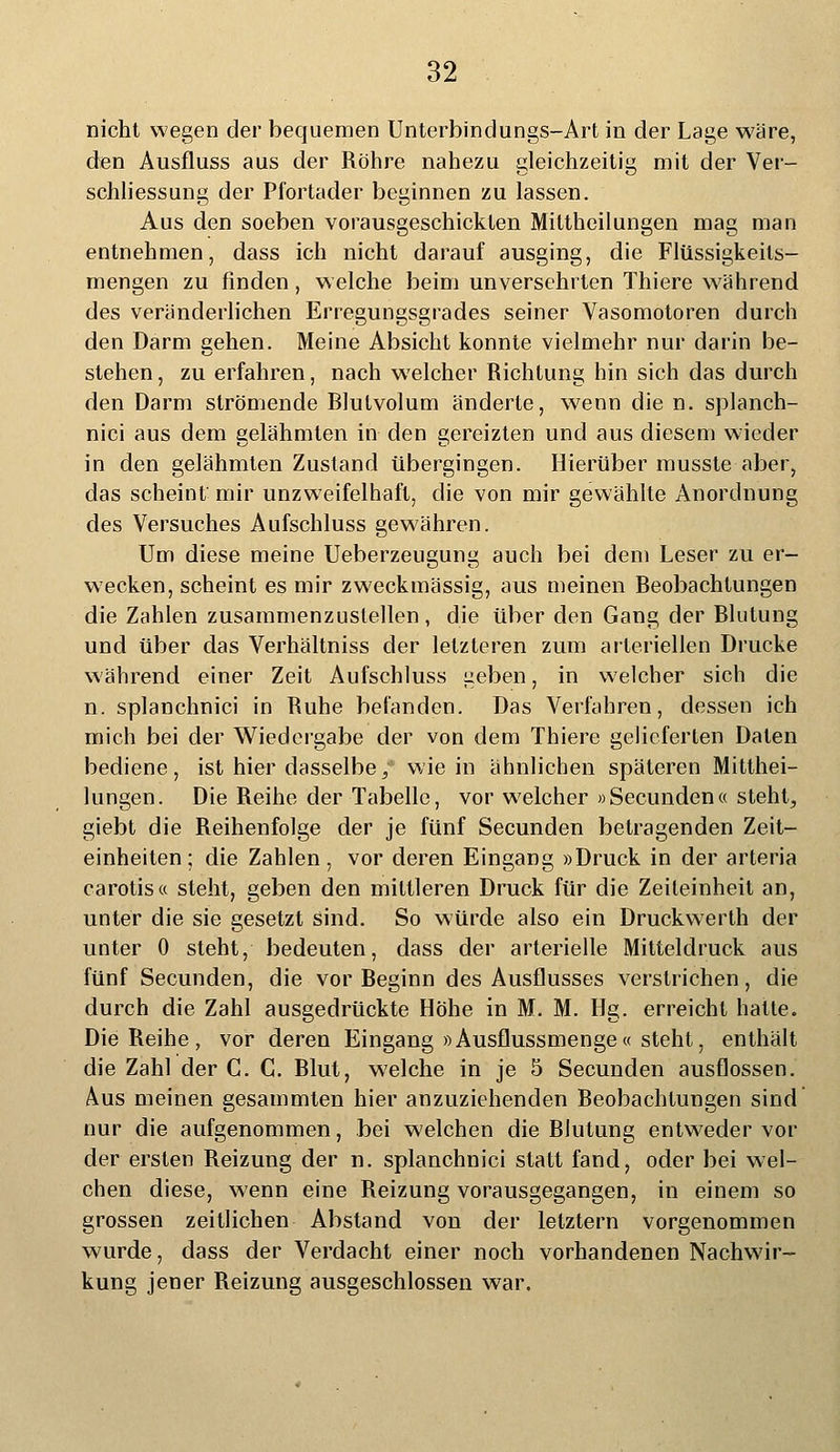 nicht wegen der bequemen Unterbindungs-Art in der Lage wäre, den Ausfluss aus der Röhre nahezu gleichzeitig mit der Ver- schliessung der Pfortader beginnen zu lassen. Aus den soeben vorausgeschickten Mittheilungen mag man entnehmen, dass ich nicht darauf ausging, die Flüssigkeils- mengen zu finden, welche beim unversehrten Thiere während des veränderlichen Erregungsgrades seiner Vasomotoren durch den Darm gehen. Meine Absicht konnte vielmehr nur darin be- stehen , zu erfahren, nach welcher Richtung hin sich das durch den Darm strömende Rlutvolum änderte, wenn die n. splanch- nici aus dem gelähmten in den gereizten und aus diesem wieder in den gelähmten Zustand übergingen. Hierüber musste aber, das scheint mir unzweifelhaft, die von mir gewählte Anordnung des Versuches Aufschluss gewähren. Um diese meine Ueberzeugung auch bei dem Leser zu er- wecken, scheint es mir zweckmässig, aus meinen Beobachtungen die Zahlen zusammenzustellen, die über den Gang der Blutung und über das Verhältniss der letzteren zum arteriellen Drucke während einer Zeit Aufschluss geben, in welcher sich die n. splanchnici in Ruhe befanden. Das Verfahren, dessen ich mich bei der Wiedergabe der von dem Thiere gelieferten Daten bediene, ist hier dasselbe/ wie in ähnlichen späteren Mitthei- lungen. Die Reihe der Tabelle, vor welcher »Secunden« steht, giebt die Reihenfolge der je fünf Secunden betragenden Zeit- einheiten; die Zahlen, vor deren Eingang »Druck in der arteria carotis« steht, geben den mittleren Druck für die Zeileinheit an, unter die sie gesetzt sind. So würde also ein Druckwerth der unter 0 steht, bedeuten, dass der arterielle Mitteldruck aus fünf Secunden, die vor Beginn des Ausflusses verstrichen, die durch die Zahl ausgedrückte Höhe in M. M. Hg. erreicht halle. Die Reihe, vor deren Eingang »Ausflussmenge« steht, enthält die Zahl der C. G. Blut, welche in je 5 Secunden ausflössen. Aus meinen gesammten hier anzuziehenden Beobachtungen sind nur die aufgenommen, bei welchen die Blutung entweder vor der ersten Reizung der n. splanchnici statt fand, oder bei wel- chen diese, wenn eine Reizung vorausgegangen, in einem so grossen zeitlichen Abstand von der letztern vorgenommen wurde, dass der Verdacht einer noch vorhandenen Nachwir- kung jener Reizung ausgeschlossen war.