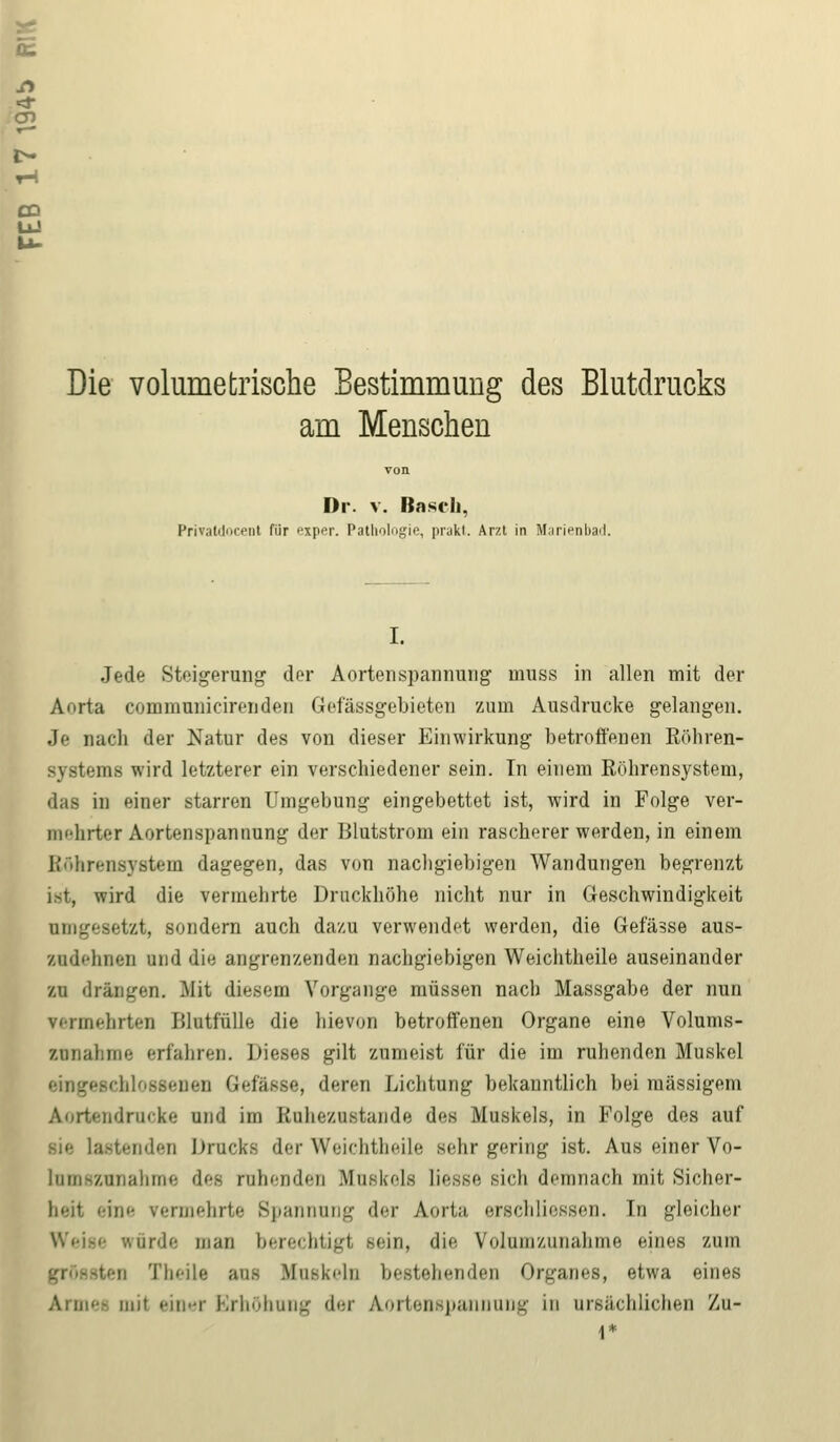 IE Si T-l CD UJ Die volumeIrische Bestimmung des Blutdrucks am Menschen Dr. v. Basel». Privatdocent für exper. Pathologie, prakt. Arzt in Marienbad. I. Jede Steigerung der Aortenspannung muss in allen mit der Aorta communicirenden Grefässgebieten zum Ausdrucke gelangen. Je nach der Natur des von dieser Einwirkung betroffenen Röhren- systems wird letzterer ein verschiedener sein. In einem Röhrensystem, das in einer starren Umgebung eingebettet ist, wird in Folge ver- nihrter Aortenspannung der Blutstrom ein rascherer werden, in einem Röhrensystem dagegen, das von nachgiebigen Wandungen begrenzt ist, wird die vermehrte Druckhöhe nicht nur in Geschwindigkeit umgesetzt, sondern auch dazu verwendet werden, die Gefässe aus- zudehnen und die angrenzenden nachgiebigen Weichtheile auseinander zu drängen. Mit diesem Vorgange müssen nach Massgabe der nun vermehrten Blutfülle die hievon betroffenen Organe eine Volums- zuriahme erfahren. L)ieses gilt zumeist für die im ruhenden Muskel 11 Gefässe, deren Lichtung bekanntlich bei massigem Aortendrucke und im Ruhezustände des Muskels, in Folge des auf sie lastenden Drucks der Weichtheile sehr gering ist. Aus einer Vo- liim-y.uiialiine deg ruhenden Muskels Hesse, sich demnach mit Sicher- te rennehrte Spannung der Aorta erschliessen. Tn gleicher würde man berechtigt sein, die Volumzunahme eines zum ii Theile aus Muskeln bestehenden Organes, etwa eines Armee mil einer Erhöhung der Aortenspannung in ursächlichen Zu- 1*