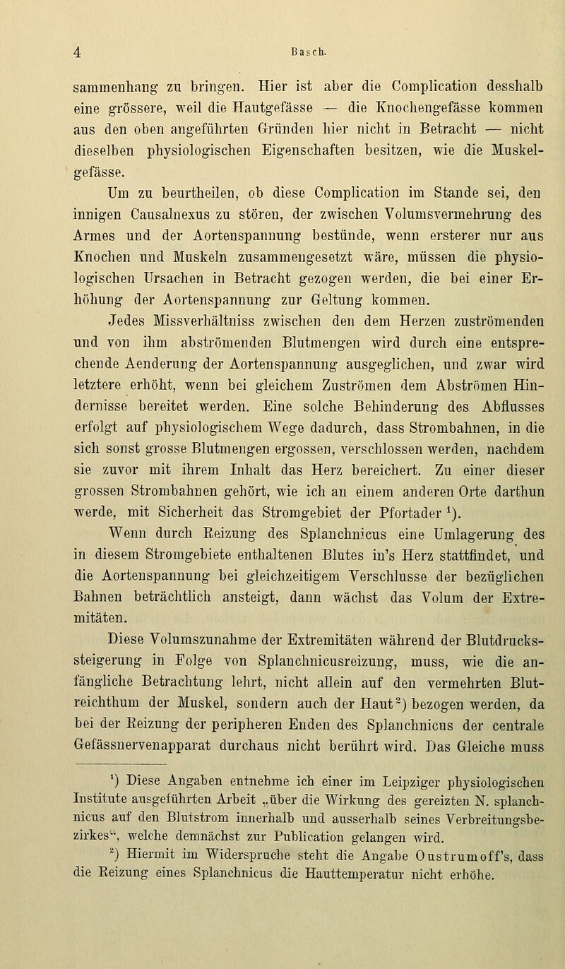 sammenhang zu bringen. Hier ist aber die Complication desshalb eine grössere, weil die Hautgefässe — die Knochengefässe kommen aus den oben angeführten Gründen hier nicht in Betracht — nicht dieselben physiologischen Eigenschaften besitzen, wie die Muskel- gefässe. Um zu beurtheilen, ob diese Complication im Stande sei, den innigen Causalnexus zu stören, der zwischen Volumsvermehrung des Armes und der Aortenspannung bestünde, wenn ersterer nur aus Knochen und Muskeln zusammengesetzt wäre, müssen die physio- logischen Ursachen in Betracht gezogen werden, die bei einer Er- höhung der Aortenspannung zur Geltung kommen. Jedes Missverhältniss zwischen den dem Herzen zuströmenden und von ihm abströmenden Blutmengen wird durch eine entspre- chende Aenderung der Aortenspannung ausgeglichen, und zwar wird letztere erhöht, wenn bei gleichem Zuströmen dem Abströmen Hin- dernisse bereitet werden. Eine solche Behinderung des Abflusses erfolgt auf physiologischem Wege dadurch, dass Strombahnen, in die sich sonst grosse Blutmengen ergossen, verschlossen werden, nachdem sie zuvor mit ihrem Inhalt das Herz bereichert. Zu einer dieser grossen Strombahnen gehört, wie ich an einem anderen Orte darthun werde, mit Sicherheit das Stromgebiet der Pfortader 1). Wenn durch Reizung des Splanchnicus eine Umlagerung des in diesem Stromgebiete enthaltenen Blutes in's Herz stattfindet, und die Aortenspannung bei gleichzeitigem Verschlusse der bezüglichen Bahnen beträchtlich ansteigt, dann wächst das Volum der Extre- mitäten. Diese Volumszunahme der Extremitäten während der Blutdrucks- steigerung in Folge von Splanchnicusreizung, muss, wie die an- fängliche Betrachtung lehrt, nicht allein auf den vermehrten Blut- reichthum der Muskel, sondern auch der Haut2) bezogen werden, da bei der Eeizung der peripheren Enden des Splanchnicus der centrale Gefässnervenapparat durchaus nicht berührt wird. Das Gleiche muss ') Diese Angaben entnehme ich einer im Leipziger physiologischen Institute ausgeführten Arbeit „über die Wirkung des gereizten N. splanch- nicus auf den Blutstrom innerhalb und ausserhalb seines Verbreitungsbe- zirkes, welche demnächst zur Püblication gelangen wird. 2) Hiermit im Widerspruche steht die Angabe Oustrumoffs, dass die Reizung eines Splanchnicus die Hauttemperatur nicht erhöhe.