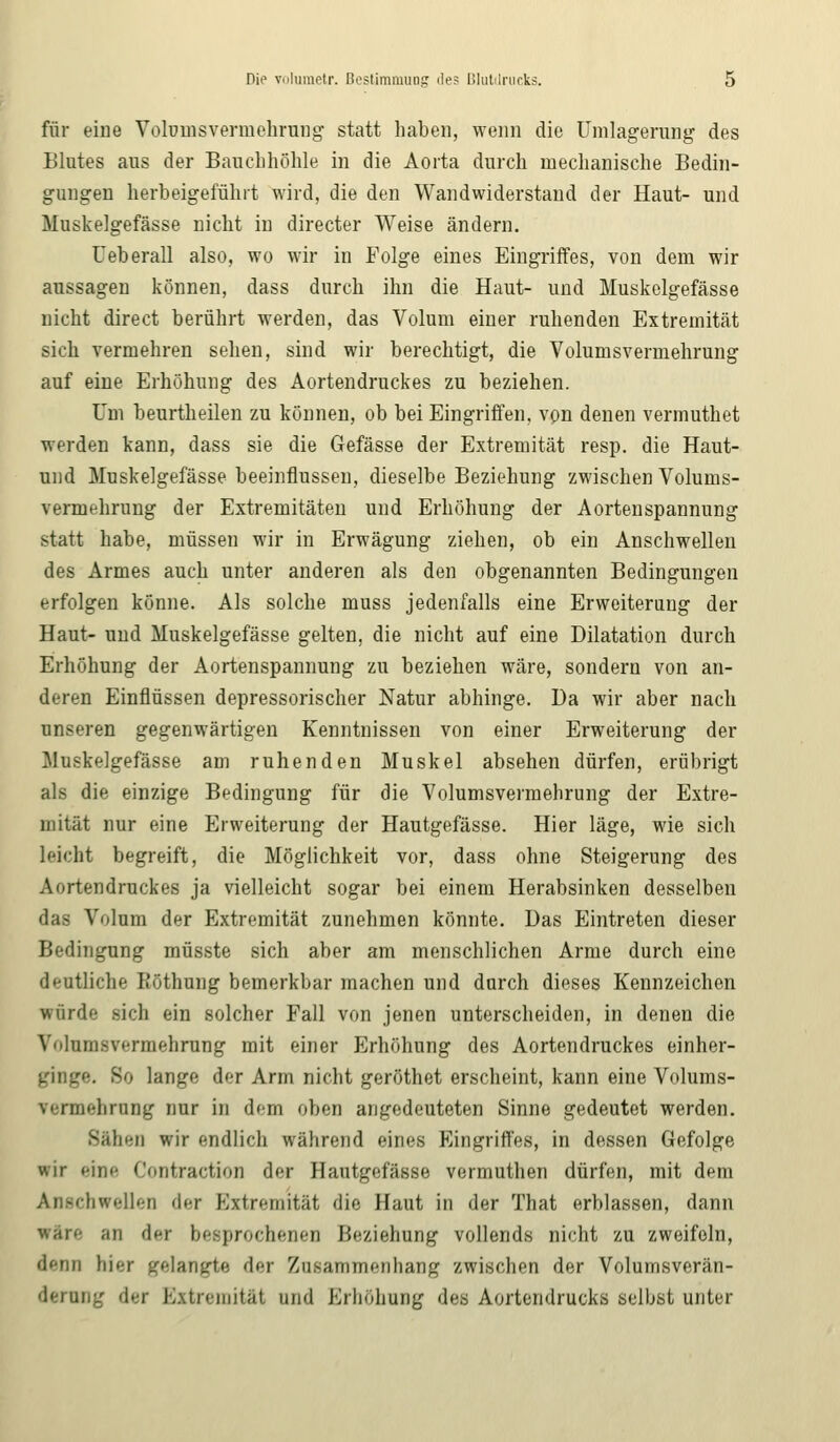 für eine Voromsvermehrung statt haben, wenn die Umlagerung des Blutes aus der Bauchhöhle in die Aorta durch mechanische Bedin- gungen herbeigeführt wird, die den Wandwiderstand der Haut- und Muskelgefässe nicht in directer Weise ändern. Ueberall also, wo wir in Folge eines Eingriffes, von dem wir aussagen können, dass durch ihn die Haut- und Muskelgefässe nicht direct berührt werden, das Volum einer ruhenden Extremität sich vermehren sehen, sind wir berechtigt, die Volumsvermehrung auf eine Erhöhung des Aortendruckes zu beziehen. Um beurtheilen zu können, ob bei Eingriffen, von denen vermuthet werden kann, dass sie die Gefässe der Extremität resp. die Haut- und Muskelgefässe beeinflussen, dieselbe Beziehung zwischen Volums- vermehrung der Extremitäten und Erhöhung der Aortenspannung statt habe, müssen wir in Erwägung ziehen, ob ein Anschwellen des Armes auch unter anderen als den obgenannten Bedingungen erfolgen könne. Als solche muss jedenfalls eine Erweiterung der Haut- und Muskelgefässe gelten, die nicht auf eine Dilatation durch Erhöhung der Aortenspannung zu beziehen wäre, sondern von an- deren Einflüssen depressorischer Natur abhinge. Da wir aber nach unseren gegenwärtigen Kenntnissen von einer Erweiterung der Muskelgefässe am ruhenden Muskel absehen dürfen, erübrigt als die einzige Bedingung für die Volumsvermehrung der Extre- mität nur eine Erweiterung der Hautgefässe. Hier läge, wie sich leicht begreift, die Möglichkeit vor, dass ohne Steigerung des Aortendruckes ja vielleicht sogar bei einem Herabsinken desselben das Volum der Extremität zunehmen könnte. Das Eintreten dieser Bedingung müsste sich aber am menschlichen Arme durch eine deutliche Köthung bemerkbar machen und durch dieses Kennzeichen würde sich ein solcher Fall von jenen unterscheiden, in denen die Volurnsvermehrung mit einer Erhöhung des Aortendruckes einher- ginge. So lange der Arm nicht geröthet erscheint, kann eine Volums- rermehrung nur in dem üben angedeuteten Sinne gedeutet werden. Sahen wir endlich während eines Eingriffes, in dessen Gefolge wir eine Contraction der Hautgefässe vermuthen dürfen, mit dem Anschwellen der Extremität die Haut in der That erblassen, dann wäre an der besprochenen Beziehung vollends nicht zu zweifeln, denn hier gelangte dir Zusammenhang zwischen der Volumsverän- derung der Extremität und Erhöhung des Aortendrucks selbst unter