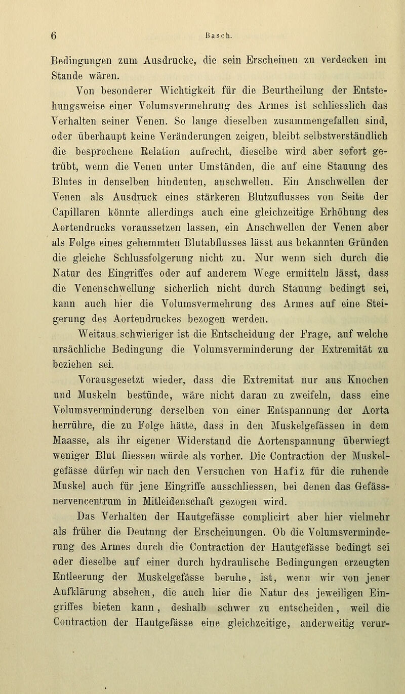 Bedingungen zum Ausdrucke, die sein Erscheinen zu verdecken im Stande wären. Von besonderer Wichtigkeit für die Beurtheilung der Entste- hungsweise einer Volumsvermehrung des Armes ist schliesslich das Verhalten seiner Venen. So lange dieselben zusammengefallen sind, oder überhaupt keine Veränderungen zeigen, bleibt selbstverständlich die besprochene Eelation aufrecht, dieselbe wird aber sofort ge- trübt, wenn die Venen unter Umständen, die auf eine Stauung des Blutes in denselben hindeuten, anschwellen. Ein Anschwellen der Venen als Ausdruck eines stärkeren Blutzuflusses von Seite der Capillaren könnte allerdings auch eine gleichzeitige Erhöhung des Aortendrucks voraussetzen lassen, ein Anschwellen der Venen aber als Folge eines gehemmten Blutabflusses lässt aus bekannten Gründen die gleiche Schlussfolgerung nicht zu. Nur wenn sich durch die Natur des Eingriffes oder auf anderem Wege ermitteln lässt, dass die Venenschwellung sicherlich nicht durch Stauung bedingt sei, kann auch hier die Volumsvermehrung des Armes auf eine Stei- gerung des Aortendruckes bezogen werden. Weitaus schwieriger ist die Entscheidung der Frage, auf welche ursächliche Bedingung die Volumsverminderung der Extremität zu bezieben sei. Vorausgesetzt wieder, dass die Extremität nur aus Knochen und Muskeln bestünde, wäre nicht daran zu zweifeln, dass eine Volumsverminderung derselben von einer Entspannung der Aorta herrühre, die zu Folge hätte, dass in den Muskelgefässeu in dem Maasse, als ihr eigener Widerstand die Aortenspannung überwiegt weniger Blut fliessen würde als vorher. Die Contraction der Muskel- gefässe dürfen wir nach den Versuchen von Hafiz für die ruhende Muskel auch für jene Eingriffe ausschliessen, bei denen das Gefäss- nervencentrum in Mitleidenschaft gezogen wird. Das Verhalten der Hautgefässe complicirt aber hier vielmehr als früher die Deutung der Erscheinungen. Ob die Volumsverminde- rung des Armes durch die Contraction der Hautgefässe bedingt sei oder dieselbe auf einer durch hydraulische Bedingungen erzeugten Entleerung der Muskelgefässe beruhe, ist, wenn wir von jener Aufklärung absehen, die auch hier die Natur des jeweiligen Ein- griffes bieten kann, deshalb schwer zu entscheiden, weil die Contraction der Hautgefässe eine gleichzeitige, anderweitig verur-