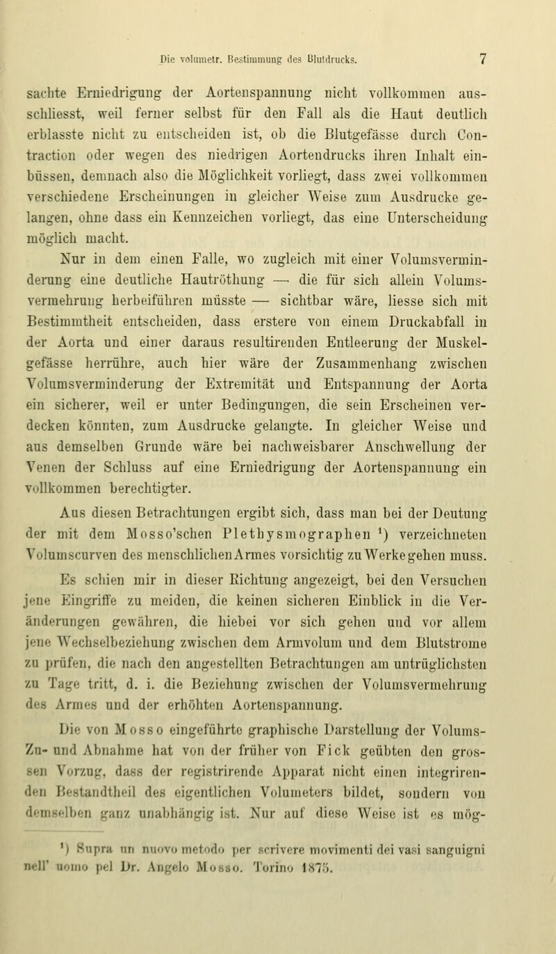 sachte Erniedrigung der Aortenspannung nicht vollkommen aus- schliesst, weil ferner selbst für den Fall als die Haut deutlich erblasste nicht zu entscheiden ist, ob die Blutgefässe durch Con- traction oder wegen des niedrigen Aortendrucks ihren Inhalt ein- büssen, demnach also die Möglichkeit vorliegt, dass zwei vollkommen verschiedene Erscheinungen in gleicher Weise zum Ausdrucke ge- langen, ohne dass ein Kennzeichen vorliegt, das eine Unterscheidung möglich macht. Nur in dem einen Falle, wo zugleich mit einer Volumsvermin- derung eine deutliche Hautröthung — die für sich allein Volunis- vermehrung herbeiführen müsste — sichtbar wäre, Hesse sich mit Bestimmtheit entscheiden, dass erstere von einem Druckabfall in der Aorta und einer daraus resultirenden Entleerung der Muskel- gefässe herrühre, auch hier wäre der Zusammenhang zwischen Volumsverminderung der Extremität und Entspannung der Aorta ein sicherer, weil er unter Bedingungen, die sein Erscheinen ver- decken könnten, zum Ausdrucke gelangte. In gleicher Weise und aus demselben Grunde wäre bei nachweisbarer Anschwellung der Venen der Schluss auf eine Erniedrigung der Aortenspannung ein vollkommen berechtigter. Aus diesen Betrachtungen ergibt sich, dass man bei der Deutung der mit dem Mosso'schen Plethysmographen *) verzeichneten Vnlumscurven des menschlichenArmes vorsichtig zu Werkegehen muss. Es schien mir in dieser Richtung angezeigt, bei den Versuchen jene Eingriffe zu meiden, die keinen sicheren Einblick in die Ver- änderungen gewähren, die hiebei vor sich gehen und vor allem jene Wechselbeziehung zwischen dem Armvolum und dem Blutstrome zu prüfen, die nach den angestellten Betrachtungen am untrüglichsten zu Tage tritt, d. i. die Beziehung zwischen der Volumsvermehrung Armes und der erhöhten Aortenspannung. Die von Mosso eingeführte graphische Darstellung der Volums- Zu- und Abnahme hat von der früher von Fick geübten den gros- sen Vorzug, da-s der registrirende Apparat nicht einen integriren- den Bestandthei] des eigentlichen Volumeters bildet, sondern von demselben ganz anabhängig ist. Nur auf diese Weise ist es raög- 'i Supra un quoto metodo |icr scrivere movimenti deivasi sanguigni mIT nemo pel Dr. Aag«lo Bio 10. Teriho 1875.