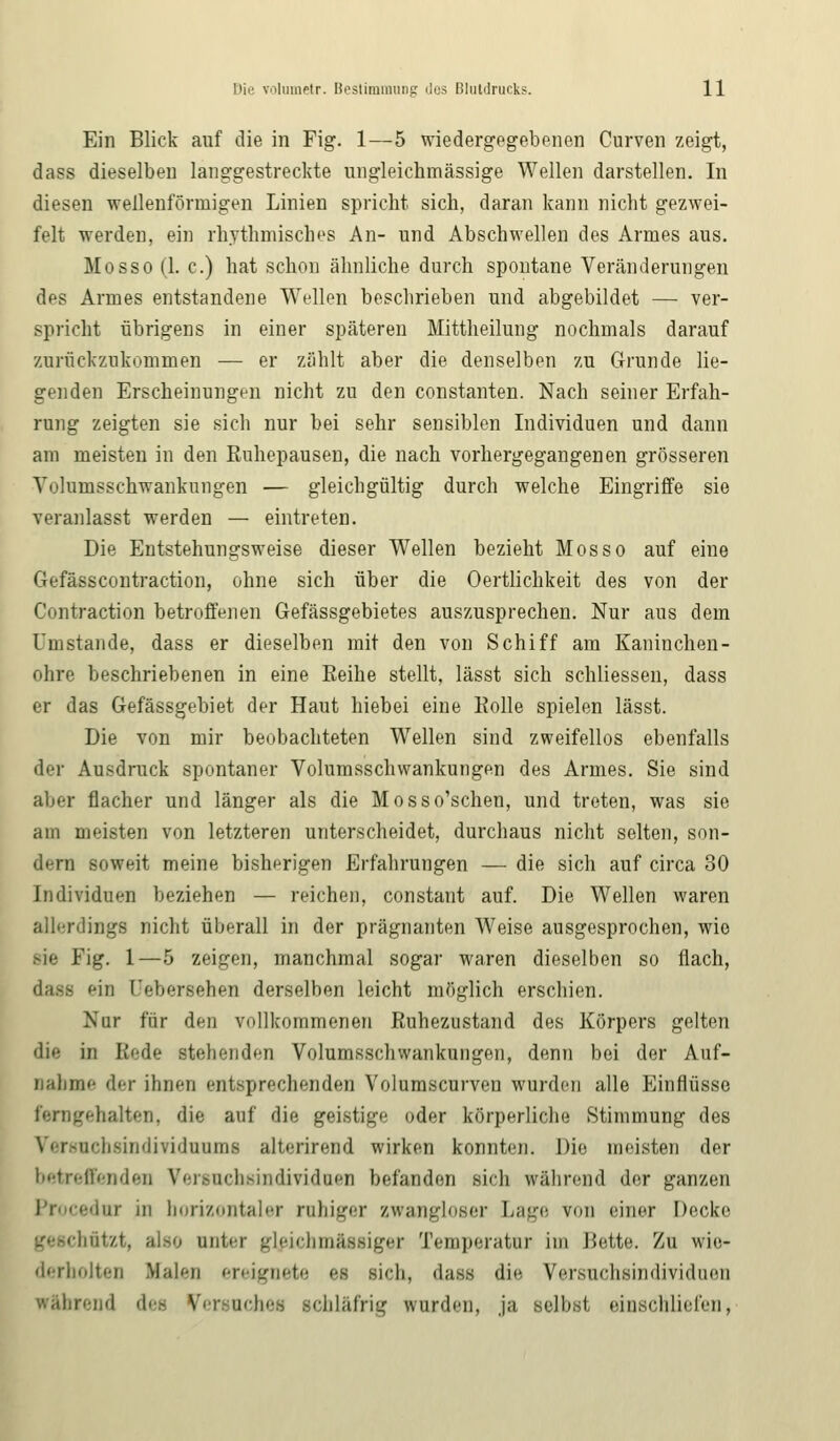Ein Blick auf die in Fig. 1—5 wiedergegebenen Curven zeigt, dass dieselben langgestreckte ungleichmässige Wellen darstellen. In diesen -wellenförmigen Linien spricht sich, daran kann nicht gezwei- felt werden, ein rhythmisches An- und Abschwellen des Armes aus. Mosso (1. c.) hat schon ähnliche durch spontane Veränderungen des Armes entstandene Wellen beschrieben und abgebildet — ver- spricht übrigens in einer späteren Mittheilung nochmals darauf zurückzukommen — er zählt aber die denselben zu Grunde lie- genden Erscheinungen nicht zu den constanten. Nach seiner Erfah- rung zeigten sie sich nur bei sehr sensiblen Individuen und dann am meisten in den Ruhepausen, die nach vorhergegangenen grösseren Volumsschwankungen — gleichgültig durch welche Eingriffe sie veranlasst werden — eintreten. Die Entstehungsweise dieser Wellen bezieht Mosso auf eine Gefässcontraction, ohne sich über die Oertlichkeit des von der Contraction betroffenen Gefässgebietes auszusprechen. Nur aus dem Umstände, dass er dieselben mit den von Schiff am Kaninchen- ohre beschriebenen in eine Reihe stellt, lässt sich schliessen, dass er das Gefässgebiet der Haut hiebei eine Rolle spielen lässt. Die von mir beobachteten Wellen sind zweifellos ebenfalls der Ausdruck spontaner Volumsschwankungen des Armes. Sie sind aber flacher und länger als die Mosso'schen, und treten, was sie am meisten von letzteren unterscheidet, durchaus nicht selten, son- dern soweit meine bisherigen Erfahrungen — die sich auf circa 30 Individuen beziehen — reichen, constant auf. Die Wellen waren allerdings nicht überall in der prägnanten Weise ausgesprochen, wie sie Fig. 1—5 zeigen, manchmal sogar waren dieselben so flach, ein Qebersehen derselben leicht möglich erschien. Nur für den vollkommenen Ruhezustand des Körpers gelten die in Rede stehenden Volumsschwankungen, denn bei der Auf- nahme der ihnen entsprechenden Volumscurven wurden alle Einflüsse ferngehalten, die auf die geistige oder körperliche Stimmung des Versuchern dividnums alterirend wirken konnten. Die meisten der betreffenden Versnchsindividuen befanden sich während der ganzen nir in horizontaler ruhiger zwangloser Lage von einer Decke geschätzt, also anter gleichm&ssiger Temperatur im Bette. Zu wie- derholten Malen ereignete es sieh, dass die Versuchsindividnen »fahrend des Versuches schläfrig wurden, ja selbst einschliefen,