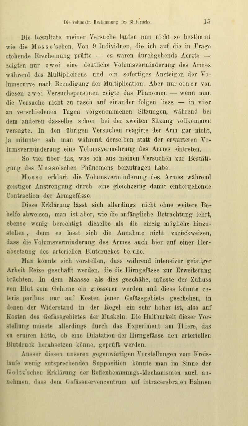 Die Resultate meiner Versuche lauten nun nicht so bestimmt wie die Mosso'schen. Von 9 Individuen, die ich auf die in Frage stehende Erscheinung prüfte — es waren durchgehends Aerzte — zeigten nur zwei eine deutliche Volumsvenninderung des Armes während des Multiplicirens und ein sofortiges Ansteigen der Vo- lumscurve nach Beendigung der Multiplication. Aber nur einer von diesen zwei Versuchspersonen zeigte das Phänomen — wenn man die Versuche nicht zu rasch auf einander folgen liess — in vier an verschiedenen Tagen vorgenommenen Sitzungen, während bei dem anderen dasselbe schon bei der zweiten Sitzung vollkommen versagte. In den übrigen Versuchen reagirte der Arm gar nicht, ja mitunter sah man während derselben statt der erwarteten Vo- lumsverminderung eine Volumsvermehrung des Armes eintreten. So viel über das, was ich aus meinen Versuchen zur Bestäti- gung des Mosso'schen Phänomens beizutragen habe. Mos so erklärt die Volumsvenninderung des Armes während geistiger Anstrengung durch eine gleichzeitig damit einhergehende Contraction der Armgefässe. Diese Erklärung lässt sich allerdings nicht ohne weitere Be- helfe abweisen, man ist aber, wie die anfängliche Betrachtung lehrt, ebenso wenig berechtigt dieselbe als die einzig mögliche hinzu- stellen , denn es lässt sich die Annahme nicht zurückweisen, dass die Volumsvenninderung des Armes auch hier auf einer Her- absetzung des arteriellen Blutdruckes beruhe. Man könnte sich vorstellen, dass während intensiver geistiger Arbeit Reize geschafft werden, die die Hirngefässe zur Erweiterung brächten. In dem Maasse als dies geschähe, müsste der Zufluss von Blut zum Gehirne ein grösserer werden und diess könnte ce- paribus nur auf Kosten jener Gefässgebiete geschehen, in denen der Widerstand in der Regel ein sehr hoher ist, also auf - fiefässgebietes der .Muskeln. Die Haltbarkeit dieser Vor- stellung müsste allerdings durch das Experiment am Thiere, das zu eruiren hätte, ob eine Dilatation der Hirngefässe den arteriellen Blutdruck herabsetzen könne, geprüft werden. Ausser diesen u sgenwärtigen Vorstellungen vom Kreis- läufe wenig entsprechenden Supposition könnte man im Sinne der Qoltz'schen Erklärung der Beflexhemmungs-Mechanismerj auch an- nehmen, dase dem Gefässnervencentram auf intracerebralen Hahnen