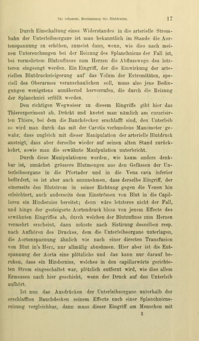 Durch Einschaltung' eines Widerstandes in die arterielle Strom- bahn der Unterleibsorgane ist man bekanntlich im Stande die Aor- tenspannung zu erhöhen, zumeist dann, wenn, wie dies nach mei- nen Untersuchungen bei der Reizung des Splanchnicus der Fall ist, bei vermehrtem Blutzuflusse zum Herzen die Abflusswege des letz- teren eingeengt werden. Ein Eingriff, der die Einwirkung der arte- riellen Blutdrucksteigerung auf das Volum der Extremitäten, spe- ciell des Oberarmes veranschaulichen soll, muss also jene Bedin- gungen wenigstens annähernd hervorrufen, die durch die Reizung der Splanchnici erfüllt werden. Den richtigen Wegweiser zu diesem Eingriffe gibt hier das Thierexperiment ab. Drückt und knetet man nämlich am curarisir- tnn Thiere, bei dem die Bauchdecken erschlafft sind, den Unterleib so wird man durch das mit der Carotis verbundene Manometer ge- wahr, dass zugleich mit dieser Manipulation der arterielle Blutdruck ansteigt, dass aber derselbe wieder auf seinen alten Stand zurück- kehrt, sowie man die erwähnte Manipulation unterbricht. Durch diese Manipulationen werden, wie kaum anders denk- bar ist, zunächst grössere Blutmengen aus den Gefässen der Un- terleibsorgane in die Pfortader und in die Vena cava inferior befördert, es ist aber auch anzunehmen, dass derselbe Eingriff, der einerseits den Blutstrom in seiner Richtung gegen die Venen hin erleichtert, auch anderseits dem Einströmen von Blut in die Capil- laren ein Hinderniss bereitet; denn wäre letzteres nicht der Fall, und hinge der gesteigerte Aortendruck bloss von jenem Effecte des erwähnten Eingriffes ab, durch welchen der Blutzufluss zum Herzen vermehrt erscheint, dann müsste nach Sistirung desselben resp. nach Aufhören des Druckes, dem die Unterleibsorgane unterlagen, die Aortenspannung ähnlich wie nach einer directen Transfusion von Wut in's Herz, nur allmälig abnehmen. Hier aber ist die Ent- spannung der Aorta eine plötzliche und das kann nur darauf be- ruhen, dass ein Hinderniss, welches in den capillarwärts gerichte- ten Strom eingeschaltet war, plötzlich entfernt wird, wie dies allem Ermessen nach hier geschieht, wenn der Druck auf den Unterleib aufhört. I-t nun das Ausdrücken der Unterleibsorgane unterhalb der erschlafften Baacbdecken seinem Effecte nach einer Splanchnicus- reiznng vergleichbar, dann muss dieser Eingriff am Menschen mit ■1