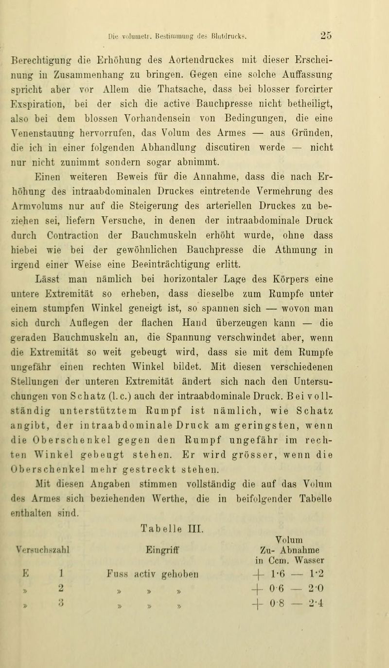 Berechtigung die Erhöhung des Aortendruckes mit dieser Erschei- nung in Zusammenhang zu bringen. Gegen eine solche Auffassung spricht aber vor Allem die Thatsache, dass bei blosser forcirter Exspiration, bei der sich die active Bauchpresse nicht betheiligt, also bei dem blossen Vorhandensein von Bedingungen, die eine Yenenstauung hervorrufen, das Volum des Armes — aus Gründen, die ich in einer folgenden Abhandlung discutiren werde — nicht nur nicht zuuimmt sondern sogar abnimmt. Einen weiteren Beweis für die Annahme, dass die nach Er- höhung des intraabdominalen Druckes eintretende Vermehrung des Armvolums nur auf die Steigerung des arteriellen Druckes zu be- ziehen sei, liefern Versuche, in denen der intraabdominale Druck durch Contraction der Bauchmuskeln erhöht wurde, ohne dass hiebei wie bei der gewöhnlichen Bauchpresse die Athmung in irgend einer Weise eine Beeinträchtigung erlitt. Lässt man nämlich bei horizontaler Lage des Körpers eine untere Extremität so erheben, dass dieselbe zum Rumpfe unter einem stumpfen Winkel geneigt ist, so spannen sich — wovon man sich durch Auflegen der flachen Hand überzeugen kann — die geraden Bauchmuskeln an, die Spannung verschwindet aber, wenn die Extremität so weit gebeugt wird, dass sie mit dem Rumpfe ungefähr einen rechten Winkel bildet. Mit diesen verschiedenen Stellungen der unteren Extremität ändert sich nach den Untersu- chungen von Schatz (I.e.) auch der intraabdominale Druck. Bei voll- ständig unterstütztem Rumpf ist nämlich, wie Schatz angibt, der in traabdominale Druck am geringsten, wenn die Oberschenkel gegen den Rumpf ungefähr im rech- ti-ii Winkel gebeugt stehen. Er wird grösser, wenn die Oberschenkel mehr gestreckt stehen. Mit diesen Angaben stimmen vollständig die auf das Volum des Armes sich beziehenden Werthe, die in beifolgender Tabelle enthalten sind. Tabelle III. fenucbflzah] Eingriff Volum Zu- Abnahme in Ccm. Wasser E 1 Fuss activ gehoben 4- 1-6 — 1-2 2 » » » -f 0 6 20 3 » » 7, -|- 0 8 -- 2-4