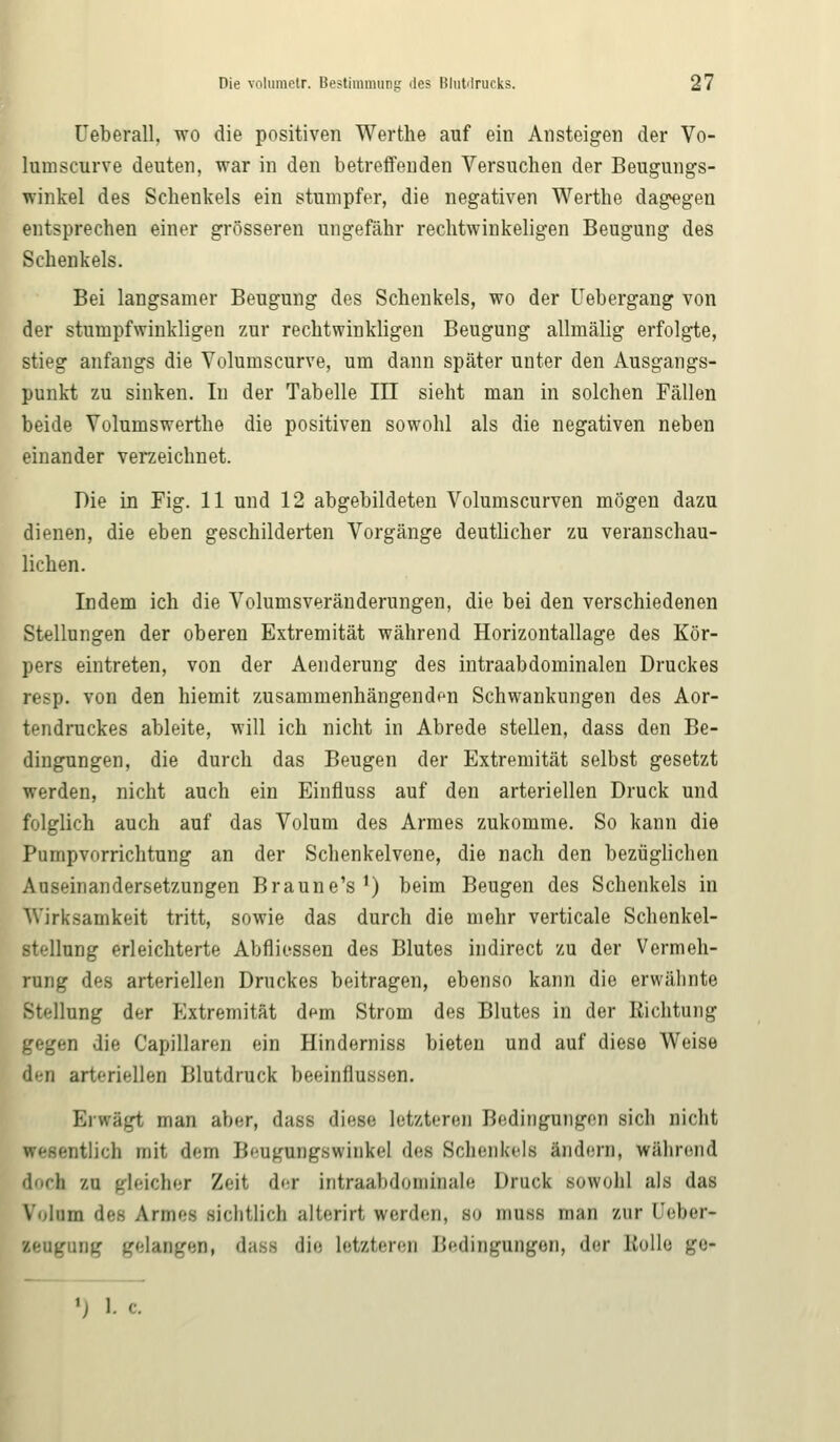 Ueberall, wo die positiven Werthe auf ein Ansteigen der Vo- luinscurve deuten, war in den betreffenden Versuchen der Beugungs- winkel des Schenkels ein stumpfer, die negativen Werthe dagegen entsprechen einer grösseren ungefähr rechtwinkeligen Beugung des Schenkels. Bei langsamer Beugung des Schenkels, wo der Uebergang von der stumpfwinkligen zur rechtwinkligen Beugung allmälig erfolgte, stieg anfangs die Volumscurve, um dann später unter den Ausgangs- punkt zu sinken. In der Tabelle III sieht man in solchen Fällen beide Volumswerthe die positiven sowohl als die negativen neben einander verzeichnet. Die in Fig. 11 und 12 abgebildeten Volumscurven mögen dazu dienen, die eben geschilderten Vorgänge deutlicher zu veranschau- lichen. Indem ich die Volumsveränderungen, die bei den verschiedenen Stellungen der oberen Extremität während Horizontallage des Kör- pers eintreten, von der Aenderung des intraabdominalen Druckes resp. von den hiemit zusammenhängenden Schwankungen des Aor- tendruckes ableite, will ich nicht in Abrede stellen, dass den Be- dingungen, die durch das Beugen der Extremität selbst gesetzt werden, nicht auch ein Einfluss auf den arteriellen Druck und folglich auch auf das Volum des Armes zukomme. So kann die Pumpvorrichtung an der Schenkelvene, die nach den bezüglichen Auseinandersetzungen Braune's1) beim Beugen des Schenkels in Wirksamkeit tritt, sowie das durch die mehr verticale Schenkel- stellung erleichterte Abfliessen des Blutes indirect zu der Vermeh- rung des arteriellen Druckes beitragen, ebenso kann die erwähnte Bteünng der Extremität dem Strom des Blutes in der Richtung gegen die Capillaren ein Hinderniss bieten und auf diese Weise den arteriellen Blutdruck beeinflussen. Erwägt man aber, dam diese letzteren Bedingungen sich nicht otlich mit dem Bengingswinkel des Schenkels Indern, Während dock zu gleicher Zeit der intraabdomi&ale Druck sowohl als das Volum des Armee sichtlich alterirt Verden, so muss man zur Ueber- lengnng gelangen, dasa die letzteren Bedingungen, der Bolle ge«