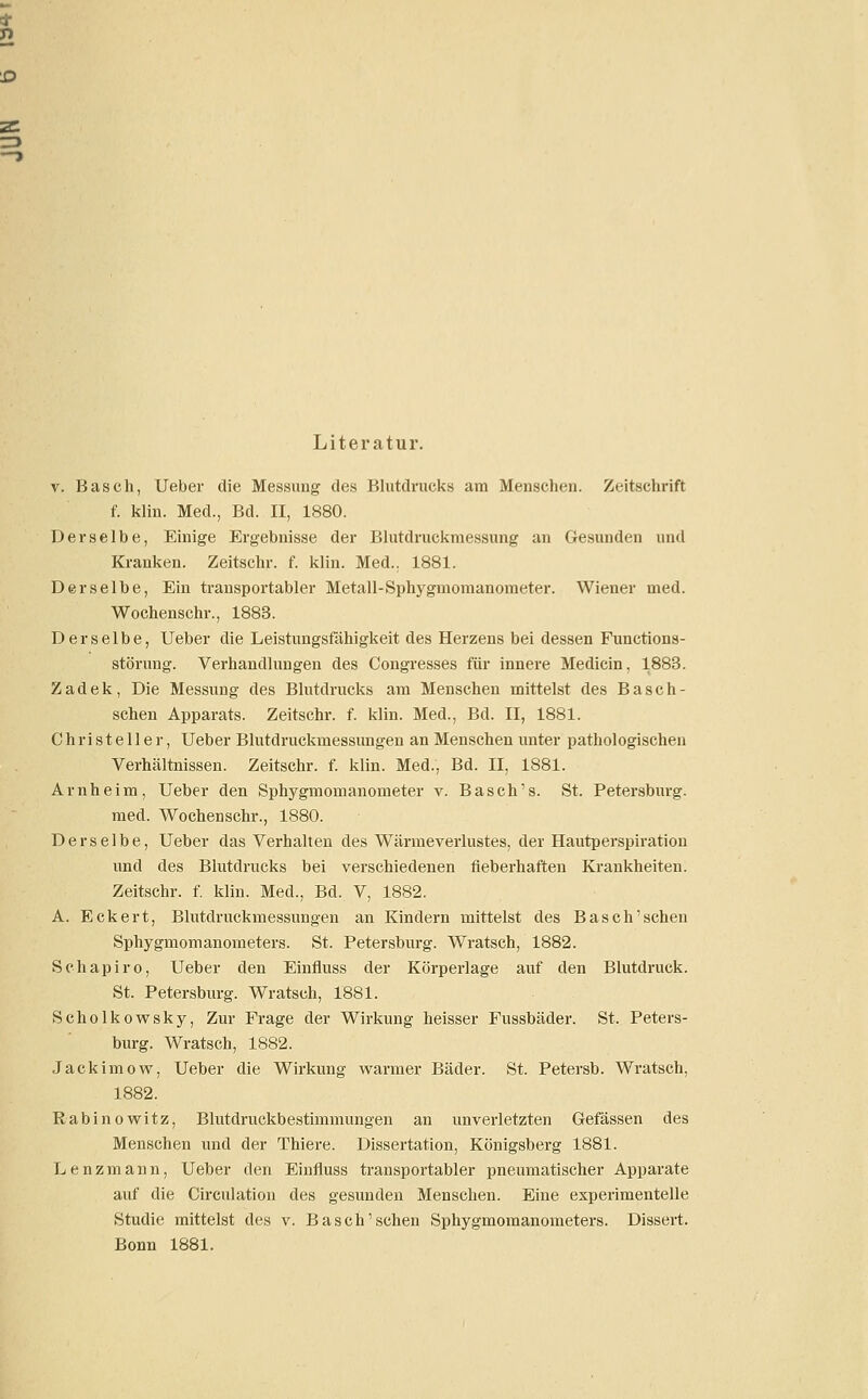 Literatur. v. Basch, Ueber die Messung des Blutdrucks am Menschen. Zeitschrift f. klin. Med., Bd. II, 1880. Derselbe, Einige Ergebnisse der Blutdruckmessung an Gesunden und Kranken. Zeitschr. f. klin. Med.. 1881. Derselbe, Ein transportabler Metall-Sphygmomanometer. Wiener med. Wochenschr., 1883. Derselbe, Ueber die Leistungsfähigkeit des Herzens bei dessen Functions- störung. Verhandlungen des Congresses für innere Medicin, 1883. Zadek, Die Messung des Blutdrucks am Menschen mittelst des Basch- schen Apparats. Zeitschr. f. klin. Med., Bd. II, 1881. Christeller, Ueber Blutdruckmessungen an Menschen unter pathologischen Verhältnissen. Zeitschr. f. klin. Med., Bd. II, 1881. Arnheim, Ueber den Sphygmomanometer v. Basch's. St. Petersburg. med. Wochenschr., 1880. Derselbe, Ueber das Verhalten des Wärmeverlustes, der Hautperspiration und des Blutdrucks bei verschiedenen fieberhaften Krankheiten. Zeitschr. f. klin. Med., Bd. V, 1882. A. Eckert, Blutdruckmessungen an Kindern mittelst des Basch'schen Sphygmomanometers. St. Petersburg. Wratsch, 1882. Schapiro, Ueber den Einfluss der Körperlage auf den Blutdruck. St. Petersburg. Wratsch, 1881. Scholkowsky, Zur Frage der Wirkung heisser Fussbäder. St. Peters- burg. Wratsch, 1882. Jackimow, Ueber die Wirkung warmer Bäder. St. Petersb. Wratsch, 1882. Rabinowitz, Blutdruckbestimmungen an unverletzten Gefässen des Menschen und der Thiere. Dissertation, Königsberg 1881. Lenzmann, Ueber den Einfluss transportabler pneumatischer Apparate auf die Circulation des gesunden Menschen. Eine experimentelle Studie mittelst des v. Basch'schen Sphygmomanometers. Dissert. Bonn 1881.