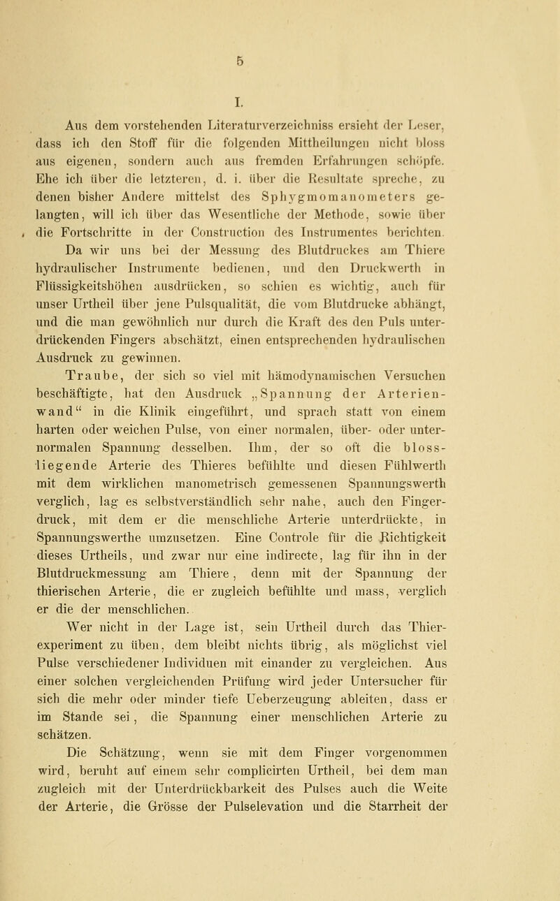 Aus dem vorstehenden Literaturverzeichniss ersieht der Leser, dass ich den Stoff für die folgenden Mittheilungen nicht bloss aus eigenen, sondern auch aus fremden Erfahrungen schöpfe. Ehe ich über die letzteren, d. i. über die Resultate spreche, zu denen bisher Andere mittelst des Sphygmomanonieters ge- langten, will ich über das Wesentliche der Methode, sowie über die Fortschritte in der Construction des Instrumentes berichten. Da wir uns bei der Messung des Blutdruckes am Thiere hydraulischer Instrumente bedienen, und den Druckwerth in Flüssigkeitshöhen ausdrücken, so schien es wichtig, auch für unser Urtheil über jene Pulsqualität, die vom Blutdrucke abhängt, und die man gewöhnlich nur durch die Kraft des den Puls unter- drückenden Fingers abschätzt, einen entsprechenden hydraulischen Ausdruck zu gewinnen. Traube, der sich so viel mit hämodynamischen Versuchen beschäftigte, hat den Ausdruck „Spannung der Arterien- wand in die Klinik eingeführt, und sprach statt von einem harten oder weichen Pulse, von einer normalen, über- oder unter- normalen Spannung desselben. Ihm, der so oft die bioss- liegende Arterie des Thieres befühlte und diesen Fühlwerth mit dem wirklichen manometrisch gemessenen Spannungswerth verglich, lag es selbstverständlich sehr nahe, auch den Finger- druck, mit dem er die menschliche Arterie unterdrückte, in Spannungswerthe umzusetzen. Eine Controle für die Richtigkeit dieses Urtheils, und zwar nur eine indirecte, lag für ihn in der Blutdruckmessung am Thiere, denn mit der Spannung der thierischen Arterie, die er zugleich befühlte und mass, verglich er die der menschlichen. Wer nicht in der Lage ist, sein Urtheil durch das Thier- experiment zu üben, dem bleibt nichts übrig, als möglichst viel Pulse verschiedener Individuen mit einander zu vergleichen. Aus einer solchen vergleichenden Prüfung wird jeder Untersucher für sich die mehr oder minder tiefe Ueberzeugung ableiten, dass er im Stande sei, die Spannung einer menschlichen Arterie zu schätzen. Die Schätzung, wenn sie mit dem Finger vorgenommen wird, beruht auf einem sehr complicirten Urtheil, bei dem man zugleich mit der Unterdrückbarkeit des Pulses auch die Weite der Arterie, die Grösse der Pulselevation und die Starrheit der