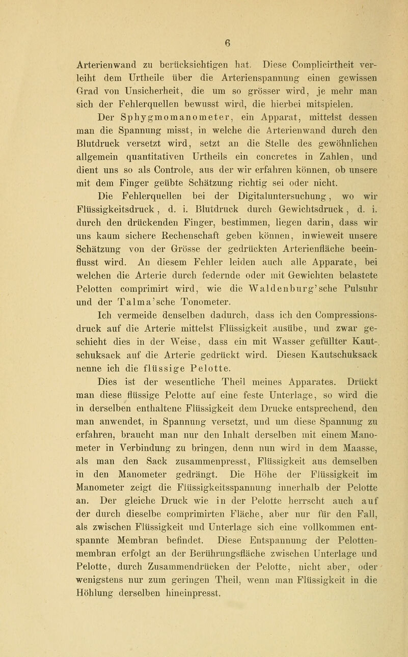 Arterien wand zu berücksichtigen hat. Diese Complicirtheit ver- leiht dem Urtheile über die Arterienspannung einen gewissen Grad von Unsicherheit, die um so grösser wird, je mehr man sich der Fehlerquellen bewusst wird, die hierbei mitspielen. Der Sphygmomanometer, ein Apparat, mittelst dessen man die Spannung misst, in welche die Arterienwand durch den Blutdruck versetzt wird, setzt an die Stelle des gewöhnlichen allgemein quantitativen Urtheils ein concretes in Zahlen, und dient uns so als Controle, aus der wir erfahren können, ob unsere mit dem Finger geübte Schätzung richtig sei oder nicht. Die Fehlerquellen bei der Digitaluntersuchung, wo wir Flüssigkeitsdruck, d. i. Blutdruck durch Gewichtsdruck, d. i. durch den drückenden Finger, bestimmen, liegen darin, dass wir uns kaum sichere Rechenschaft geben können, inwieweit unsere Schätzung von der Grösse der gedrückten Arterienfläche beein- flusst wird. An diesem Fehler leiden auch alle Apparate, bei welchen die Arterie durch federnde oder mit Gewichten belastete Pelotten comprimirt wird, wie die Waidenburg'sehe Pulsuhr und der Talma'sehe Tonometer. Ich vermeide denselben dadurch, dass ich den Compressions- druck auf die Arterie mittelst Flüssigkeit ausübe, und zwar ge- schieht dies in der Weise, dass ein mit Wasser gefüllter Kaut-, schuksack auf die Arterie gedrückt wird. Diesen Kautschuksack nenne ich die flüssige Pelotte. Dies ist der wesentliche Theil meines Apparates. Drückt man diese flüssige Pelotte auf eine feste Unterlage, so wird die in derselben enthaltene Flüssigkeit dem Drucke entsprechend, den man anwendet, in Spannung versetzt, und um diese Spannung zu erfahren, braucht man nur den Inhalt derselben mit einem Mano- meter in Verbindung zu bringen, denn nun wird in dem Maasse, als man den Sack zusammenpresst, Flüssigkeit aus demselben in den Manometer gedrängt. Die Höhe der Flüssigkeit im Manometer zeigt die Flüssigkeitsspannung innerhalb der Pelotte an. Der gleiche Druck wie in der Pelotte herrscht auch auf der durch dieselbe comprimirten Fläche, aber nur für den Fall, als zwischen Flüssigkeit und Unterlage sich eine vollkommen ent- spannte Membran befindet. Diese Entspannung der Pelotten- membran erfolgt an der Berührungsfläche zwischen Unterlage und Pelotte, durch Zusammendrücken der Pelotte, nicht aber, oder wenigstens nur zum geringen Theil, wenn man Flüssigkeit in die Höhlung derselben hineinpresst.