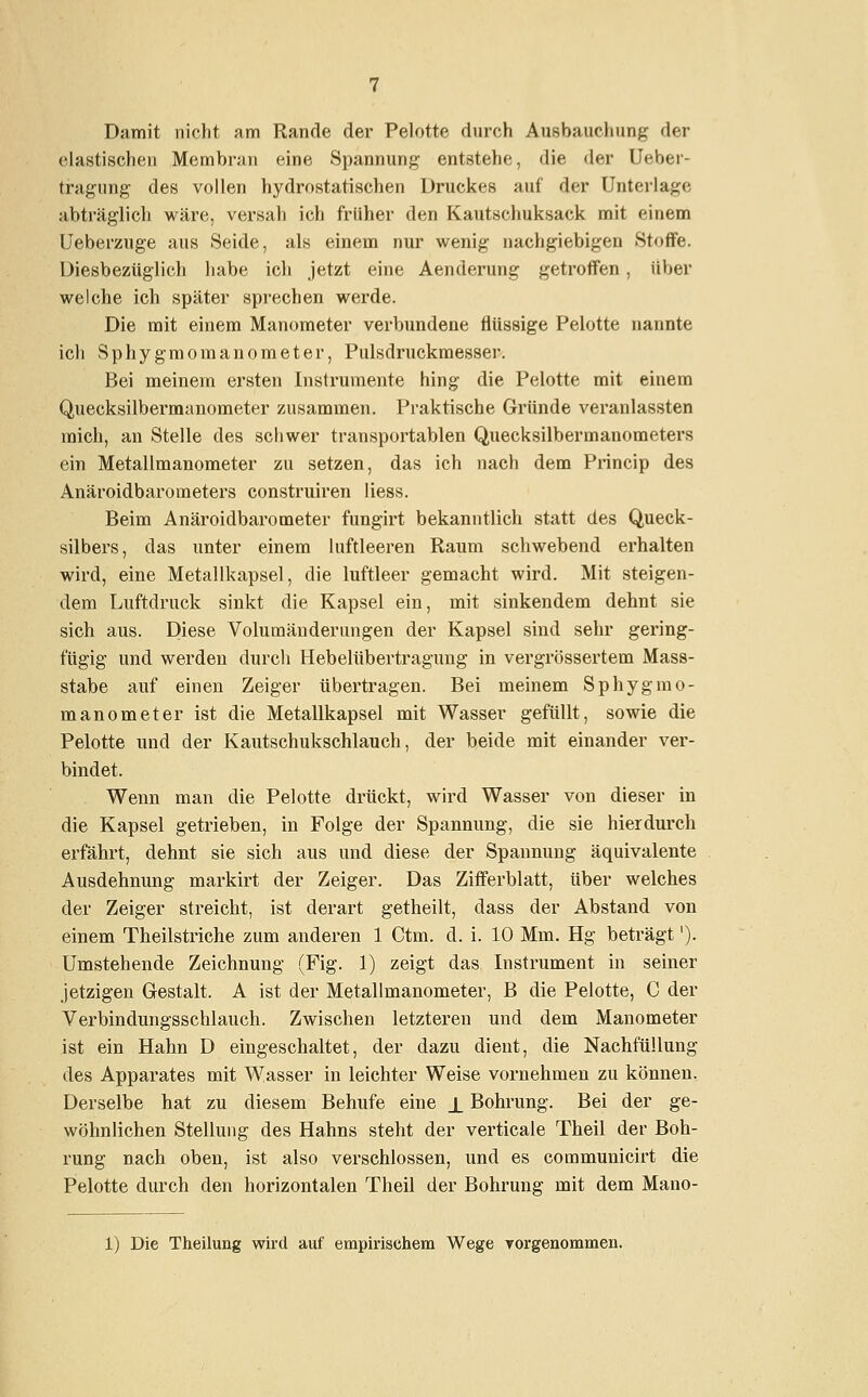 Damit nicht am Rande der Pelotte durch Ausbauchung der elastischen Membran eine Spannung entstehe, die der Ueber- tragung des vollen hydrostatischen Druckes auf der Unterlage abträglich wäre, versah ich früher den Kautschuksack mit einem Ueberzuge aus Seide, als einem nur wenig nachgiebigen Stoffe. Diesbezüglich habe ich jetzt eine Aenderung getroffen, über welche ich später sprechen werde. Die mit einem Manometer verbundene flüssige Pelotte nannte ich Sphygmomanometer, Pulsdruckmesser. Bei meinem ersten Instrumente hing die Pelotte mit einem Quecksilbermanometer zusammen. Praktische Gründe veranlassten mich, an Stelle des schwer transportablen Quecksilbermanometers ein Metallmanometer zu setzen, das ich nach dem Princip des Anäroidbarometers construiren liess. Beim Anäroidbarometer fungirt bekanntlich statt des Queck- silbers, das unter einem luftleeren Raum schwebend erhalten wird, eine Metallkapsel, die luftleer gemacht wird. Mit steigen- dem Luftdruck sinkt die Kapsel ein, mit sinkendem dehnt sie sich aus. Diese Volumänderungen der Kapsel sind sehr gering- fügig und werden durch Hebelübertraguug in vergrössertem Mass- stabe auf einen Zeiger übertragen. Bei meinem Sphygmo- manometer ist die Metallkapsel mit Wasser gefüllt, sowie die Pelotte und der Kautschukschlauch, der beide mit einander ver- bindet. Wenn man die Pelotte drückt, wird Wasser von dieser in die Kapsel getrieben, in Folge der Spannung, die sie hierdurch erfährt, dehnt sie sich aus und diese der Spannung äquivalente Ausdehnung markirt der Zeiger. Das Zifferblatt, über welches der Zeiger streicht, ist derart getheilt, dass der Abstand von einem Theilstriche zum anderen 1 Ctm. d. i. 10 Mm. Hg beträgt'). Umstehende Zeichnung (Fig. 1) zeigt das Instrument in seiner jetzigen Gestalt. A ist der Metallmanometer, B die Pelotte, C der Verbindungsschlauch. Zwischen letzteren und dem Manometer ist ein Hahn D eingeschaltet, der dazu dient, die Nachfüllung des Apparates mit Wasser in leichter Weise vornehmen zu können. Derselbe hat zu diesem Behufe eine ± Bohrung. Bei der ge- wöhnlichen Stellung des Hahns steht der verticale Theil der Boh- rung nach oben, ist also verschlossen, und es communicirt die Pelotte durch den horizontalen Theil der Bohrung mit dem Mano-