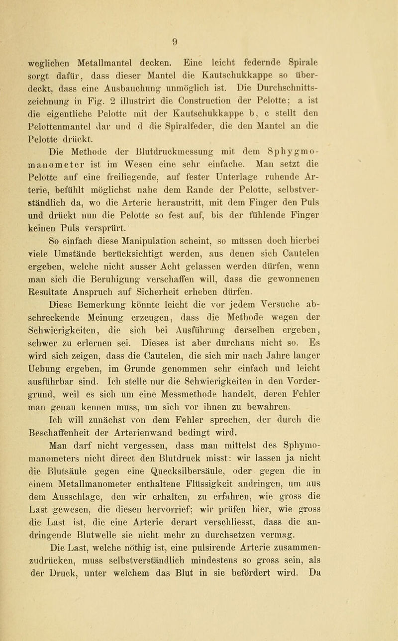 weglichen Metallmantel decken. Eine leicht federnde Spirale sorgt dafür, dass dieser Mantel die Kautschukkappe so über- deckt, dass eine Ausbauchung unmöglich ist. Die Durchschnitts- zeichnung in Fig. 2 illustrirt die Construction der Pelotte; a ist die eigentliche Pelotte mit der Kautschukkappe b, c stellt den Pelottenmantel dar und d die Spiralfeder, die den Mantel an die Pelotte drückt. Die Methode der Blutdruckmessung mit dem Sphygmo- manometer ist im Wesen eine sehr einfache. Man setzt die Pelotte auf eine freiliegende, auf fester Unterlage ruhende Ar- terie, befühlt möglichst nahe dem Rande der Pelotte, selbstver- ständlich da, wo die Arterie heraustritt, mit dem Finger den Puls und drückt nun die Pelotte so fest auf, bis der fühlende Finger keinen Puls versprürt. So einfach diese Manipulation scheint, so müssen doch hierbei viele Umstände berücksichtigt werden, aus denen sich Cautelen ergeben, welche nicht ausser Acht gelassen werden dürfen, wenn man sich die Beruhigung verschaffen will, dass die gewonnenen Resultate Anspruch auf Sicherheit erheben dürfen. Diese Bemerkung könnte leicht die vor jedem Versuche ab- schreckende Meinung erzeugen, dass die Methode wegen der Schwierigkeiten, die sich bei Ausführung derselben ergeben, schwer zu erlernen sei. Dieses ist aber durchaus nicht so. Es wird sich zeigen, dass die Cautelen, die sich mir nach Jahre langer Uebung ergeben, im Grunde genommen sehr einfach und leicht ausführbar sind. Ich stelle nur die Schwierigkeiten in den Vorder- grund, weil es sich um eine Messmethode handelt, deren Fehler man genau kennen muss, um sich vor ihnen zu bewahren. Ich will zunächst von dem Fehler sprechen, der durch die Beschaffenheit der Arterien wand bedingt wird. Man darf nicht vergessen, dass man mittelst des Sphymo- manometers nicht direct den Blutdruck misst: wir lassen ja nicht die Blutsäule gegen eine Quecksilbersäule, oder gegen die in einem Metallmanometer enthaltene Flüssigkeit andringen, um aus dem Ausschlage, den wir erhalten, zu erfahren, wie gross die Last gewesen, die diesen hervorrief; wir prüfen hier, wie gross die Last ist, die eine Arterie derart verschliesst, dass die an- dringende Blutwelle sie nicht mehr zu durchsetzen vermag. Die Last, welche nöthig ist, eine pulsirende Arterie zusammen- zudrücken, muss selbstverständlich mindestens so gross sein, als der Druck, unter welchem das Blut in sie befördert wird. Da