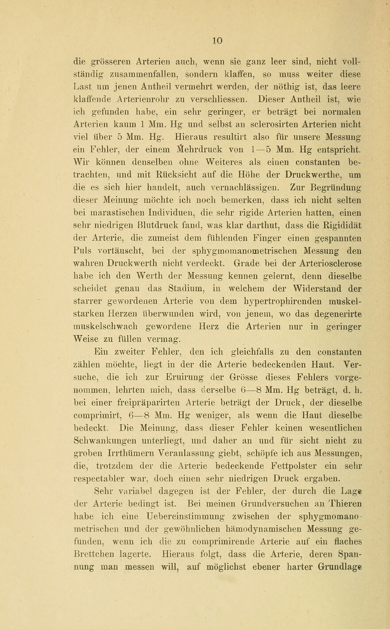 die grösseren Arterien auch, wenn sie ganz leer sind, nicht voll- ständig zusammenfallen, sondern klaffen, so rnuss weiter diese Last um jenen Antheil vermehrt werden, der nöthig ist, das leere klaffende Arterienrohr zu verschliessen. Dieser Antheil ist, wie ich gefunden habe, ein sehr geringer, er beträgt bei normalen Arterien kaum 1 Mm. Hg und selbst an sclerosirten Arterien nicht viel über 5 Mm. Hg. Hieraus resultirt also für unsere Messung ein Fehler, der einem Mehrdruck von 1—5 Mm. Hg entspricht. Wir können denselben ohne Weiteres als einen constanten be- trachten, und mit Rücksicht auf die Höhe der Druckwerthe, um die es sich hier handelt, auch vernachlässigen. Zur Begründung dieser Meinung möchte ich noch bemerken, dass ich nicht selten bei marastischen Individuen, die sehr rigide Arterien hatten, einen sehr niedrigen Blutdruck fand, was klar darthut, dass die Rigididät der Arterie, die zumeist dem fühlenden Finger einen gespannten Puls vortäuscht, bei der sphygmomanometrischen Messung den wahren Druckwerth nicht verdeckt. Grade bei der Arteriosclerose habe ich den Werth der Messung kennen gelernt, denn dieselbe scheidet genau das Stadium, in welchem der Widerstand der starrer gewordenen Arterie von dem hypertrophirenden muskel- starken Herzen überwunden wird, von jenem, wo das degenerirte muskelschwach gewordene Herz die Arterien nur in geringer Weise zu füllen vermag. Ein zweiter Fehler, den ich gleichfalls zu den constanten zählen möchte, liegt in der die Arterie bedeckenden Haut. Ver- suche, die ich zur Eruirung der Grösse dieses Fehlers vorge- nommen, lehrten mich, dass derselbe 6—8 Mm. Hg beträgt, d. h. bei einer freipräparirten Arterie beträgt der Druck, der dieselbe comprimirt, 6—8 Mm. Hg weniger, als wenn die Haut dieselbe bedeckt. Die Meinung, dass dieser Fehler keinen wesentlichen Schwankungen unterliegt, und daher an und für sieht nicht zu groben Irrthümern Veranlassung giebt, schöpfe ich aus Messungen, die, trotzdem der die Arterie bedeckende Fettpolster ein sehr respectabler war, doch einen sehr niedrigen Druck ergaben. Sehr variabel dagegen ist der Fehler, der durch die Lage der Arterie bedingt ist. Bei meinen Grundversuchen an Thieren habe ich eine Uebereinstimmung zwischen der sphygmomano- metrischen und der gewöhnlichen hämodynamischen Messung ge- funden, wenn ich die zu cotnprimirende Arterie auf ein flaches Brettchen lagerte. Hieraus folgt, dass die Arterie, deren Span- nung man messen will, auf möglichst ebener harter Grundlage