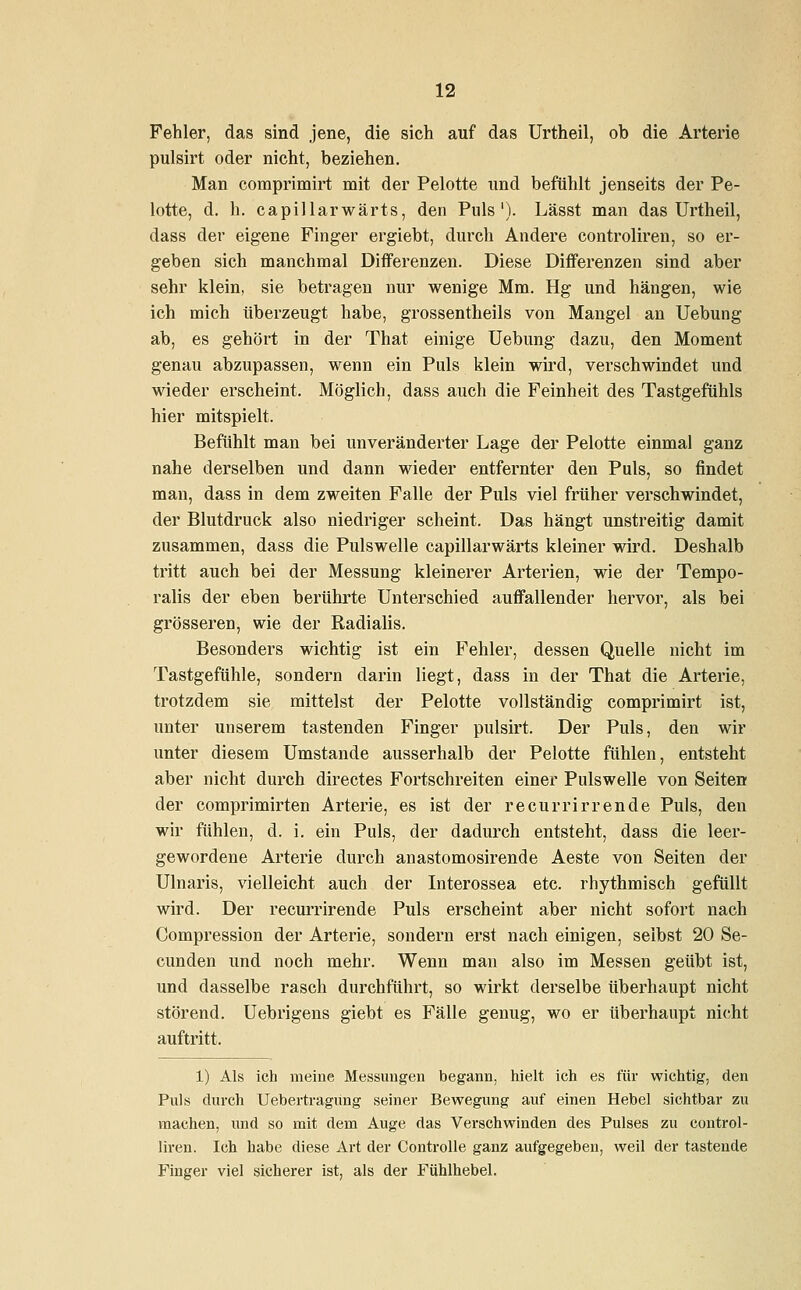 Fehler, das sind jene, die sich auf das Urtheil, ob die Arterie pulsirt oder nicht, beziehen. Man comprimirt mit der Pelotte und befühlt jenseits der Pe- lotte, d. h. capillarwärts, den Puls1). Lässt man das Urtheil, dass der eigene Finger ergiebt, durch Andere controliren, so er- geben sich manchmal Differenzen. Diese Differenzen sind aber sehr klein, sie betragen nur wenige Mm. Hg und hängen, wie ich mich überzeugt habe, grossentheils von Mangel an Uebung ab, es gehört in der That einige Uebung dazu, den Moment genau abzupassen, wenn ein Puls klein wird, verschwindet und wieder erscheint. Möglich, dass auch die Feinheit des Tastgefühls hier mitspielt. Befühlt man bei unveränderter Lage der Pelotte einmal ganz nahe derselben und dann wieder entfernter den Puls, so findet man, dass in dem zweiten Falle der Puls viel früher verschwindet, der Blutdruck also niedriger scheint. Das hängt unstreitig damit zusammen, dass die Pulswelle capillarwärts kleiner wird. Deshalb tritt auch bei der Messung kleinerer Arterien, wie der Tempo- ralis der eben berührte Unterschied auffallender hervor, als bei grösseren, wie der Radialis. Besonders wichtig ist ein Fehler, dessen Quelle nicht im Tastgefühle, sondern darin liegt, dass in der That die Arterie, trotzdem sie mittelst der Pelotte vollständig comprimirt ist, unter unserem tastenden Finger pulsirt. Der Puls, den wir unter diesem Umstände ausserhalb der Pelotte fühlen, entsteht aber nicht durch directes Fortschreiten einer Pulswelle von Seiten der comprimirten Arterie, es ist der recurrirrende Puls, den wir fühlen, d. i. ein Puls, der dadurch entsteht, dass die leer- gewordene Arterie durch anastomosirende Aeste von Seiten der Ulnaris, vielleicht auch der Interossea etc. rhythmisch gefüllt wird. Der recurrirende Puls erscheint aber nicht sofort nach Compression der Arterie, sondern erst nach einigen, selbst 20 Se- cunden und noch mehr. Wenn man also im Messen geübt ist, und dasselbe rasch durchführt, so wirkt derselbe überhaupt nicht störend. Uebrigens giebt es Fälle genug, wo er überhaupt nicht auftritt. 1) Als ich meine Messungen begann, hielt ich es für wichtig, den Puls durch Uebertragung seiner Bewegung auf einen Hebel sichtbar zu machen, und so mit dem Auge das Verschwinden des Pulses zu control- liren. Ich habe diese Art der Controlle ganz aufgegeben, weil der tastende Finger viel sicherer ist, als der Fühlhebel.