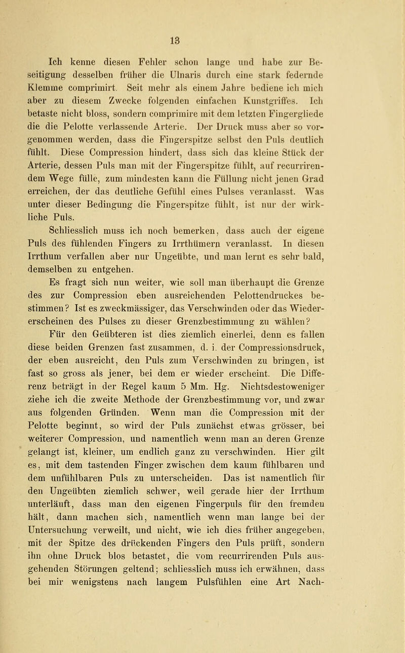 Ich kenne diesen Fehler schon lange und habe zur Be- seitigung desselben früher die Ulnaris durch eine stark federnde Klemme comprimirt. Seit mehr als einem Jahre bediene ich mich aber zu diesem Zwecke folgenden einfachen Kunstgriffes. Ich betaste nicht bloss, sondern comprimire mit dem letzten Fingergliede die die Pelotte verlassende Arterie. Der Druck muss aber so vor- genommen werden, dass die Fingerspitze selbst den Puls deutlich fühlt. Diese Compression hindert, dass sich das kleine Stück der Arterie, dessen Puls man mit der Fingerspitze fühlt, auf recurriren- dem Wege fülle, zum mindesten kann die Füllung nicht jenen Grad erreichen, der das deutliche Gefühl eines Pulses veranlasst. Was unter dieser Bedingung die Fingerspitze fühlt, ist nur der wirk- liche Puls. Schliesslich muss ich noch bemerken, dass auch der eigene Puls des fühlenden Fingers zu Irrthümern veranlasst. In diesen Irrthum verfallen aber nur Ungeübte, und man lernt es sehr bald, demselben zu entgehen. Es fragt sich nun weiter, wie soll man überhaupt die Grenze des zur Compression eben ausreichenden Pelottendruckes be- stimmen ? Ist es zweckmässiger, das Verschwinden oder das Wieder- erscheinen des Pulses zu dieser Grenzbestimmung zu wählen? Für den Geübteren ist dies ziemlich einerlei, denn es fallen diese beiden Grenzen fast zusammen, d. i. der Compressionsdruck, der eben ausreicht, den Puls zum Verschwinden zu bringen, ist fast so gross als jener, bei dem er wieder erscheint. Die Diffe- renz beträgt in der Regel kaum 5 Mm. Hg. Nichtsdestoweniger ziehe ich die zweite Methode der Grenzbestimmung vor, und zwar aus folgenden Gründen. Wenn man die Compression mit der Pelotte beginnt, so wird der Puls zunächst etwas grösser, bei weiterer Compression, und namentlich wenn man an deren Grenze gelangt ist, kleiner, um endlich ganz zu verschwinden. Hier gilt es, mit dem tastenden Fingerzwischen dem kaum fühlbaren und dem unfühlbaren Puls zu unterscheiden. Das ist namentlich für den Ungeübten ziemlich schwer, weil gerade hier der Irrthum unterläuft, dass man den eigenen Fingerpuls für den fremden hält, dann machen sich, namentlich wenn man lange bei der Untersuchung verweilt, und nicht, wie ich dies früher angegeben, mit der Spitze des drückenden Fingers den Puls prüft, sondern ihn ohne Druck blos betastet, die vom recurrirenden Puls aus- gehenden Störungen geltend; schliesslich muss ich erwähnen, dass bei mir wenigstens nach langem Pulsfühlen eine Art Nach-