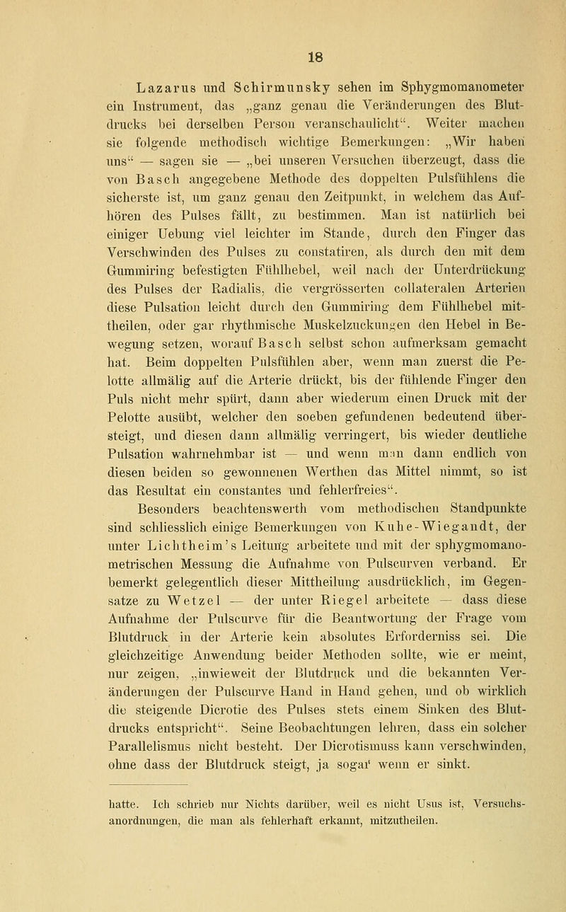 Lazarus und Schirmunsky sehen im Sphygmonianouieter ein Instrument, das „ganz genau die Veränderungen des Blut- drucks bei derselben Person veranschaulicht. Weiter machen sie folgende methodisch wichtige Bemerkungen: „Wir haben uns — sagen sie — „bei unseren Versuchen überzeugt, dass die von Basch angegebene Methode des doppelten Pulsftihlens die sicherste ist, um ganz genau den Zeitpunkt, in welchem das Auf- hören des Pulses fällt, zu bestimmen. Man ist natürlich bei einiger Uebung viel leichter im Stande, durch den Finger das Verschwinden des Pulses zu constatiren, als durch den mit dem Gummiring befestigten Fühlhebel, weil nach der Unterdrückung des Pulses der Radialis, die vergrösserten collateralen Arterien diese Pulsation leicht durch den Gummiring dem Fühlhebel mit- theilen, oder gar rhythmische Muskelzuckungen den Hebel in Be- wegung setzen, worauf Basch selbst schon aufmerksam gemacht hat. Beim doppelten Pulsfühlen aber, wenn man zuerst die Pe- lotte allmälig auf die Arterie drückt, bis der fühlende Finger den Puls nicht mehr spürt, dann aber wiederum einen Druck mit der Pelotte ausübt, welcher den soeben gefundenen bedeutend über- steigt, und diesen dann allmälig verringert, bis wieder deutliche Pulsation wahrnehmbar ist -- und wenn m.-in dann endlich von diesen beiden so gewonnenen Werthen das Mittel nimmt, so ist das Resultat ein constantes und fehlerfreies. Besonders beachtenswert!! vom methodischen Standpunkte sind schliesslich einige Bemerkungen von Kuhe-Wiegandt, der unter Lichtheim's Leitung arbeitete und mit der sphygmomano- metrischen Messung die Aufnahme von Pulscurven verband. Er bemerkt gelegentlich dieser Mittheilung ausdrücklich, im Gegen- satze zu Wetze 1 — der unter Riegel arbeitete - dass diese Aufnahme der Pulscurve für die Beantwortung der Frage vom Blutdruck in der Arterie kein absolutes Erforderniss sei. Die gleichzeitige Anwendung beider Methoden sollte, wie er meint, nur zeigen, „inwieweit der Blutdruck und die bekannten Ver- änderungen der Pulscurve Hand in Hand gehen, und ob wirklich dio steigende Dicrotie des Pulses stets einem Sinken des Blut- drucks entspricht. Seine Beobachtungen lehren, dass ein solcher Parallelismus nicht besteht. Der Dicrotismuss kann verschwinden, ohne dass der Blutdruck steigt, ja sogar wenn er sinkt. hatte. Ich schrieb nur Nichts darüber, weil es nicht Usus ist, Versuchs- anordnungen, die man als fehlerhaft erkannt, mitzutheilen.