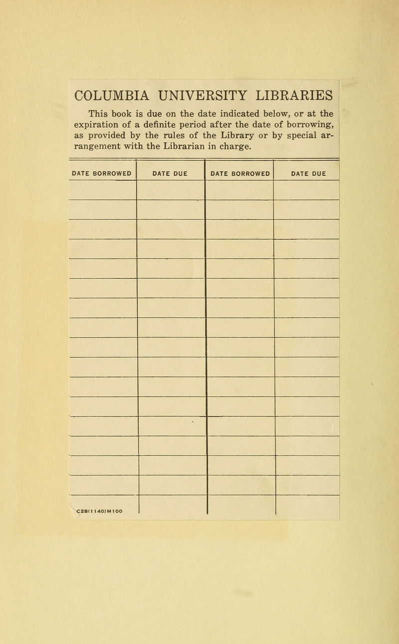 COLUMBIA UNIVERSITY LIBRARIES This book is due on the date indicated below, or at the expiration of a definite period after the date of borrowing, as provided by the rules of the Library or by special ar- rangement with the Librarian in Charge. DATE BORROWED DATE DUE DATE BORROWED DATE DUE C28II 140) Ml 00 1