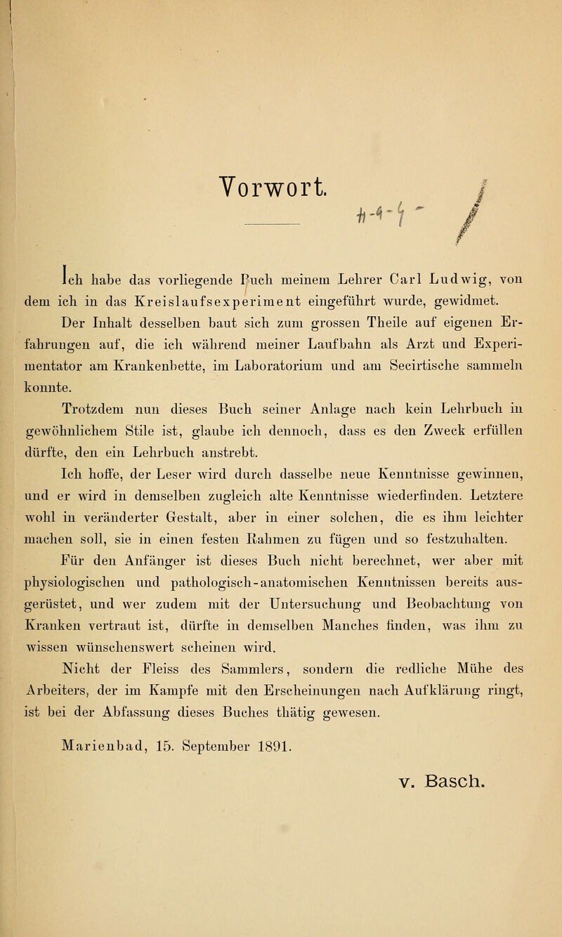 Vorwort. ^-^i Ich habe das vorliegende Buch meinem Lehrer Carl Ludwig, von dem ich in das Kreislaufsexperiment eingeführt wurde, gewidmet. Der Inhalt desselben baut sich zum grossen Theile auf eigenen Er- fahrungen auf, die ich während meiner Laufbahn als Arzt und Experi- mentator am Krankenbette, im Laboratorium und am Secirtische sammeln konnte. Trotzdem nun dieses Buch seiner Anlage nach kein Lehrbuch in gewöhnlichem Stile ist, glaube ich dennoch, dass es den Zweck erfüllen dürfte, den ein Lehrbuch anstrebt. Ich hoffe, der Leser wird durch dasselbe neue Kenntnisse gewinnen, und er wird in demselben zugleich alte Kenntnisse wiederfinden. Letztere wohl in veränderter Gestalt, aber in einer solchen, die es ihm leichter machen soll, sie in einen festen Rahmen zu fügen und so festzuhalten. Für den Anfänger ist dieses Buch nicht berechnet, wer aber mit physiologischen und pathologisch-anatomischen Kenutnissen bereits aus- gerüstet, und wer zudem mit der Untersuchung und Beobachtuug von Kranken vertraut ist, dürfte in demselben Manches finden, was ihm zu wissen wünschenswert scheinen wird. Nicht der Fleiss des Sammlers, sondern die redliche Mühe des Arbeiters, der im Kampfe mit den Erscheinungen nach Aufklärung ringt, ist bei der Abfassung dieses Buches thätig gewesen. Marienbad, 15. September 1891.