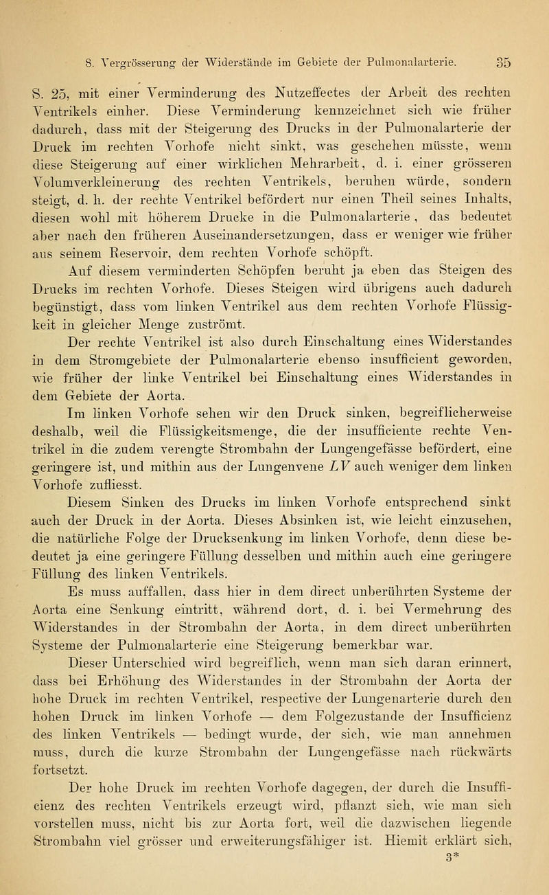 S. 25, mit einer Yerminderung des Nutzeffectes der Arbeit des rechten Ventrikels einher. Diese Verminderung kennzeichnet sich wie früher dadurch, dass mit der Steigerung des Drucks in der Pulmonalarterie der Druck im rechten Vorhofe nicht sinkt, was geschehen müsste, wenn diese Steigerung auf einer wirkhchen Mehrarbeit, d. i. einer grösseren Volumverkleinerung des rechten Ventrikels, beruhen würde, sondern steigt, d. h. der rechte Ventrikel befördert nur einen Theil seines Inhalts, diesen wohl mit höherem Drucke in die Pulmonalarterie , das bedeutet aber nach den früheren Auseinandersetzungen, dass er weniger wie früher aus seinem Reservoir, dem rechten Vorhofe schöpft. Auf diesem verminderten Schöpfen beruht ja eben das Steigen des Drucks im rechten Vorhofe. Dieses Steigen wird übrigens auch dadurch begünstigt, dass vom linken Ventrikel aus dem rechten Vorhofe Flüssig- keit in gleicher Menge zuströmt. Der rechte Ventrikel ist also durch Einschaltung eines Widerstandes in dem Stromgebiete der Pulmonalarterie ebenso insufficient geworden, wie früher der linke Ventrikel bei Einschaltung eines Widerstandes in dem Gebiete der Aorta. Im linken Vorhofe sehen wir den Druck sinken, begreiflicherweise deshalb, weil die Plüssigkeitsmenge, die der insufficiente rechte Ven- trikel in die zudem verengte Strombahn der Lungengefässe befördert, eine geringere ist, und mithin aus der Lungenvene LV auch weniger dem linken Vorhofe zufliesst. Diesem Sinken des Drucks im linken Vorhofe entsprechend sinkt auch der Druck in der Aorta. Dieses Absinken ist, wie leicht einzusehen, die natürliche Folge der Drucksenkung im linken Vorhofe, denn diese be- deutet ja eine geringere Füllung desselben und mithin auch eine geringere Füllung; des linken Ventrikels. Es muss auffallen, dass hier in dem direct unberührten Systeme der Aorta eine Senkung eintritt, während dort, d. i. bei Vermehrung des Widerstandes in der Strombahn der Aorta, in dem direct unberührten Systeme der Pulmonalarterie eine Steigerung bemerkbar war. Dieser Unterschied wird begreiflich, wenn man sich daran erinnert, dass bei Erhöhung des Widerstandes in der Strombahn der Aorta der hohe Druck im rechten Ventrikel, respective der Luugenarterie durch den hohen Druck im linken Vorhofe — dem Folgezustande der Insufficienz des linken Ventrikels ■— bedingt wurde, der sich, wie man annehmen muss, durch die kurze Strombahn der Lungengefässe nach rückwärts fortsetzt. Der hohe Druck im rechten Vorhofe dagegen, der durch die Insuffi- cienz des rechten Ventrikels erzeugt wird, pflanzt sich, wie man sich vorstellen muss, nicht bis zur Aorta fort, weil die dazwischen liegende Strombahn viel grösser und erweiterungsfähiger ist. Hiemit erklärt sich, 3*