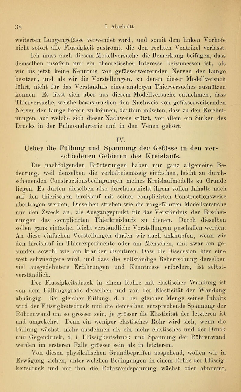 weiterten Lungengefässe verwendet wird, und somit dem linken Vorhofe nicht sofort alle Flüssigkeit zuströmt, die den rechten Ventrikel verlässt. Ich muss auch diesem Modellversuche die Bemerkung beifügen, dass demselben insofern nur ein theoretisches Interesse beizumessen ist, als wir bis jetzt keine Kenntnis von gefässerweiternden Nerven der Lunge besitzen, und als wir die Vorstellungen, zu denen dieser Modellversuch führt, nicht für das Verständnis eines analogen Thierversuches ausnützen können. Es lässt sich aber aus diesem Modellversuche entnehmen, dass Thierversuche, welche beanspruchen den Nachweis von gefässerweiternden Nerven der Lunge liefern zu können, darthun müssten, dass zu den Erschei- nungen, auf welche sich dieser Nachweis stützt, vor allem ein Sinken des Drucks in der Pulmonalarterie und in den Venen gehört. IV. Ueber die Füllung und Spamiiing' der Gefässe in den ver- seil iedenen Gebieten des Kreislaufs. Die nachfolgenden Erörterungen haben nur ganz allgemeine Be- deutung, weil denselben die verhältnismässig einfachen, leicht zu durch- schauenden Constructionsbediugungen meines Kreislaufmodells zu Grunde liegen. Es dürfen dieselben also durchaus nicht ihrem vollen Inhalte nach auf den thierischen Kreislauf mit seiner complicirten Constructionsweise übertragen werden. Dieselben streben wie die vorgeführten Modellversuche nur den Zweck an, als Ausgangspunkt für das Verständnis der Erschei- nungen des complicirten Thierkreislaufs zu dienen. Durch dieselben sollen ganz einfache, leicht verständliche Vorstellungen geschaffen werden. An diese einfachen Vorstellungen dürfen wir auch anknüpfen, wenn wir den Kreislauf im Thierexperimente oder am Menschen, und zwar am ge- sunden sowohl wie am kranken discutiren. Dass die Discussion hier eine weit schwierigere wird, und dass die vollständige Beherrschung derselben viel ausgedehntere Erfahrungen und Kenntnisse erfordert, ist selbst- verständlich. Der Flüssigkeitsdruck in einem Rohre mit elastischer Wandung ist von dem Füllungsgrade desselben und von der Elasticität der Wandung abhängig. Bei gleicher Füllung, d. i. bei gleicher Menge seines Inhalts wird der Flüssigkeitsdruck und die demselben entsprechende Spannung der Röhrenwand um so grösser sein, je grösser die Elasticität der letzteren ist und umgekehrt. Denn ein weniger elastisches Rohr wird sich, wenn die Füllung wächst, mehr ausdehnen als ein mehr elastisches und der Druck und Gegendruck, d. i. Flüssigkeitsdruck und Spannung der Röhrenwand werden im ersteren Falle grösser sein als in letzterem. Von diesen physikalischen Grundbegriffen ausgehend, wollen wir in Erwägung ziehen, unter welchen Bedingungen in einem Rohre der Flüssig- keitsdruck und mit ihm die Rohrwandspannung wächst oder abnimmt,