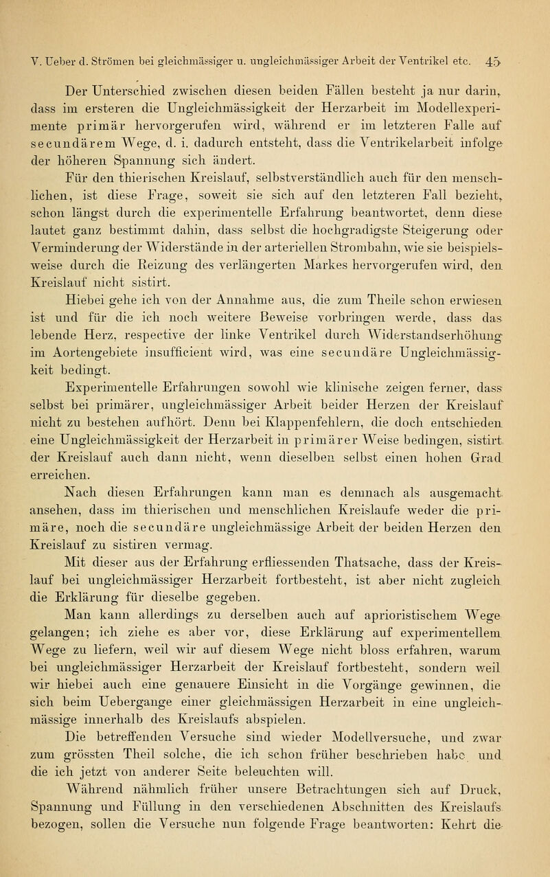 Der Unterschied zwisclien diesen beiden Fällen besteht ja nur darin^ dass im ersteren die Ungleiclimässigkeit der Herzarbeit im Modellexperi- mente primär hervorgerufen wird, während er im letzteren Falle auf secundärem Wege, d. i. dadurch entsteht, dass die Ventrikelarbeit infolge der höheren Spannung sich ändert. Für den thierischen Kreislauf, selbstverständlich auch für den mensch- lichen, ist diese Frage, soweit sie sich auf den letzteren Fall bezieht,, schon längst durch die experimentelle Erfahrung beantwortet, denn diese lautet ganz bestimmt dahin, dass selbst die hochgradigste Steigerung oder Verminderung der Widerstände in der arteriellen Strombahn, wie sie beispiels- weise durch die Reizung des verlängerten Markes hervorgerufen wird, den Kreislauf nicht sistirt. Hiebei gehe ich von der Annahme aus, die zum Theile schon erwiesen ist und für die ich noch weitere Beweise vorbringen werde, dass das lebende Herz, respective der linke Ventrikel durch Widerstandserhöhung im Aortengebiete insufficient wird, was eine secundäre Un^leichmässio- keit bedingt. Experimentelle Erfahrungen sowohl wie klinische zeigen ferner, dass selbst bei primärer, ungleichmässiger Arbeit beider Herzen der Kreislauf nicht zu bestehen aufhört. Denn bei Klappenfehlern, die doch entschieden eine Ungleichmässigkeit der Herzarbeit in primärer Weise bedingen, sistirt. der Kreislauf auch dann nicht, wenn dieselben selbst einen hohen Grad, erreichen. Nach diesen Erfahrungen kann man es demnach als ausgemacht ansehen, dass im thierischen und menschlichen Kreislaufe weder die pri- märe, noch die secundäre ungleichmässige Arbeit der beiden Herzen den Kreislauf zu sistiren vermag. Mit dieser aus der Erfahrung erfiiesseuden Thatsache, dass der Kreis- lauf bei ungleichmässiger Herzarbeit fortbesteht, ist aber nicht zugleich die Erklärung für dieselbe gegeben. Man kann allerdings zu derselben auch auf aprioristischem Wege gelangen; ich ziehe es aber vor, diese Erklärung auf experimentellem. Wege zu liefern, weil wir auf diesem Wege nicht bloss erfahren, warum bei ungleichmässiger Herzarbeit der Kreislauf fortbesteht, sondern v/eil wir hiebei auch eine genauere Einsicht in die Vorgänge gewinnen, die sich beim Uebergange einer gleichmässigen Herzarbeit in eine ungleich- mässige innerhalb des Kreislaufs abspielen. Die betreffenden Versuche sind wieder Modellversuche, und zwar zum grössten Theil solche, die ich schon früher beschrieben habe und, die ich jetzt von anderer Seite beleuchten will. Während nähmlich früher unsere Betrachtungen sich auf Druck, Spannung und Füllung in den verschiedenen Abschnitten des Kreislaufs bezogen, sollen die Versuche nun folgende Frage beantworten: Kehrt die.