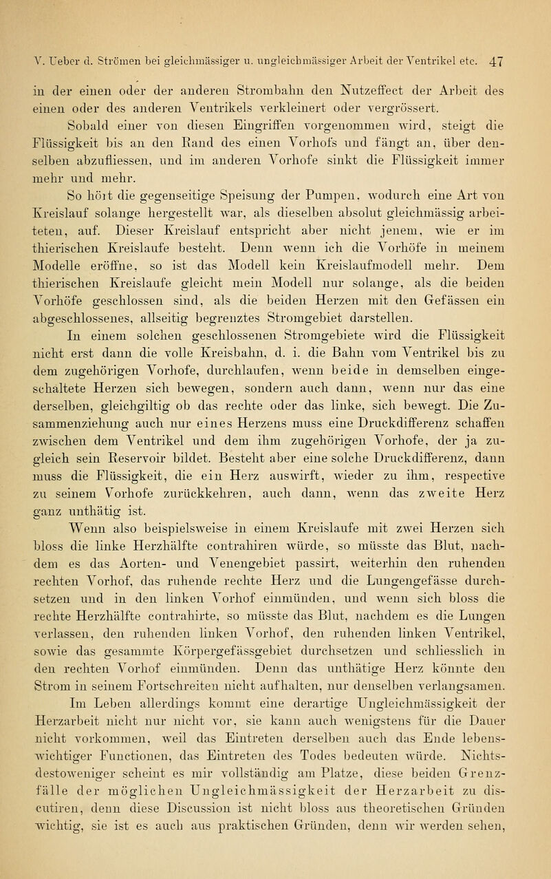 in der einen oder der anderen Strombahn den Nutzeffect der Arbeit des einen oder des anderen Ventrikels verkleinert oder vergrössert. Sobald einer von diesen Eingriffen vorgenommen wird, steigt die Flüssigkeit bis au den Rand des einen Vorliofs und fängt an, über den- selben abzufliesseu, und im anderen Vorliofe sinkt die Flüssigkeit immer mehr uud mehr. So holt die gegenseitige Speisung der Pumpen, wodurch eine Art von Kreislauf solange hergestellt war, als dieselben absolut gleichmässig arbei- teten, auf. Dieser Kreislauf entspricht aber nicht jenem, wie er im thierischen Kreislaufe bestellt. Denn wenn ich die Vorhöfe in meinem Modelle eröffne, so ist das Modell kein Kreislaufmodell mehr. Dem thierischen Kreislaufe gleicht mein Modell nur solange, als die beiden Vorhöfe geschlossen sind, als die beiden Herzen mit den Gefässen ein abgeschlossenes, allseitig begrenztes Stromgebiet darstellen. In einem solchen geschlossenen Stromgebiete wird die Flüssigkeit nicht erst dann die volle Kreisbahn, d. i. die Bahn vom Ventrikel bis zu dem zugehörigen Vorhofe, durchlaufen, wenn beide in demselben einge- schaltete Herzen sich bewegen, sondern auch dann, wenn nur das eine derselben, gleichgiltig ob das rechte oder das linke, sich bewegt. Die Zu- sammenziehuno; auch nur eines Herzens muss eine Druckdifferenz schaffen zwischen dem Ventrikel und dem ihm zugehörigen Vorhofe, der ja zu- gleich sein Reservoir bildet. Besteht aber eine solche Druckdifferenz, dann muss die Flüssigkeit, die ein Herz auswirft, wieder zu ihm, respective 7A\ seinem Vorhofe zurückkehren, auch dann, wenn das zweite Herz ganz unthätig ist. Wenn also beispielsweise in einem Kreislaufe mit zwei Herzen sich bloss die linke Herzhälfte contrahiren würde, so müsste das Blut, nach- dem es das Aorten- und Venengebiet passirt, weiterhin den ruhenden rechten Vorhof, das ruhende rechte Herz und die Lungengefässe durch- setzen und in den linken Vorhof einmünden, und wenn sich bloss die rechte Herzhälfte contrahirte, so müsste das Blut, nachdem es die Lungen verlassen, den ruhenden linken Vorhof, den ruhenden linken Ventrikel, sowie das gesammte Körpergefässgebiet durchsetzen und schliesslich in den rechten Vorhof einmünden. Denn das unthätige Herz könnte den Strom in seinem Fortschreiten nicht aufhalten, nur denselben verlangsamen. Im Leben allerdings kommt eine derartisre Unsrleichmässis'keit der Herzarbeit nicht nur nicht vor, sie kann auch wenigstens für die Dauer nicht vorkommen, weil das Eintreten derselben auch das Ende lebens- wichtiger Functionen, das Eintreten des Todes bedeuten würde. Nichts- destoweniger scheint es mir vollständig am Platze, diese beiden Grenz- fälle der möglichen Ungleichmässigkeit der Herzarbeit zu dis- cutireu, deun diese Discussion ist nicht bloss aus theoretischen Gründen wichtig, sie ist es auch aus praktischen Gründen, denn wir werden sehen,