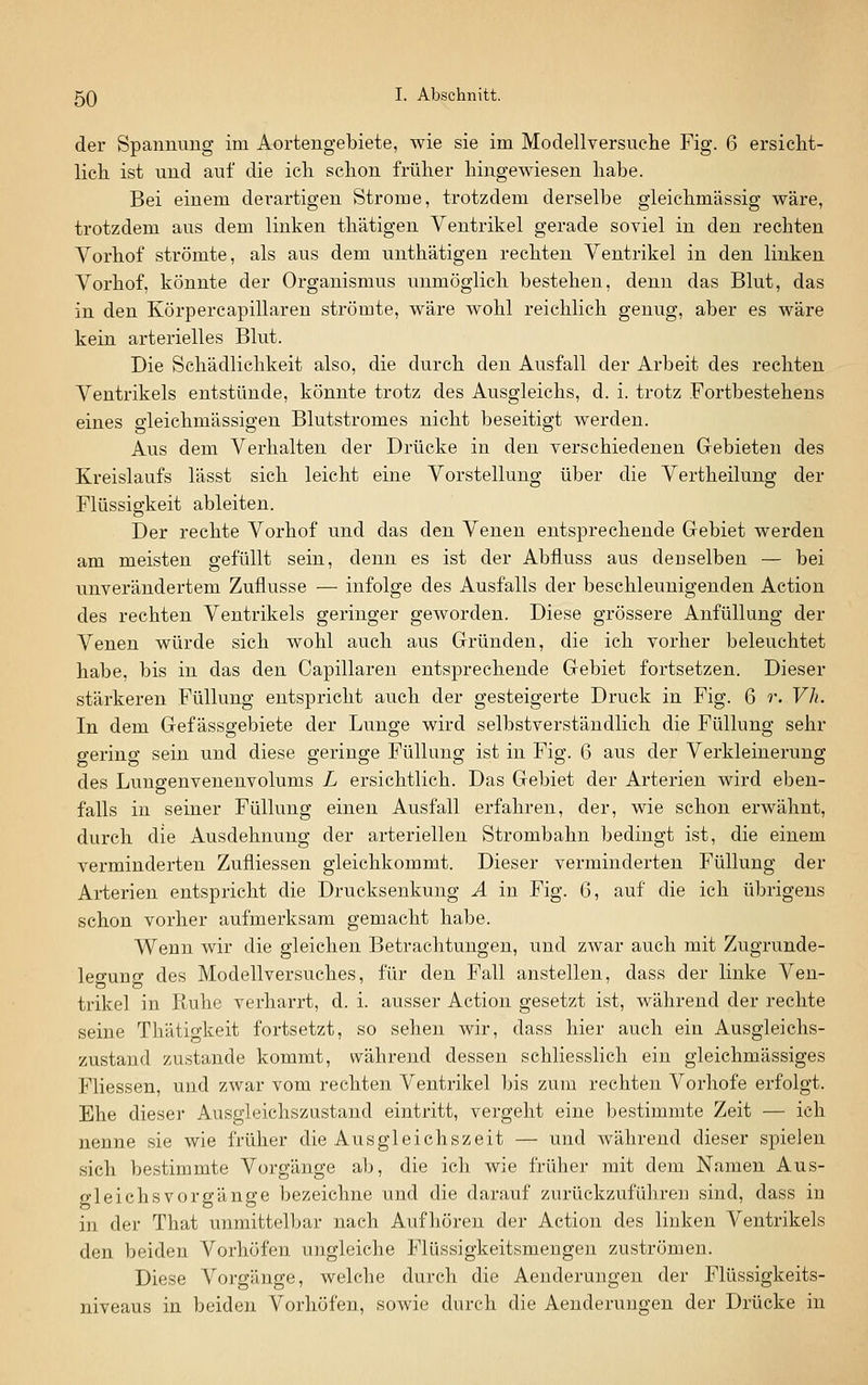 der Spannung im Aortengebiete, wie sie im Modellversuche Fig. 6 ersicht- lich ist und auf die ich schon früher hingewiesen habe. Bei einem derartigen Strome, trotzdem derselbe gieichmässig wäre, trotzdem aus dem linken thätigen Ventrikel gerade soviel in den rechten Vorhof strömte, als aus dem unthätigen rechten Ventrikel in den linken Vorhof, könnte der Organismus unmöglich bestehen, denn das Blut, das in den Körpercapillaren strömte, wäre wohl reichlich genug, aber es wäre kein arterielles Blut. Die Schädlichkeit also, die durch den Ausfall der Arbeit des rechten Ventrikels entstünde, könnte trotz des Ausgleichs, d. i. trotz Fortbestehens eines gleichmässigen Blutstromes nicht beseitigt werden. Aus dem Verhalten der Drücke in den verschiedenen Gebieten des Kreislaufs lässt sich leicht eine Vorstellung über die Vertheilung der Flüssigkeit ableiten. Der rechte Vorhof und das den Venen entsprechende Gebiet werden am meisten gefüllt sein, denn es ist der Abfluss aus dcDselben — bei unverändertem Zuflüsse — infolge des Ausfalls der beschleunigenden Action des rechten Ventrikels geringer geworden. Diese grössere Anfüllung der Venen würde sich wohl auch aus Gründen, die ich vorher beleuchtet habe, bis in das den Capillaren entsprechende Gebiet fortsetzen. Dieser stärkeren Füllung entspricht auch der gesteigerte Druck in Fig. 6 r. Vh. In dem Gef ässgebiete der Lunge wird selbstverständlich die Füllung sehr gering sein und diese geringe Füllung ist in Fig. 6 aus der Verkleinerung des Lungenvenenvolums L ersichtlich. Das Gebiet der Arterien wird eben- falls in seiner Füllung einen Ausfall erfahren, der, wie schon erwähnt, durch die Ausdehnung der arteriellen Strombahn bedingt ist, die einem verminderten Zufliessen gleichkommt. Dieser verminderten Füllung der Arterien entspricht die Drucksenkung Ä in Fig. 6, auf die ich übrigens schon vorher aufmerksam gemacht habe. Wenn wir die gleichen Betrachtungen, und zwar auch mit Zugrunde- legung des Modellversuches, für den Fall anstellen, dass der linke Ven- trikel in Ruhe verharrt, d. i. ausser Action gesetzt ist, während der rechte seine Thätigkeit fortsetzt, so sehen wir, dass hier auch ein Ausgleichs- zustand zustande kommt, während dessen schliesslich ein gleichmässiges Fliessen, und zwar vom rechten Ventrikel bis zum rechten Vorhofe erfolgt. Ehe dieser Ausgleichszustand eintritt, vergeht eine bestimmte Zeit — ich nenne sie wie früher die Ausgleichszeit — und während dieser spielen sich bestimmte Vorgänge ab, die ich wie früher mit dem Namen Aus- gleichsvorgänge bezeichne und die darauf zurückzuführen sind, dass in in der That unmittelbar nach Aufhören der Action des linken Ventrikels den beiden Vorhöfen ungleiche Flüssigkeitsmengen zuströmen. Diese Vorgänge, welche durch die Aenderungen der Flüssigkeits- niveaus in beiden Vorhöfen, sowie durch die Aenderungen der Drücke in