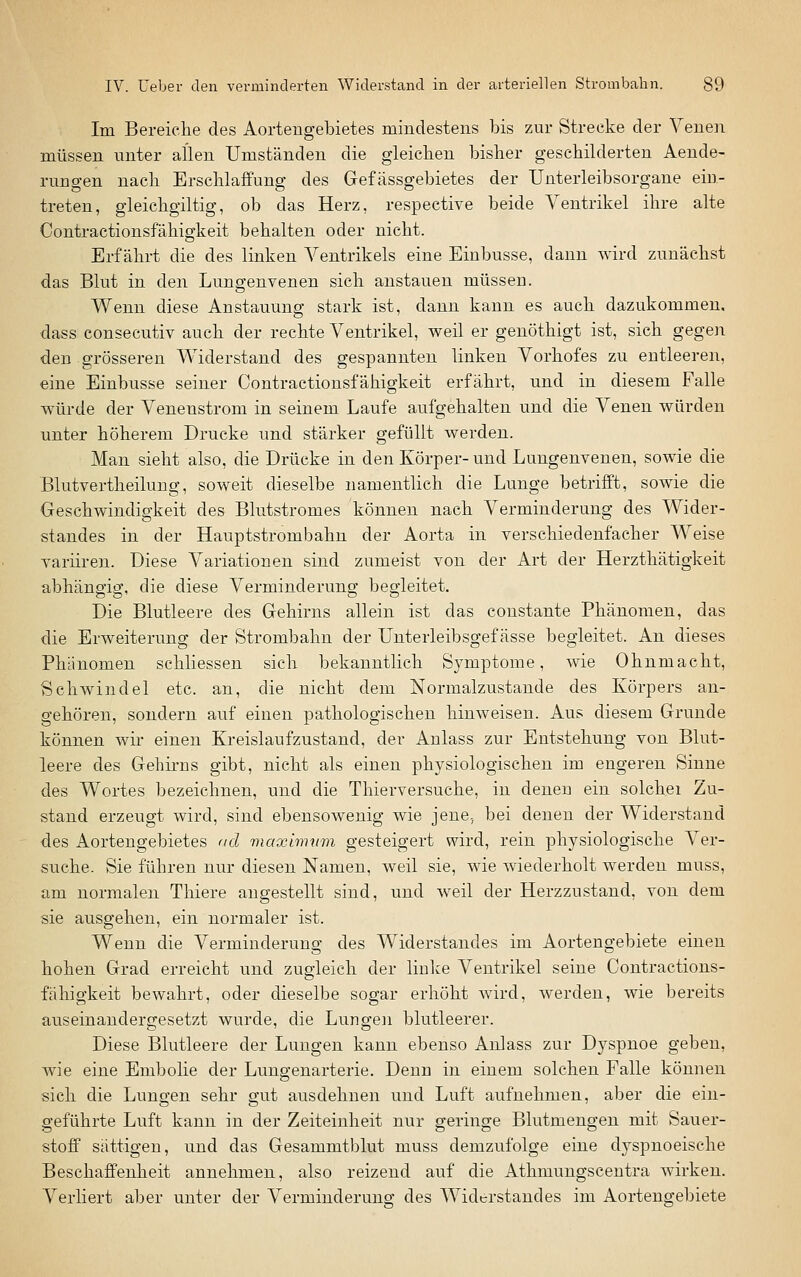 Im Bereielie des Aortengebietes mindestens bis zur Strecke der Venen müssen unter allen Umständen die gleicben bisher geschilderten Aende- rungen nach Erschlaffung des Gefässgebietes der Uuterleibsorgane ein- treten, gleichgiltig, ob das Herz, respective beide Ventrikel ihre alte Contractionsfähigkeit behalten oder nicht. Erfährt die des linken Ventrikels eine Einbusse, dann wird zunächst das Blut in den Lungenvenen sich anstauen müssen. Wenn diese Anstauung stark ist, dann kann es auch dazukommen, dass consecutiv auch der rechte Ventrikel, weil er genöthigt ist, sich gegen den grösseren Widerstand des gespannten linken Vorhofes zu entleeren, eine Einbusse seiner Contractionsfähigkeit erfährt, und in diesem Falle würde der Venenstrom in seinem Laufe aufgehalten und die Venen würden unter höherem Drucke und stärker gefüllt werden. Man sieht also, die Drücke in den Körper-und Lungenvenen, sowie die Blutvertheilung, soweit dieselbe namentlich die Lunge betrifft, sowie die Geschwindigkeit des Blutstromes können nach Verminderung des Wider- standes in der Hauptstrombahn der Aorta in verschiedenfacher Weise varüren. Diese Variationen sind zumeist von der Art der Herzthätigkeit abhängig, die diese Verminderung begleitet. Die Blutleere des Gehirns allein ist das coustante Phänomen, das die Erweiterung der Strombahn der Unterleibsgef ässe begleitet. An dieses Phänomen schliessen sich bekanntlich Symptome, wie Ohnmacht, Schwindel etc. an, die nicht dem Normalzustande des Körpers an- gehören, sondern auf einen pathologischen hinweisen. Aus diesem Grunde können wir einen Kreislauf zustand, der Anlass zur Entstehung von Blut- leere des Gehirns gibt, nicht als einen physiologischen im engeren Sinne des Wortes bezeichnen, und die Thierversuche, in denen ein solchei Zu- stand erzeugt wird, sind ebensowenig wie jene, bei denen der Widerstand des Aortengebietes <id maxlnmm gesteigert wird, rein physiologische Ver- suche. Sie führen nur diesen Namen, weil sie, wie wiederholt werden muss, am normalen Thiere augestellt sind, und weil der Herzzustand, von dem sie ausgehen, ein normaler ist. Wenn die Verminderung des Widerstandes im Aortengebiete einen hohen Grad erreicht und zugleich der linke Ventrikel seine Contractions- fähigkeit bewahrt, oder dieselbe sogar erhöht Avird, werden, wie bereits auseinandergesetzt wurde, die Lungen blutleerer. Diese Blutleere der Lungen kann ebenso Anlass zur Dyspnoe geben, wie eine Embolie der Lungenarterie. Denn in einem solchen Falle können sich die Lungen sehr gut ausdehnen und Luft aufnehmen, aber die ein- geführte Luft kann in der Zeiteinheit nur geringe Blutmengen mit Sauer- stoff sättigen, und das Gesammtbkit muss demzufolge eine dyspnoeische Beschaffenheit annehmen, also reizend auf die Athmungscentra wirken. Verliert aber unter der Verminderuno- des Widerstandes im Aortengebiete