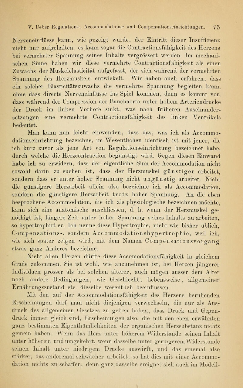 Nerveneinflüsse kann, wie gezeigt wurde, der Eintritt dieser Insufficienz nicht nur aufgehalten, es kann sogar die Contractionsfähigkeit des Herzens bei vermehrter Spannung seines Inhalts vergrössert werden. Im mechani- schen Sinne haben wir diese vermehrte Contractionsfähigkeit als einen Zuwachs der Muskelelasticität aufgefasst, der sich während der vermehrten Spannung des Herzmuskels entwickelt. Wir haben auch erfahren, dass ein solcher Elasticitätszuwachs die vermehrte Spannung begleiten kann, ohne dass directe Nerveneinflüsse ins Spiel kommen, denn es kommt vor, dass während der Compression der Bauchaorta unter hohem Arteriendrucke der Druck im linken Vorhofe sinkt, was nach früheren Auseinander- setzungen eine vermehrte Contractionsfähigkeit des linken Ventrikels bedeutet. Man kann nun leicht einwenden, dass das, was ich als Accommo- ■dationseinrichtung bezeichne, im Wesentlichen identisch ist mit jener, die ich kurz zuvor als jene Art von Regulationseinrichtung bezeichnet habe, durch welche die Herzcontraction begünstigt wird. Gegen diesen Einwand habe ich zu erwidern, dass der eigentliche Sinn der Accommodation nicht sowohl darin zu suchen ist, dass der Herzmuskel günstiger arbeitet, sondern dass er unter hoher Spannung nicht ungünstig arbeitet. Nicht die günstigere Herzarbeit allein also bezeichne ich als Accommodation, sondern die günstigere Herzarbeit trotz hoher Spannung. An die eben besprochene Accommodation, die ich als physiologische bezeichnen möchte, kann sich eine anatomische anschliessen, d. h. wenn der Herzmuskel ge- nöthigt ist, längere Zeit unter hoher S|)annung seines Inhalts zu arbeiten, so hypertrophirt er. Ich nenne diese Hypertrophie, nicht wie bisher üblich, Compensations-, sondern Accommodationshypertrophie, weil ich, wie sich später zeigen wird, mit dem Namen Compensationsvorgang etwas ganz Anderes bezeichne. Nicht allen Herzen dürfte diese Accomodationsfähigkeit in gleichem Orade zukommen. Sie ist wohl, wie anzunehmen ist, bei Herzen jüngerer Individuen grösser als bei solchen älterer, auch mögen ausser dem Alter noch andere Bedingungen, wie Geschlecht, Lebensweise, allgemeiner Ernährungszustand etc. dieselbe wesentlich beeinflussen. Mit den auf der Accommodationsfähigkeit des Herzens beruhenden Erscheinungen darf man nicht diejenigen verwechseln, die nur als Aus- druck des allgemeinen Gesetzes zu gelten haben, dass Druck und Gegen- druck immer gleich sind, Erscheinungen also, die mit den eben erwähnten ganz bestimmten Eigenthümlichkeiten der organischen Herzsubstanz nichts gemein haben. Wenn das Herz unter höherem Widerstände seinen Inhalt unter höherem und umgekehrt, wenn dasselbe unter geringerem Widerstände seinen Inhalt unter niedrigem Drucke auswirft, und das einemal also stärker, das anderemal schwächer arbeitet, so hat dies mit einer Accommo- dation nichts zu schaffen, denn gaiiz dasselbe ereignet sich auch im Modell-