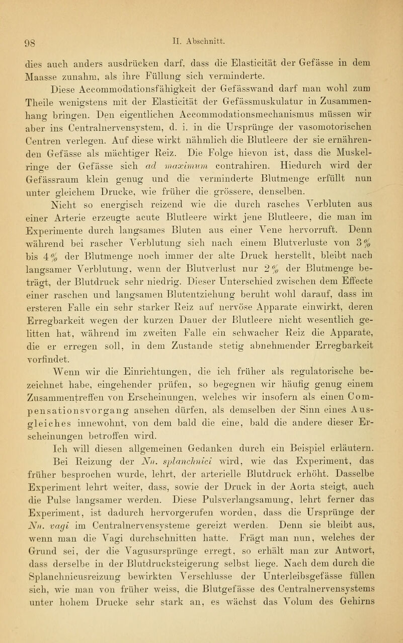 dies auch anders ausdrücken darf, dass die Elasticität der Gef asse in dem Maasse zuualim. als ihre Fühuug sich verminderte. Diese Accommodationsfähigkeit der Gefässwand darf mau wohl zum Theile wenigstens mit der Elasticität der Gef ässmuskulatur in Zusammen- hano- bringen. Den eigentlichen Accommodationsmechanismus müssen wir aber ins Centralnervensystem, d. i. in die Ursprünge der yasomotorischen Centren verlegen. Auf diese wirkt nähmlich die Blutleere der sie ernähren- den Gefässe als mächtiger Reiz. Die Folge hievon ist, dass die Muskel- rino-e der Gefässe sich ad max'nmun contrahiren. Hiedurch wird der Gefässraum klein genug und die verminderte Blutmenge erfüllt nun unter gleichem Drucke, wie früher die grössere, denselben. Nicht so energisch reizend wie die durch rasches Verbluten aus einer Arterie erzeugte acute Blutleere wirkt jene Blutleere, die man im Experimente durch langsames Bluten aus einer Yene hervorruft. Denn während bei rascher Verblutung sich nach einem Blutverluste von 3% bis 4:% der Blutmenge noch immer der alte Druck herstellt, bleibt nach laugsamer Verblutung, w^enn der Blutverlust nur 2% der Blutmenge be- trägt, der Blutdruck sehr niedrig. Dieser Unterschied zwischen dem Effecte einer raschen und langsamen Blutentziehung beruht wohl darauf, dass im ersteren Falle ein sehr starker Reiz auf nervöse Apparate einwirkt, deren Erregbarkeit wegen der kurzen Dauer der Blutleere nicht wesentlich ge- litten hat, während im zweiten Falle ein schwacher Reiz die Apparate, die er erregen soll, in dem Zustande stetig abnehmender Erregbarkeit vorfindet. Wenn wir die Einrichtungen, die ich früher als regulatorische be- zeichnet habe, eingehender prüfen, so begegnen wir häufig genug einem Zusammentreffen von Erscheinungen, welches wir insofern als einen Com- pensations vor gang ansehen dürfen, als demselben der Sinn eines Aus- gleiches innewohnt, von dem bald die eine, bald die andere dieser Er- scheinungen betroffen wird. Ich will diesen allgemeinen Gedanken durch ein Beispiel erläutern. Bei Reizung der Nu. splanchnici wird, wie das Experiment, das früher besprochen wurde, lehrt, der arterielle Blutdruck erhöht. Dasselbe Experiment lehrt weiter, dass, sowie der Druck in der Aorta steigt, auch die Pulse langsamer werden. Diese Pulsverlangsamung, lehrt ferner das Experiment, ist dadurch hervorgerufen worden, dass die Ursprüuge der Nu. Vagi im Centralnervensysteme gereizt werden, Denn sie bleibt aus, wenn man die Vagi durchschnitten hatte. Fragt man nun, welches der Grund sei, der die Vagusursprünge erregt, so erhält man zur Antwort, dass derselbe in der Blutdrucksteigerung selbst liege. Nach dem durch die Splanchnicusreizuug bewirkten Verschlusse der Unterleibsgefässe füllen sich, wie mau von früher weiss, die Blutgefässe des Centraluervensystems unter hohem Drucke sehr stark an, es wächst das Volum des Gehirns