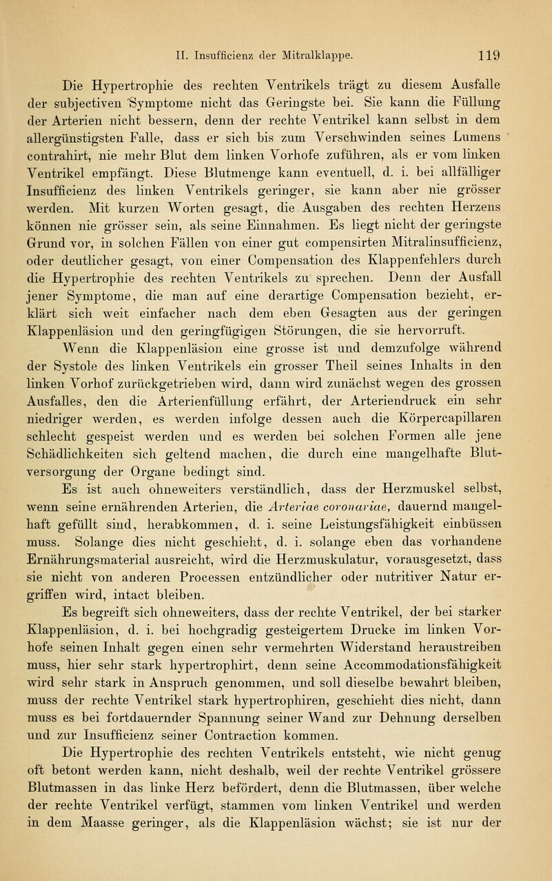 Die Hypertrophie des rechten Ventrikels trägt zu diesem Ausfalle der subjectiven Symptome nicht das Geringste bei. Sie kann die Füllung der Arterien nicht bessern, denn der rechte Ventrikel kann selbst in dem allergünstigsten Falle, dass er sich bis zum Verschwinden seines Lumens contrahirt, nie mehr Blut dem linken Vorhofe zuführen, als er vom linken Ventrikel empfängt. Diese Blutmenge kann eventuell, d. i. bei allfälliger Insufficienz des linken Ventrikels geringer, sie kann aber nie grösser w^erden. Mit kurzen Worten gesagt, die Ausgaben des rechten Herzens können nie grösser sein, als seine Einnahmen. Es liegt nicht der geringste Grund vor, in solchen Fällen von einer gut compensirten Mitralinsufficienz, oder deutlicher gesagt, von einer Compensation des Klappenfehlers durch die Hypertrophie des rechten Ventrikels zu sprechen. Denn der Ausfall jener Symptome, die man auf eine derartige Compensation bezieht, er- klärt sich weit einfacher nach dem eben Gesagten aus der geringen Klappenläsion und den geringfügigen Störungen, die sie hervorruft. Wenn die Klappenläsion eine grosse ist und demzufolge während der Systole des linken Ventrikels ein grosser Theil seines Inhalts in den linken Vorhof zurückgetrieben wird, dann wird zunächst wegen des grossen Ausfalles, den die Arterienfüllung erfährt, der Arteriendruck ein sehr niedriger werden, es werden infolge dessen auch die Körpercapillaren schlecht gespeist werden und es werden bei solchen Formen alle jene Schädlichkeiten sich geltend machen, die durch eine mangelhafte Blut- versorgung der Organe bedingt sind. Es ist auch ohneweiters verständlich, dass der Herzmuskel selbst, wenn seine ernährenden Arterien, die Arteriae coronwiae, dauernd mangel- haft gefüllt sind, herabkommen, d. i. seine Leistungsfähigkeit einbüssen muss. Solange dies nicht geschieht, d. i. solange eben das vorhandene Ernährungsmaterial ausreicht, wird die Herzmuskulatur, vorausgesetzt, dass sie nicht von anderen Processen entzündlicher oder nutritiver Natur er- griffen wird, intact bleiben. Es begreift sich ohneweiters, dass der rechte Ventrikel, der bei starker Klappenläsion, d. i. bei hochgradig gesteigertem Drucke im linken Vor- hofe seinen Inhalt gegen einen sehr vermehrten Widerstand heraustreiben muss, hier sehr stark hypertrophirt, denn seine Accommodationsfähigkeit wird sehr stark in Anspruch genommen, und soll dieselbe bewahrt bleiben, muss der rechte Ventrikel stark hypertrophiren, geschieht dies nicht, dann muss es bei fortdauernder Spannung seiner Wand zur Dehnung derselben und zur Insufficienz seiner Contraction kommen. Die Hypertrophie des rechten Ventrikels entsteht, wie nicht genug oft betont werden kann, nicht deshalb, weil der rechte Ventrikel grössere Blutmassen in das linke Herz befördert, denn die Blutmassen, über welche der rechte Ventrikel verfügt, stammen vom linken Ventrikel und werden in dem Maasse geringer, als die Klappenläsion wächst; sie ist nur der