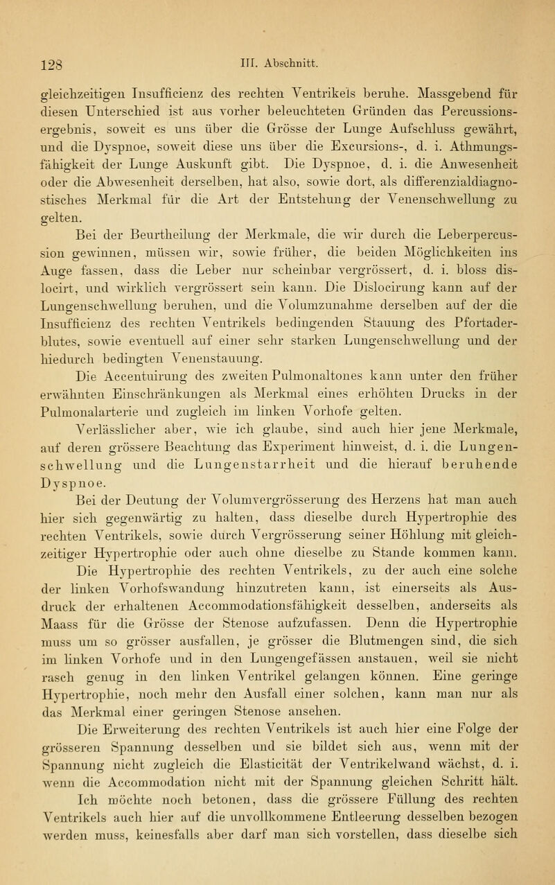 gleiclizeitigen Insufficienz des recliteu Ventrikels Ijeruhe. Massgebend für diesen Unterscliied ist aus vorher beleucliteten Gründen das Percussions- ergebnis, soweit es uns über die Grösse der Lunge Aufscliluss gewährt, und die Dyspnoe, soweit diese uns über die Excursions-, d. i. Athmungs- fähigkeit der Lunge Auskunft gibt. Die Dyspnoe, d. i. die Anwesenheit oder die Abwesenheit derselben, hat also, sowie dort, als differenzialdiagno- stisches Merkmal für die Art der Entstehung der Venenschwellung zu gelten. Bei der Beurtheilung der Merkmale, die wir durch die Leberpercus- sion gewinnen, müssen wir, sowie früher, die beiden Möglichkeiten ins Auge fassen, dass die Leber nur scheinbar vergrössert, d. i. bloss dis- locirt, und wirklich vergrössert sein kann. Die Dislocirung kann auf der Lungenschwellung beruhen, und die Volumzunahme derselben auf der die Insufficienz des rechten Ventrikels bedingenden Stauung des Pfortader- blutes, sowie eventuell auf einer sehr starken Lungenschwellung und der hiedurch bedingten Veneustauung. Die Accentuirung des zweiten Pulmonaltoues kann unter den früher erwähnten Einschränkungen als Merkmal eines erhöhten Drucks in der Pulmonalarterie und zugleich im linken Vorhofe gelten. Verlässlicher aber, wie ich glaube, sind auch hier jene Merkmale, auf deren grössere Beachtung das Experiment hinweist, d. i. die Lungen- schwellung und die Lungenstarrheit und die hierauf beruhende Dyspnoe. Bei der Deutung der Volumvergrösseruug des Herzens hat man auch hier sich gegenwärtig zu halten, dass dieselbe durch Hypertrophie des rechten Ventrikels, sowie durch Vergrösserung seiner Höhlung mit gleich- zeitiger Hypertrophie oder auch ohne dieselbe zu Stande kommen kann. Die Hypertrophie des rechten Ventrikels, zu der auch eine solche der linken Vorhofswandung hinzutreten kann, ist einerseits als Aus- druck der erhaltenen Accommodationsfähigkeit desselben, anderseits als Maass für die Grösse der Stenose aufzufassen. Denn die Hypertrophie muss um so grösser ausfallen, je grösser die Blutmengen sind, die sich im linken Vorhofe und in den Lungengefässen anstauen, weil sie nicht rasch genug in den linken Ventrikel gelangen können. Eine geringe Hypertrophie, noch mehr den Ausfall einer solchen, kann man nur als das Merkmal einer geringen Stenose ansehen. Die Erweiterung des rechten Ventrikels ist auch hier eine Folge der grösseren Spannung desselben und sie bildet sich aus, wenn mit der Spannung nicht zugleich die Elasticität der Ventrikelwand wächst, d. i. wenn die Accommodation nicht mit der Spannung gleichen Schritt hält. Ich möchte noch betonen, dass die grössere Füllung des rechten Ventrikels auch hier auf die unvollkommene Entleerung desselben bezogen werden muss, keiuesfalls aber darf man sich vorstellen, dass dieselbe sich