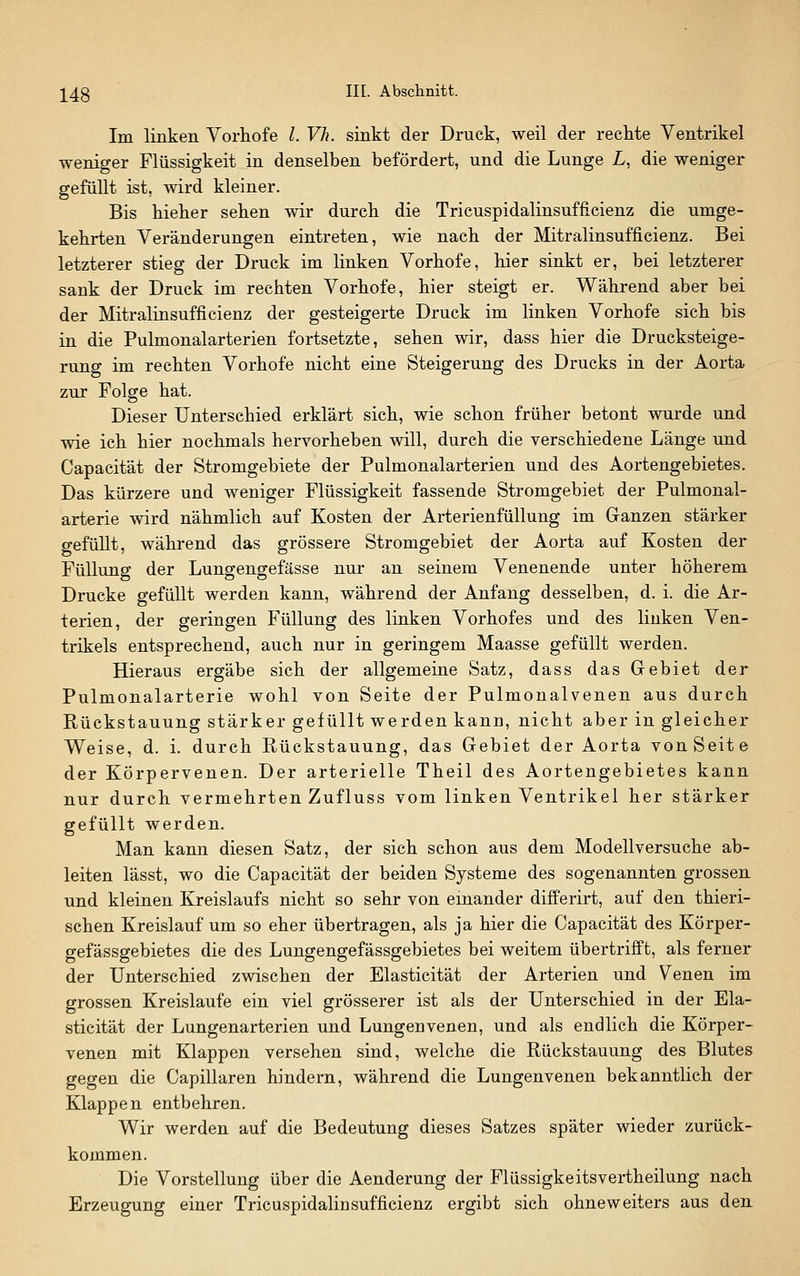 ]^48 III- Absclmitt. Im linken Vorhofe l. Vh. sinkt der Druck, weil der rechte Ventrikel weniger Flüssigkeit in denselben befördert, und die Lunge L, die weniger gefüllt ist, wird kleiner. Bis hieher sehen wir durch die Tricuspidalinsufficienz die umge- kehrten Veränderungen eintreten, wie nach der Mitralinsufficienz. Bei letzterer stieg der Druck im linken Vorhofe, hier sinkt er, bei letzterer sank der Druck im rechten Vorhofe, hier steigt er. Während aber bei der Mitraliusufficienz der gesteigerte Druck im linken Vorhofe sich bis in die Pulmonalarterien fortsetzte, sehen wir, dass hier die Drucksteige- rung im rechten Vorhofe nicht eine Steigerung des Drucks in der Aorta zur Folge hat. Dieser Unterschied erklärt sich, wie schon früher betont wurde und wie ich hier nochmals hervorheben will, durch die verschiedene Länge und Capacität der Stromgebiete der Pulmonalarterien und des Aortengebietes. Das kürzere und weniger Flüssigkeit fassende Stromgebiet der Pulmonal- arterie wird nähmlich auf Kosten der Arterienfüllung im Ganzen stärker gefüllt, während das grössere Stromgebiet der Aorta auf Kosten der Füllung der Lungengefässe nur an seinem Venenende unter höherem Drucke gefüllt werden kann, während der Anfang desselben, d. i. die Ar- terien, der geringen Füllung des linken Vorhofes und des linken Ven- trikels entsprechend, auch nur in geringem Maasse gefüllt werden. Hieraus ergäbe sich der allgemeine Satz, dass das Gebiet der Pulmonalarterie wohl von Seite der Pulmonalvenen aus durch Rückstauung stärker gefüllt werden kann, nicht aber in gleicher Weise, d. i. durch Rückstauung, das Gebiet der Aorta vonSeite der Körpervenen. Der arterielle Theil des Aortengebietes kann nur durch vermehrten Zufluss vom linken Ventrikel her stärker gefüllt werden. Man kann diesen Satz, der sich schon aus dem Modellversuche ab- leiten lässt, wo die Capacität der beiden Systeme des sogenannten grossen und kleinen Kreislaufs nicht so sehr von einander differirt, auf den thieri- schen Kreislauf um so eher übertragen, als ja hier die Capacität des Körper- gefässgebietes die des Lungengefässgebietes bei weitem übertrifft, als ferner der Unterschied zwischen der Elasticität der Arterien und Venen im grossen Kreislaufe ein viel grösserer ist als der Unterschied in der Ela- sticität der Lungenarterien und Lungenvenen, und als endlich die Körper- venen mit Klappen versehen sind, welche die Rückstauung des Blutes gegen die Capillaren hindern, während die Lungenvenen bekanntlich der Klappen entbehren. Wir werden auf die Bedeutung dieses Satzes später wieder zurück- kommen. Die Vorstellung über die Aenderung der Flüssigkeitsvertheilung nach Erzeugung einer Tricuspidalinsufficienz ergibt sich ohneweiters aus den