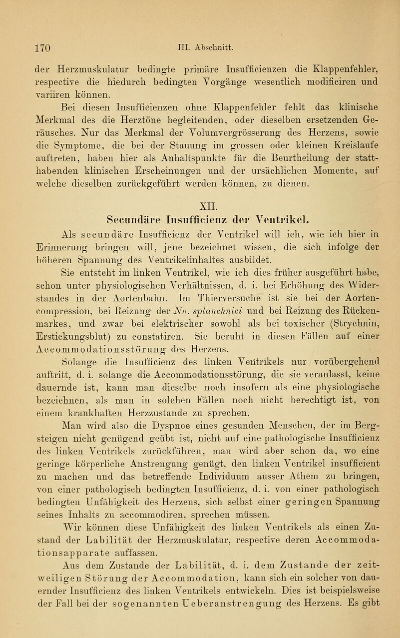 der Herzmuskiilatur bedingte primäre Insufficienzen die Klappenfehler, respective die hiedurch bedingten Vorgänge wesentlich niodificiren und Tariiren können. Bei diesen Insufficienzen ohne Klappenfehler fehlt das klinische Merkmal des die Herztöne begleitenden, oder dieselben ersetzenden Ge- räusches. Nur das Merkmal der Volumvergrösserung des Herzens, sowie die Symptome, die bei der Stauung im grossen oder kleinen Kreislaufe auftreten, haben hier als Anhaltspunkte für die Beurtheilung der statt- habenden klinischen Erscheinungen und der ursächlichen Momente, auf welche dieselben zurückgeführt werden können, zu dienen. xn. Seciindäre Insiifficieiiz der Ventrikel. Als secundäre Insufficienz der Ventrikel will ich, wie ich hier in Erinnerung bringen will, jene bezeichnet wissen, die sich infolge der höheren Spannung des Ventrikelinhaltes ausbildet. Sie entsteht im linken Ventrikel, wie ich dies früher ausgeführt habe, schon unter physiologischen Verhältnissen, d. i. bei Erhöhung des Wider- standes in der Aortenbahn. Im Thierversuche ist sie bei der Aorten- compression, bei Reizung der-V». splanchnici und bei Reizung des Rücken- markes, und zwar bei elektrischer sowohl als bei toxischer (Strychnin, Erstickungsblut) zu constatiren. Sie beruht in diesen Fällen auf einer Accommodationsstörung des Herzens. Solange die Insufficienz des linken Ventrikels nur vorübergehend auftritt, d. i. solange die Accommodationsstörung, die sie veranlasst, keine dauernde ist, kann man dieselbe noch insofern als eine physiologische bezeichnen, als man in solchen Fällen noch nicht berechtigt ist, von einem krankhaften Herzzustande zu sprechen. Man wird also die Dyspnoe eines gesunden Menschen, der im Berg- steigen nicht genügend geübt ist, nicht auf eine pathologische Insufficienz des linken Ventrikels zurückführen, man wird aber schon da, wo eine geringe körperliche Anstrengung genügt, den linken Ventrikel insufficient zu machen und das betreffende Individuum ausser Athem zu bringen, von einer pathologisch bedingten Insufficienz, d. i. von einer pathologisch bedingten Unfähigkeit des Herzens, sich selbst einer geringen Spannung seines Inhalts zu accommodiren, sprechen müssen. Wir können diese UnfähiEjkeit des linken Ventrikels als einen Zu- stand der Labilität der Herzmuskulatur, respective deren Accommoda- tionsapparate auffassen. Aus dem Zustande der Labilität, d. i. dem Zustande der zeit- weiligen Störung der Accommodation, kann sieh ein solcher von dau- ernder Insufficienz des linken Ventrikels entwickeln. Dies ist beispielsweise der Fall bei der sogenannten Ueberanstrengung des Herzens. Es gibt