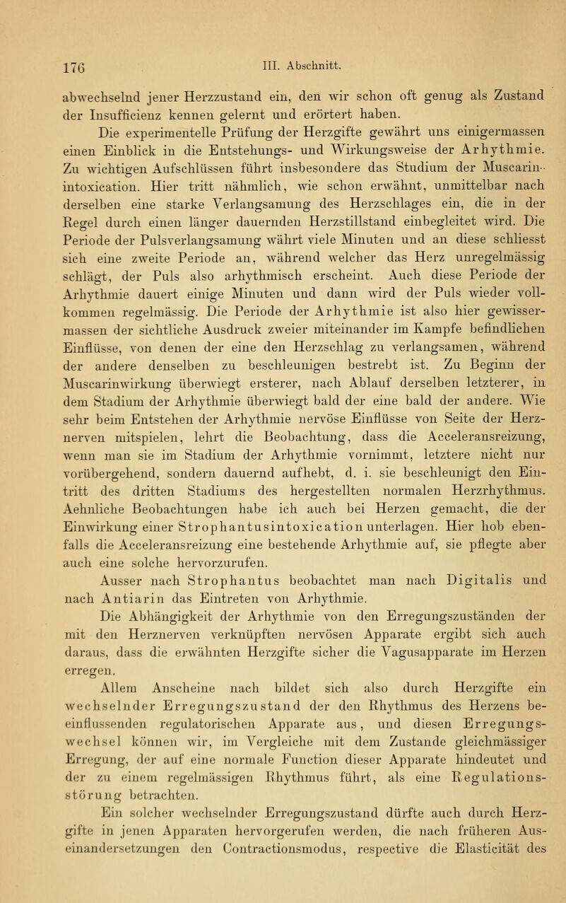 abwechselnd jeuer Herzzustand ein, den wir schon oft genug als Zustand der Insufficienz kennen gelernt und erörtert haben. Die experimentelle Prüfung der Herzgifte gewährt uns einigermassen einen Einblick in die Entstehungs- und Wirkungsweise der Arhythmie. Zu wichtigen Aufschlüssen führt insbesondere das Studium der Muscariu- intoxication. Hier tritt nähmlich, wie schon erwähnt, unmittelbar nach derselben eine starke Verlangsamung des Herzschlages ein, die in der Regel durch einen länger dauernden Herzstillstand einbegleitet wird. Die Periode der Pulsverlangsamung währt viele Minuten und an diese schliesst sich eine zweite Periode an, während welcher das Herz unregelmässig schlägt, der Puls also arhythmisch erscheint. Auch diese Periode der Arhythmie dauert einige Minuten und dann wird der Puls wieder voll- kommen regelmässig. Die Periode der Arhythmie ist also hier gewisser- massen der sichtliche Ausdruck zweier miteinander im Kampfe befindlichen Einflüsse, von denen der eine den Herzschlag zu verlangsamen, während der andere denselben zu beschleunigen bestrebt ist. Zu Beginn der Muscarinwirkung überwiegt ersterer, nach Ablauf derselben letzterer, in dem Stadium der Arhythmie überwiegt bald der eine bald der andere. Wie sehr beim Entstehen der Arhythmie nervöse Einflüsse von Seite der Herz- nerven mitspielen, lehrt die Beobachtung, dass die Acceleransreizung, wenn man sie im Stadium der Arhythmie vornimmt, letztere nicht nur vorübergehend, sondern dauernd aufhebt, d. i. sie beschleunigt den Ein- tritt des dritten Stadiums des hergestellten normalen Herzrhythmus. Aehnliche Beobachtungen habe ich auch bei Herzen gemacht, die der Einwirkung einer Strophantusintoxication unterlagen. Hier hob eben- falls die Acceleransreizung eine bestehende Arhythmie auf, sie pflegte aber auch eine solche hervorzurufen. Ausser nach Strophantus beobachtet man nach Digitalis und nach Antiarin das Eintreten von Arhythmie. Die Abhängigkeit der Arhythmie von den Erregungszuständen der mit den Herznerven verknüpften nervösen Apparate ergibt sich auch daraus, dass die erwähnten Herzgifte sicher die Vagusapparate im Herzen erregen. Allem Anscheine nach bildet sich also durch Herzgifte ein wechselnder Erregungszustand der den Rhythmus des Herzens be- einflussenden regulatorischen Apparate aus, und diesen Erregungs- wechsel können wir, im Vergleiche mit dem Zustande gleichmässiger Erregung, der auf eine normale Function dieser Apparate hindeutet und der zu einem regelmässigen Rhythmus führt, als eine Regulations- störung betrachten. Ein solcher wechselnder Erregungszustand dürfte auch durch Herz- gifte in jenen Apparaten hervorgerufen werden, die nach früheren Aus- einandersetzungen den Contractionsmodus, respective die Elasticität des