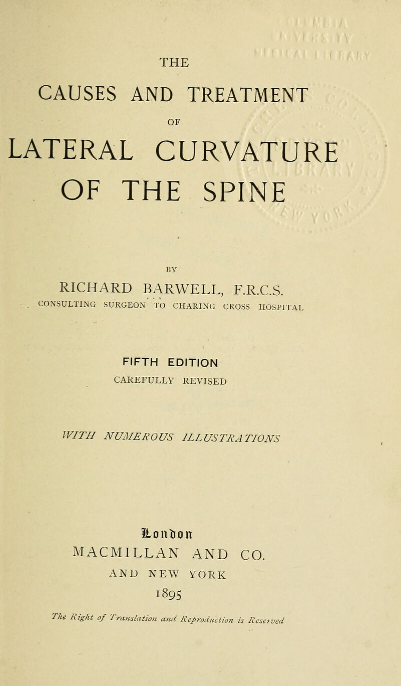 THE CAUSES AND TREATMENT OF LATERAL CURVATURE OF THE SPINE BY RICHARD BARWELL, F.R.C.S. CONSULTING SURGEON TO CHARING CROSS HOSPITAL FIFTH EDITION CAREFULLY REVISED WITH NUMEROUS ILLUSTRATIONS ilontion MACMILLAN AND CO. AND NEW YORK I895 The Right of Translation and Reproduction is Reserved