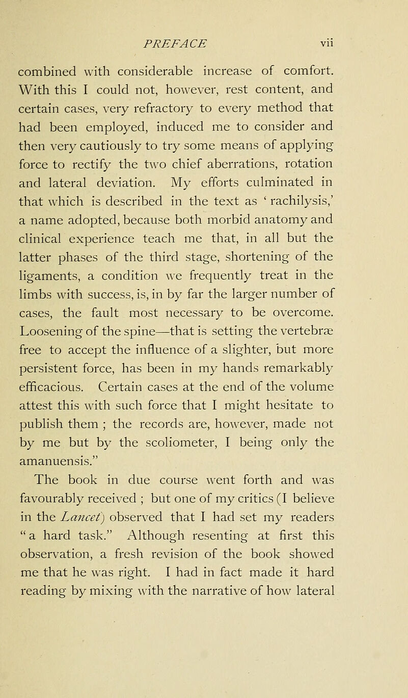 combined with considerable increase of comfort. With this I could not, however, rest content, and certain cases, very refractory to every method that had been employed, induced me to consider and then very cautiously to try some means of applying force to rectify the two chief aberrations, rotation and lateral deviation. My efforts culminated in that which is described in the text as ' rachilysis,' a name adopted, because both morbid anatomy and clinical experience teach me that, in all but the latter phases of the third stage, shortening of the ligaments, a condition we frequently treat in the limbs with success, is, in by far the larger number of cases, the fault most necessary to be overcome. Loosening of the spine—that is setting the vertebrae free to accept the influence of a slighter, but more persistent force, has been in my hands remarkably efficacious. Certain cases at the end of the volume attest this with such force that I might hesitate to publish them ; the records are, however, made not by me but by the scoliometer, I being only the amanuensis. The book in due course went forth and was favourably received ; but one of my critics (I believe in the Lancet) observed that I had set my readers  a hard task. Although resenting at first this observation, a fresh revision of the book showed me that he was right. I had in fact made it hard reading by mixing with the narrative of how lateral