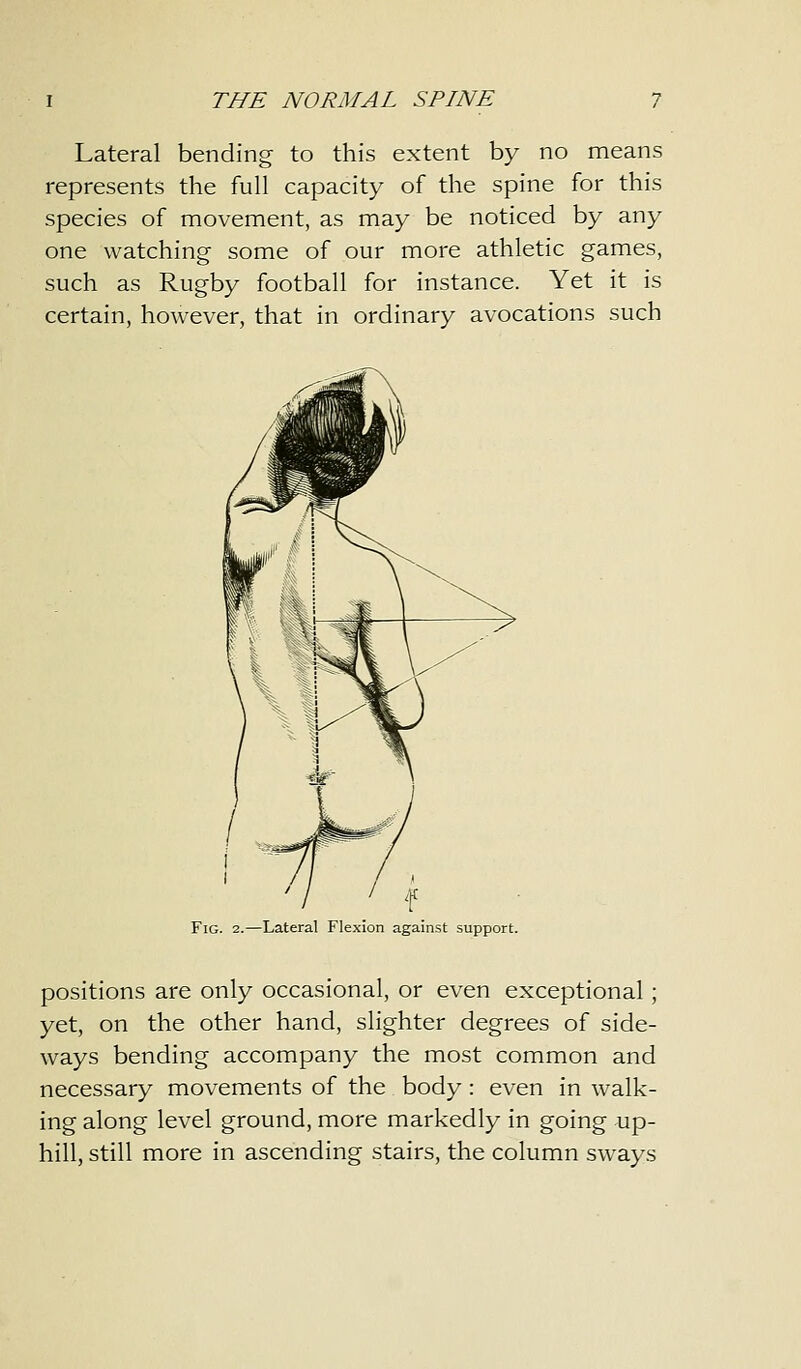 Lateral bending to this extent by no means represents the full capacity of the spine for this species of movement, as may be noticed by any one watching some of our more athletic games, such as Rugby football for instance. Yet it is certain, however, that in ordinary avocations such Fig. 2.—Lateral Flexion against support. positions are only occasional, or even exceptional; yet, on the other hand, slighter degrees of side- ways bending accompany the most common and necessary movements of the body : even in walk- ing along level ground, more markedly in going up- hill, still more in ascending stairs, the column sways