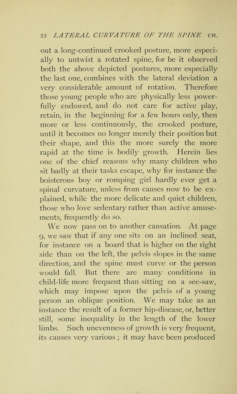 out a long-continued crooked posture, more especi- ally to untwist a rotated spine, for be it observed both the above depicted postures, more especially the last one, combines with the lateral deviation a very considerable amount of rotation. Therefore those young people who are physically less power- fully endowed, and do not care for active play, retain, in the beginning for a few hours only, then more or less continuously, the crooked posture, until it becomes no longer merely their position but their shape, and this the more surely the more rapid at the time is bodily growth. Herein lies one of the chief reasons why many children who sit badly at their tasks escape, why for instance the boisterous boy or romping girl hardly ever get a spinal curvature, unless from causes now to be ex- plained, while the more delicate and quiet children, those who love sedentary rather than active amuse- ments, frequently do so. We now pass on to another causation. At page 9, we saw that if any one sits on an inclined seat, for instance on a board that is higher on the right side than on the left, the pelvis slopes in the same direction, and the spine must curve or the person would fall. But there are many conditions in child-life more frequent than sitting on a see-saw, which may impose upon the pelvis of a young person an oblique position. We may take as an instance the result of a former hip-disease, or, better still, some inequality in the length of the lower limbs. Such unevenness of growth is very frequent, its causes very various ; it may have been produced