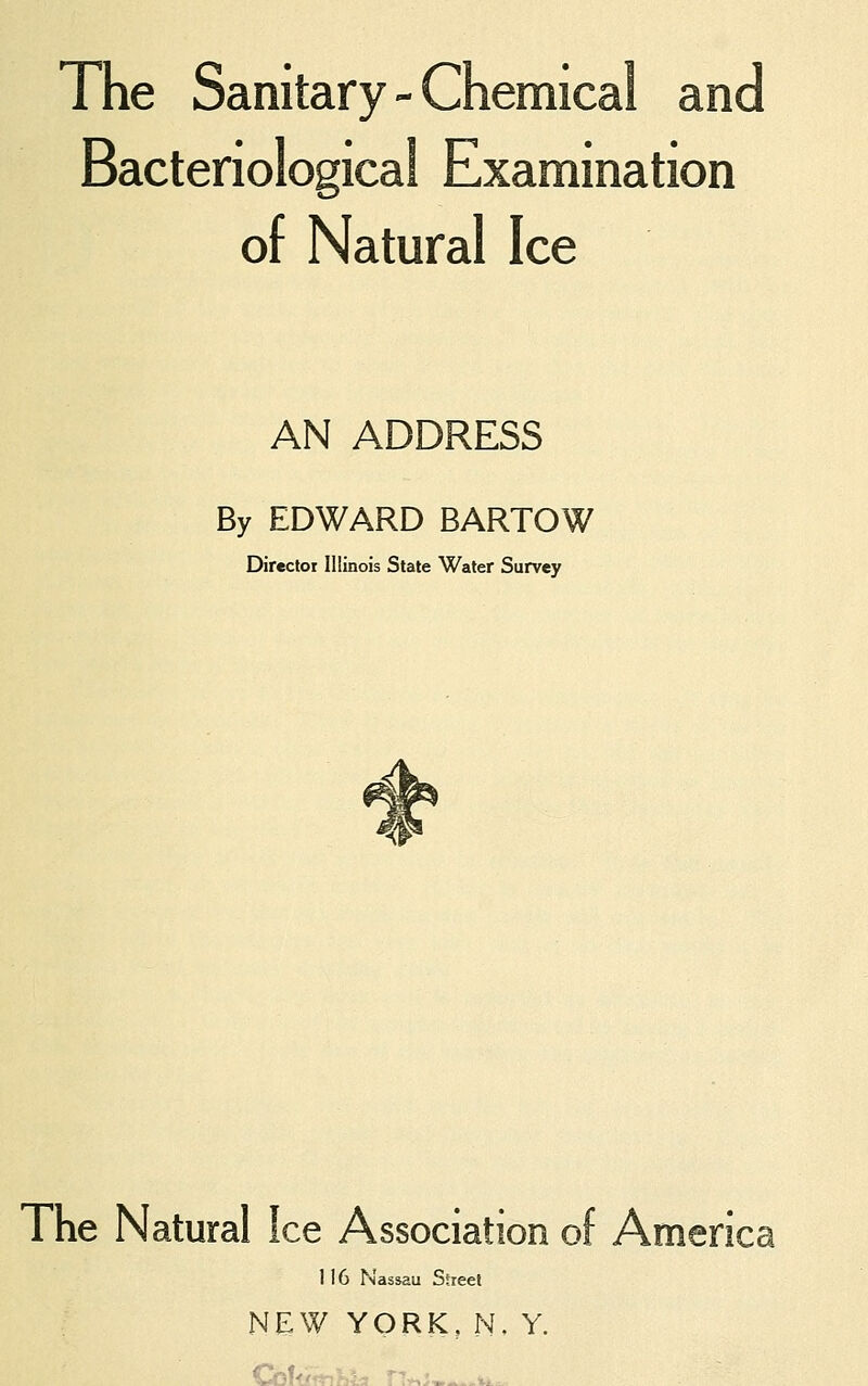 The Sanitary - Chemical and Bacteriological Examination of Natural Ice AN ADDRESS By EDWARD BARTOW Directoi Illinois State Water Survey The Natural Ice Association of America 116 Nassau Street NEW YORK, N. Y.