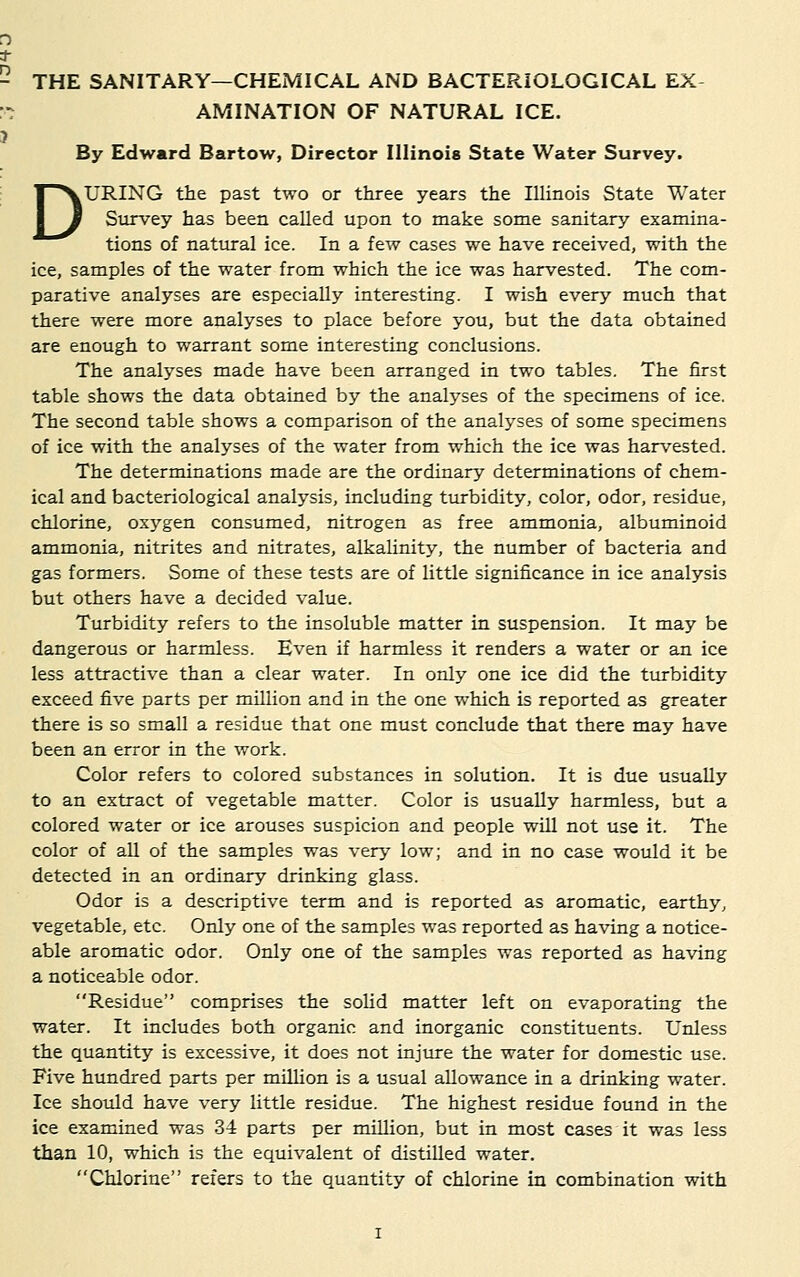 * - THE SANITARY—CHEMICAL AND BACTERIOLOGICAL EX :•- AMINATION OF NATURAL ICE. J By Edward Bartow, Director Illinois State Water Survey. DURING the past two or three years the Illinois State Water Survey has been called upon to make some sanitary examina- tions of natural ice. In a few cases we have received, with the ice, samples of the water from which the ice was harvested. The com- parative analyses are especially interesting. I wish every much that there were more analyses to place before you, but the data obtained are enough to warrant some interesting conclusions. The analyses made have been arranged in two tables. The first table shows the data obtained by the analyses of the specimens of ice. The second table shows a comparison of the analyses of some specimens of ice with the analyses of the water from which the ice was harvested. The determinations made are the ordinary determinations of chem- ical and bacteriological analysis, including turbidity, color, odor, residue, chlorine, oxygen consumed, nitrogen as free ammonia, albuminoid ammonia, nitrites and nitrates, alkalinity, the number of bacteria and gas formers. Some of these tests are of little significance in ice analysis but others have a decided value. Turbidity refers to the insoluble matter in suspension. It may be dangerous or harmless. Even if harmless it renders a water or an ice less attractive than a clear water. In only one ice did the turbidity exceed five parts per million and in the one which is reported as greater there is so small a residue that one must conclude that there may have been an error in the work. Color refers to colored substances in solution. It is due usually to an extract of vegetable matter. Color is usually harmless, but a colored water or ice arouses suspicion and people will not use it. The color of all of the samples was very low; and in no case would it be detected in an ordinary drinking glass. Odor is a descriptive term and is reported as aromatic, earthy, vegetable, etc. Only one of the samples was reported as having a notice- able aromatic odor. Only one of the samples was reported as having a noticeable odor. Residue comprises the solid matter left on evaporating the water. It includes both organic and inorganic constituents. Unless the quantity is excessive, it does not injure the water for domestic use. Five hundred parts per million is a usual allowance in a drinking water. Ice should have very little residue. The highest residue found in the ice examined was 3-4 parts per million, but in most cases it was less than 10, which is the equivalent of distilled water. Chlorine refers to the quantity of chlorine in combination with