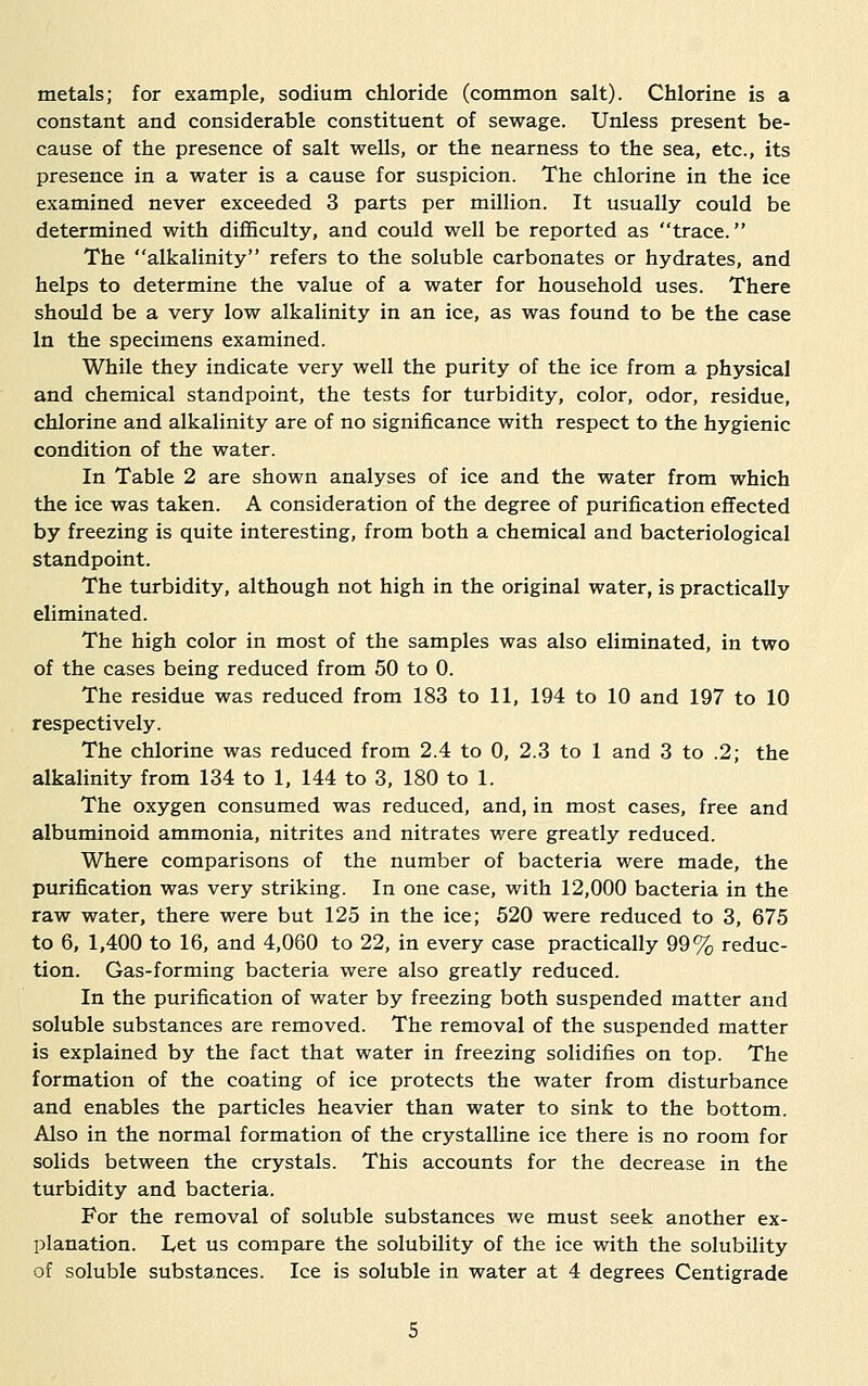 metals; for example, sodium chloride (common salt). Chlorine is a constant and considerable constituent of sewage. Unless present be- cause of the presence of salt wells, or the nearness to the sea, etc., its presence in a water is a cause for suspicion. The chlorine in the ice examined never exceeded 3 parts per million. It usually could be determined with difficulty, and could well be reported as trace. The alkalinity refers to the soluble carbonates or hydrates, and helps to determine the value of a water for household uses. There should be a very low alkalinity in an ice, as was found to be the case In the specimens examined. While they indicate very well the purity of the ice from a physical and chemical standpoint, the tests for turbidity, color, odor, residue, chlorine and alkalinity are of no significance with respect to the hygienic condition of the water. In Table 2 are shown analyses of ice and the water from which the ice was taken. A consideration of the degree of purification effected by freezing is quite interesting, from both a chemical and bacteriological standpoint. The turbidity, although not high in the original water, is practically eliminated. The high color in most of the samples was also eliminated, in two of the cases being reduced from 50 to 0. The residue was reduced from 183 to 11, 194 to 10 and 197 to 10 respectively. The chlorine was reduced from 2.4 to 0, 2.3 to 1 and 3 to .2; the alkalinity from 134 to 1, 144 to 3, 180 to 1. The oxygen consumed was reduced, and, in most cases, free and albuminoid ammonia, nitrites and nitrates were greatly reduced. Where comparisons of the number of bacteria were made, the purification was very striking. In one case, with 12,000 bacteria in the raw water, there were but 125 in the ice; 520 were reduced to 3, 675 to 6, 1,400 to 16, and 4,060 to 22, in every case practically 99% reduc- tion. Gas-forming bacteria were also greatly reduced. In the purification of water by freezing both suspended matter and soluble substances are removed. The removal of the suspended matter is explained by the fact that water in freezing solidifies on top. The formation of the coating of ice protects the water from disturbance and enables the particles heavier than water to sink to the bottom. Also in the normal formation of the crystalline ice there is no room for solids between the crystals. This accounts for the decrease in the turbidity and bacteria. For the removal of soluble substances we must seek another ex- planation. Let us compare the solubility of the ice with the solubility