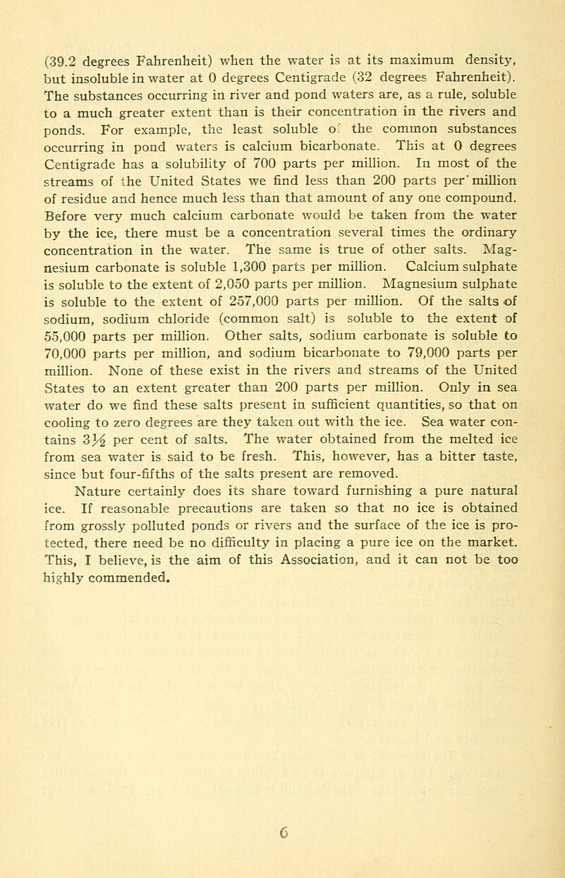 (39.2 degrees Fahrenheit) when the water is at its maximum density, but insoluble in water at 0 degrees Centigrade (32 degrees Fahrenheit). The substances occurring in river and pond waters are, as a rule, soluble to a much greater extent than is their concentration in the rivers and ponds. For example, the least soluble of the common substances occurring in pond waters is calcium bicarbonate. This at 0 degrees Centigrade has a solubility of 700 parts per million. In most of the streams of the United States we find less than 200 parts per'million of residue and hence much less than that amount of any one compound. Before very much calcium carbonate would be taken from the water by the ice, there must be a concentration several times the ordinary concentration in the water. The same is true of other salts. Mag- nesium carbonate is soluble 1,300 parts per million. Calcium sulphate is soluble to the extent of 2,050 parts per million. Magnesium sulphate is soluble to the extent of 257,000 parts per million. Of the salts of sodium, sodium chloride (common salt) is soluble to the extent of 55,000 parts per million. Other salts, sodium carbonate is soluble to 70,000 parts per million, and sodium bicarbonate to 79,000 parts per million. None of these exist in the rivers and streams of the United States to an extent greater than 200 parts per million. Only in sea water do we find these salts present in sufficient quantities, so that on cooling to zero degrees are they taken out with the ice. Sea water con- tains 3% per cent of salts. The water obtained from the melted ice from sea water is said to be fresh. This, however, has a bitter taste, since but four-fifths of the salts present are removed. Nature certainly does its share toward furnishing a pure natural ice. If reasonable precautions are taken so that no ice is obtained from grossly polluted ponds or rivers and the surface of the ice is pro- tected, there need be no difficulty in placing a pure ice on the market. This, I believe, is the aim of this Association, and it can not be too highly commended.