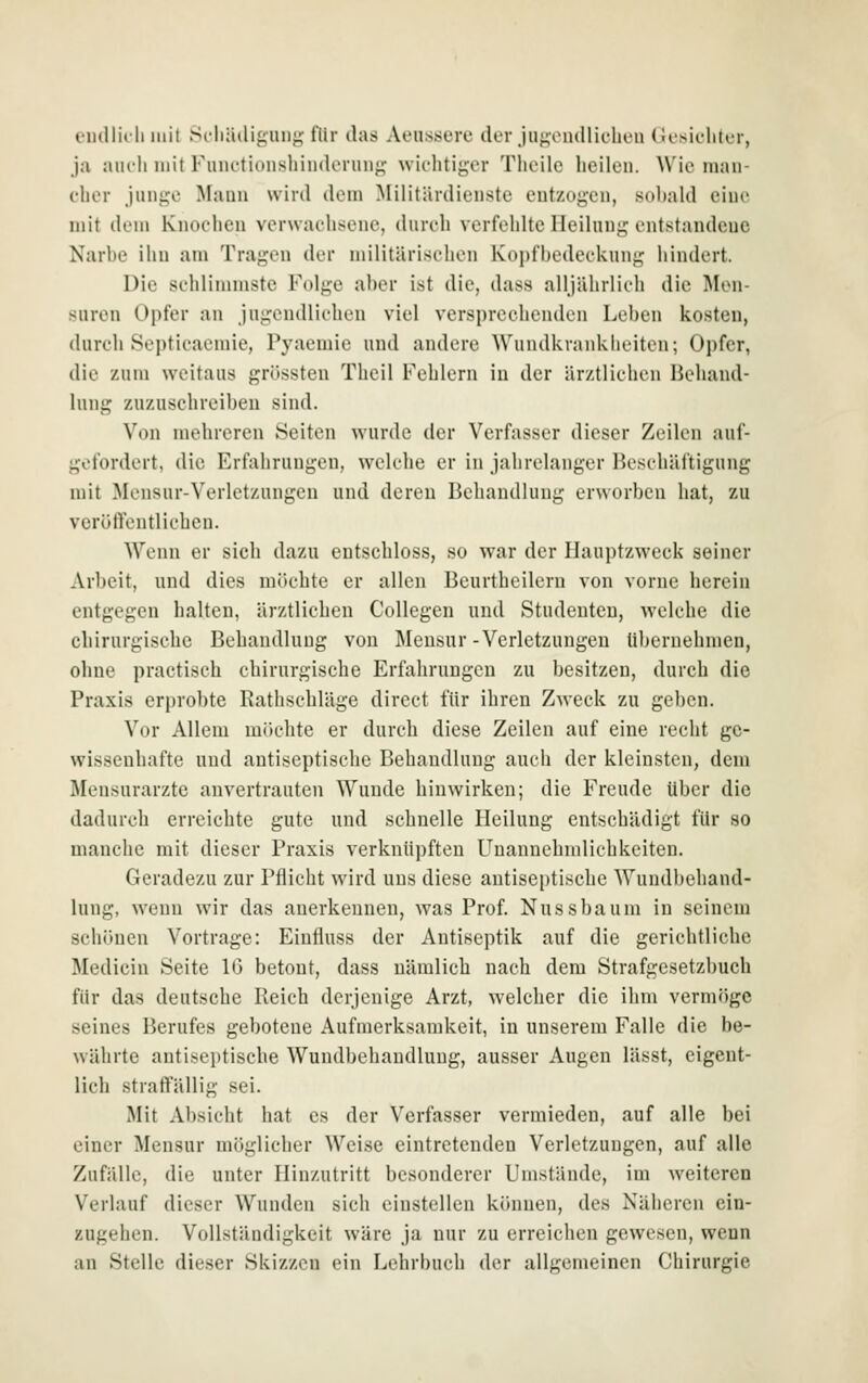 eudlic'li mit Scliädigiinji; flir das Aeiissere der Jii«^ondliclieii CJesiclitt'r, ja aiu'li mit FuiK'tioiishinderuii^' wichtiger Tlieile heilen. Wie man- cher junf^e Mann wird dem Militärdienste entzogen, sobald eine mit dem Knochen verwachsiMU', durch verfehlte Heilung entstandene Narbe ihn am Tragen der militärischen Kopfbedeckung iiindcrt. Die schlimmste Folge aber ist die, dass alljährlich die Men- suren Opfer an jugendlichen viel versprechenden Leben kosten, durch Septicaemie, Pvacmio und andere Wundkraidiheiten; Opfer, die zum weitaus grössten Tlieil Fehlern in der ärztlichen Behand- lung zuzuschreiben sind. Von mehreren Seiten wurde der Verfasser dieser Zeilen aul- gofordert, die Erfahrungen, welche er in jahrelanger Beschäftigung mit Mensur-Verletzungen und deren Behandlung erworben hat, zu verötVentlichen. Wenn er sich dazu eutschloss, so war der Hauptzweck seiner Arbeit, und dies mik-hte er allen Bcurthcilern von vorne herein entgegen halten, ärztlichen Collegen und Studenten, welche die chirurgisehe Behandlung von Mensur-Verletzungen übernehmen, ohne practisch chirurgische Erfahrungen zu besitzen, durch die Praxis erprobte Rathschläge dircct für ihren Zweck zu geben. Vor Allem möchte er durch diese Zeilen auf eine recht ge- wissenhafte und antiseptische Behandlung auch der kleinsten, dem Mensurarzte anvertrauten Wunde hinwirken; die Freude über die dadurch erreichte gute und schnelle Heilung entschädigt für so manche mit dieser Praxis verknüpften Fnannehndichkeiten. Geradezu zur Pflicht wird uns diese autiseptiscbe Wundbehand- lung, wenn wir das anerkennen, was Prof. Nussbaum in seinem schönen Vortrage: Einfluss der Antiseptik auf die gerichtliche Medicin Seite 16 betont, dass nämlich nach dem Strafgesetzbuch für das deutsche Reich derjenige Arzt, welcher die ihm vermöge seines Berufes gebotene Aufmerksamkeit, in unserem Falle die be- währte antiseptische Wundbehandlung, ausser Augen lässt, eigent- lich straffällig sei. Mit Absicht hat es der Verfasser vermieden, auf alle bei einer Mensur möglicher Weise eintretenden Verletzungen, auf alle Zufälle, die unter Hinzutritt besonderer Umstände, im weiteren Verlauf dieser Wunden sich einstellen können, des Näheren ein- zugehen. Vollständigkeit wäre ja nur zu erreichen gewesen, wenn an Stelle dieser Skizzen ein Lehrbuch der allgemeinen Chirurgie