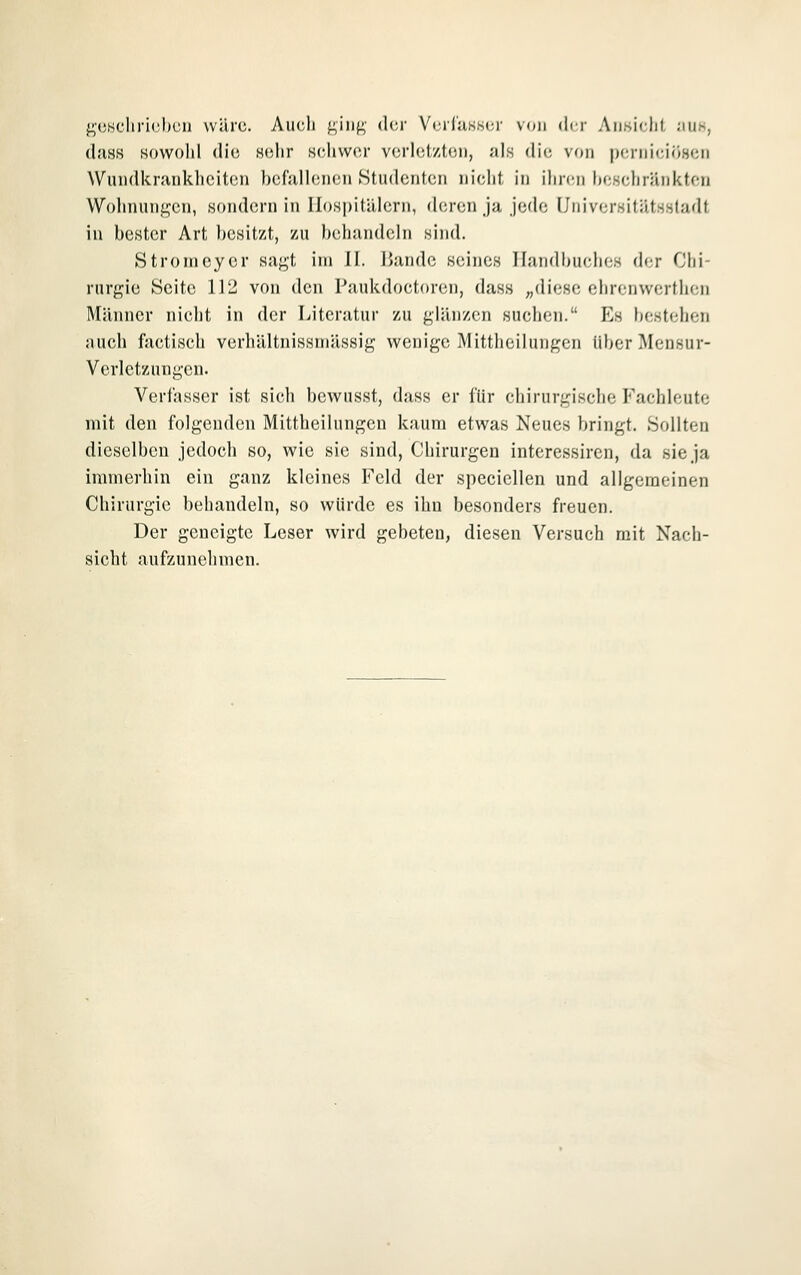 geschrichcn wilrc. Auch ging der VoriuKsor von der Ansicht iiuk, d.'isf? Howohl die «ehr Hchwcr verletzten, als die von perniciösen Wundkrankheiten ))efallenen Studenten nicld, in ihren heseliränktcn Wohnungen, sondern in Hospitälern, deren ja jede Universitätsstadt in bester Art besitzt, zu behandeln sind. Stronicyer sagt im Jl. ßandc seines Handbuches der Chi- rurgie Seite 112 von den Paukdoctoren, dass ;,diese ehrenwerthen Männer nicht in der Literatur zu glänzen suchen. Es bestehen auch factisch verhältnissniässig wenige Mittheilungen Über Mensur- Verletzungen. Verfasser ist sich bewusst, dass er für chirurgische Fachleute mit den folgenden Mittheilungen kaum etwas Neues bringt. Sollten dieselben jedoch so, wie sie sind, Chirurgen interessircn, da sie ja immerhin ein ganz kleines Feld der speciellen und allgemeinen Chirurgie behandeln, so würde es ihn besonders freuen. Der geneigte Leser wird gebeten, diesen Versuch mit Nach- sicht aufzunehmen.