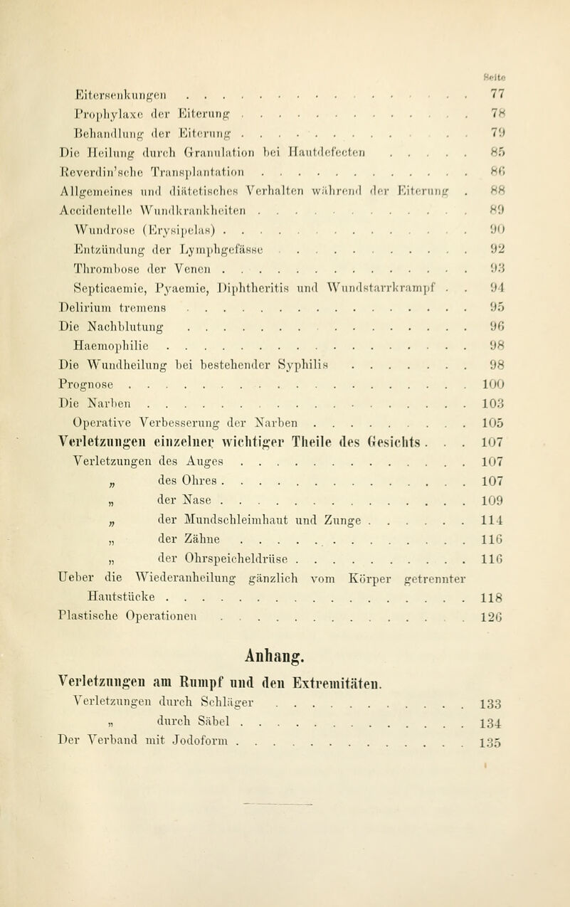 Fjit('.rK<'iikuii^'('ii 77 Proi)liyliixc der Eitcrunj^f 7H Behandlimg- der Eiterung 70 Die Ileilimg durch GraTinlation lici Ilaiitdffcctcn 85 Ilevcrdiii'H('lie ^rraiiKidiiiitation 8f» AllgoiiuüneH und diillctiKclics Verlialton wJllirf-nd der Kiterung . 88 Accident.elle VVuudkrauklieiten ^0 WundroH(; (KrysipelaH) '.H) Entzündung der LympligefäHHc 92 Throml)ORe der Venen '•>'■') Septicaemie, P^'-aemie, Diphtheritis und Wuudstarrkraniijf . . Ol Delirium tremens 95 Die Nachblutung 96 Haemophilie 98 Die Wundheilung bei bestehender Syphilis 98 Prognose 100 Die Narben 103 Operative Verbesserung der Narben 105 Verletzungen einzelner wichtiger Theile des (lesichts . . . 107 Verletzungen des Auges 107 „ des Ohres 107 „ der Nase 109 „ der Mundschleimhaut und Zunge 114 „ der Zähne 116 „ der Ohrspeicheldrüse 116 lieber die Wiederanheilung gänzlich vom Körper getrennter Hautstücke 118 Plastische Operationen 126 Anhang. Verletzungen am Rumpf und den Extremitäten. Verletzungen durch Schläger 133 „ durch Säbel 134 Der Verband mit Jodoform 135