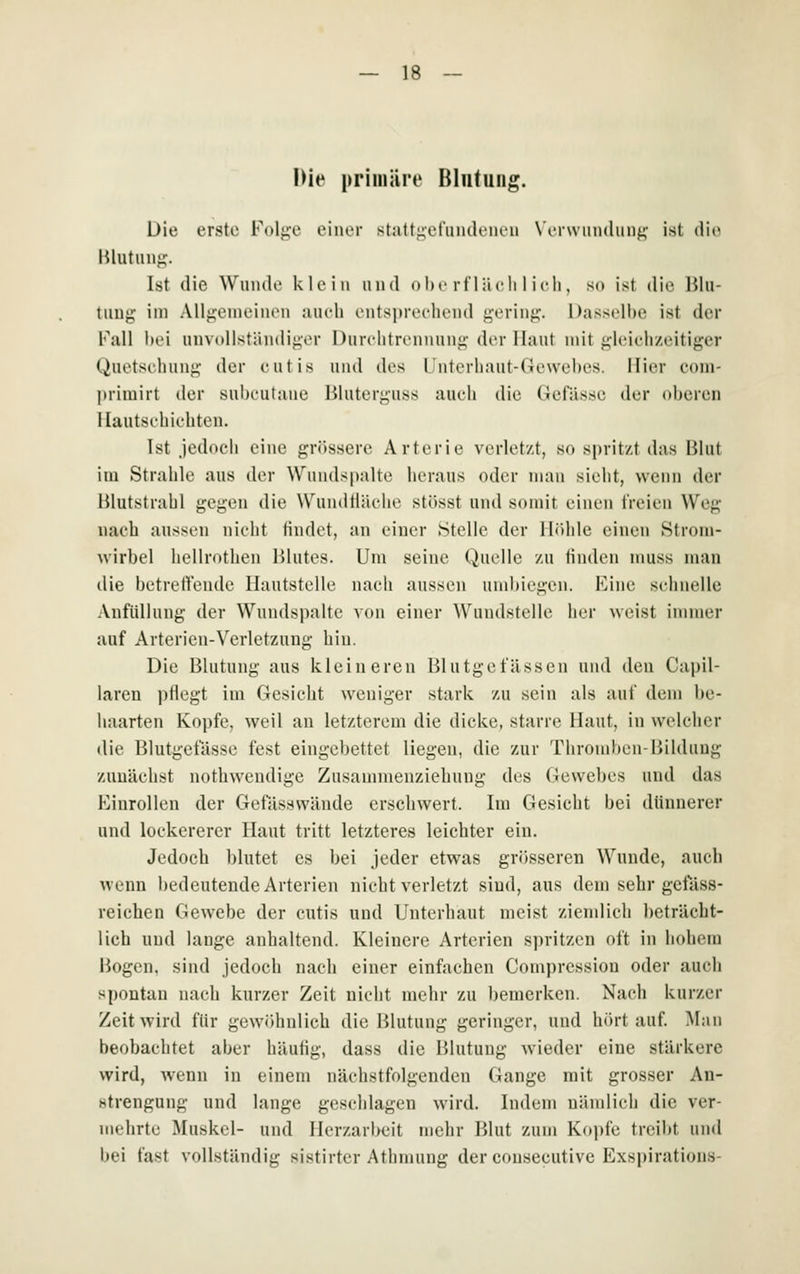 Die primäre Blutung. Die erste Folj^e einer staft^et'iiiuU'iu'ii W-rwiindimi;- ist (]ie lUutiuij;. Ist die Wunde klein und (»he rl'iä eli 1 ich, so ist die IJln- tiiug im Allj:;eineiiuMi auch eutspreeheiid {^-eriu^. Dasselbe ist der Fall bei uiivollständijivr Durelitrenniinc: der Haut mit j^leieh/eitiger Quetsebuiig der cutis und des l'nterhaut-Geweljes. Hier eom- |)rimirt der sul)eutaue ßluterji;uss auch die Gefässe der oberen Hautschichten. Ist .iedoch eine grössere Arterie verlet/t, so spritz-t das Blut im Strahle aus der Wuudspalte heraus oder man sielit, wenn der Hlutstrabl gegen die WundHäche stösst und somit einen freien Weg nach aussen niciit findet, an einer Stelle der Höhle einen Strom- wirbel hellrothen Hlutes. Um seine Quelle zu linden muss man die betreifende Hautstelle nach aussen umbiegen. Eine schnelle Anfüllung der Wundspaltc von einer Wundstelle her weist immer auf Arterien-Verletzung hin. Die Blutung aus kleineren Blutgefässen uinl den Cai)il- laren pllegt im Gesicht weniger stark zu sein als auf dem be- haarten Kopfe, weil an letzterem die dicke, starre Haut, in welcher die Blutgefässe fest eingebettet liegen, die zur Thromben-Bildung zunächst nothwendige Zusammenziehung des Gewebes und das Hinrollen der Gefässwände erschwert. Im Gesicht bei dünnerer und lockererer Haut tritt letzteres leichter ein. Jedoch blutet es bei jeder etwas grösseren Wunde, auch wenn bedeutende Arterien nicht verletzt sind, aus dem sehr gelass- reichen Gewebe der cutis und Unterhaut meist ziendich beträcht- lich und lange anhaltend. Kleinere Arterien spritzen oft in hohem Bogen, sind jedoch nach einer einfachen Compression oder auch spontan nach kurzer Zeit nicht mehr zu bemerken. Nach kurzer Zeit wird für gewöhnlich die Blutung geringer, und hörtauf Man beobachtet aber häufig, dass die Blutung wieder eine stärkere wird, wenn in einem nächstfolgenden Gange mit grosser An- strengung und lange geschlagen wird. Indem nändich die ver- mehrte Muskel- und Ilcrzarbeit mehr Blut zun» Kopfe treibt und bei fast vollständig sistirter Athmung der consecutive Exspirations-